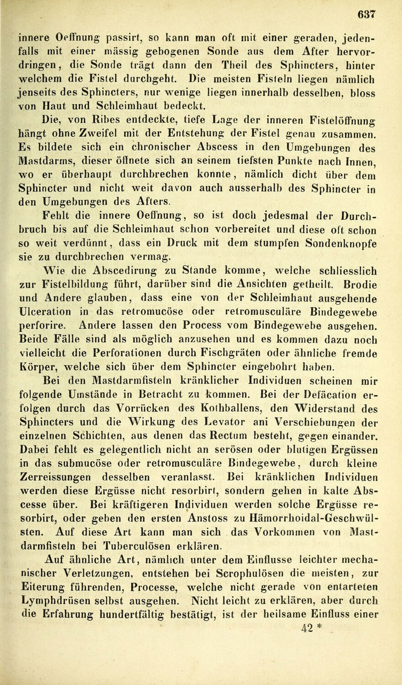 innere Oelfnung passirt, so kann man oft mit einer geraden, jeden- falls mit einer massig gebogenen Sonde aus dem After hervor- dringen, die Sonde trägt dann den Theil des Sphincters, hinter welchem die Fistel durchgeht. Die meisten Fisfeln liegen nämlich jenseits des Sphincters, nur wenige liegen innerhalb desselben, bloss von Haut und Schleimhaut bedeckt. Die, von Ribes entdeckte, tiefe Lage der inneren FistelölFnung hängt ohne Zweifel mit der Entstehung der Fistel genau zusammen. Es bildete sich ein chronischer Abscess in den Umgebungen des Mastdarms, dieser öffnete sich an seinem tiefsten Punkte nach Innen, wo er überhaupt durchbrechen konnte, nämlich dicht über dem Sphincter und nicht weit davon auch ausserhalb des Sphincter in den Umgebungen des Afters. Fehlt die innere Oeff'nung, so ist doch jedesmal der Durch- bruch bis auf die Schleimhaut schon vorbereitet und diese oft schon so weit verdünnt, dass ein Druck mit dem stumpfen Sondenknopfe sie zu durchbrechen vermag. Wie die Abscedirung zu Stande komme, welche schliesslich zur Fistelbildung führt, darüber sind die Ansichten getheilt. Brodie und Andere glauben, dass eine von der Schleimhaut ausgehende üiceration in das retromucöse oder retromusculäre Bindegewebe perforire. Andere lassen den Process vom Bindegewebe ausgehen. Beide Fälle sind als möglich anzusehen und es kommen dazu noch vielleicht die Perforationen durch Fischgräten oder ähnliche fremde Körper, welche sich über dem Sphincter eingebohrt haben. Bei den Mastdarmfisteln kränklicher Individuen scheinen mir folgende Umstände in Betracht zu kommen. Bei der Deiacation er- folgen durch das Vorrücken des Koihballens, den Widerstand des Sphincters und die Wirkung des Levator ani Verschiebungen der einzelnen Schichten, aus denen das Rectum besteht, gegen einander. Dabei fehlt es gelegentlich nicht an serösen oder blutigen Ergüssen in das submucöse oder retromusculäre Bindegewebe, durch kleine Zerreissungen desselben veranlasst. Bei kränklichen Individuen werden diese Ergüsse nicht resorbirt, sondern gehen in kalte Abs- cesse über. Bei kräftigeren Individuen werden solche Ergüsse re- sorbirt, oder geben den ersten Anstoss zu Hämorrhoidal-Geschwül- sten. Auf diese Art kann man sicli das Vorkommen von Mast- darmfisteln bei Tuberculösen erklären. Auf ähnliche Art, nämlich unter dem Einflüsse leichter mecha- nischer Verletzungen, entstehen bei Scrophulösen die meisten, zur Eiterung führenden, Processe, welche nicht gerade von entarteten Lymphdrüsen selbst ausgehen. Nicht leicht zu erklären, aber durch die Erfahrung hundertfältig bestätigt, ist der heilsame Einfluss einer 42 *