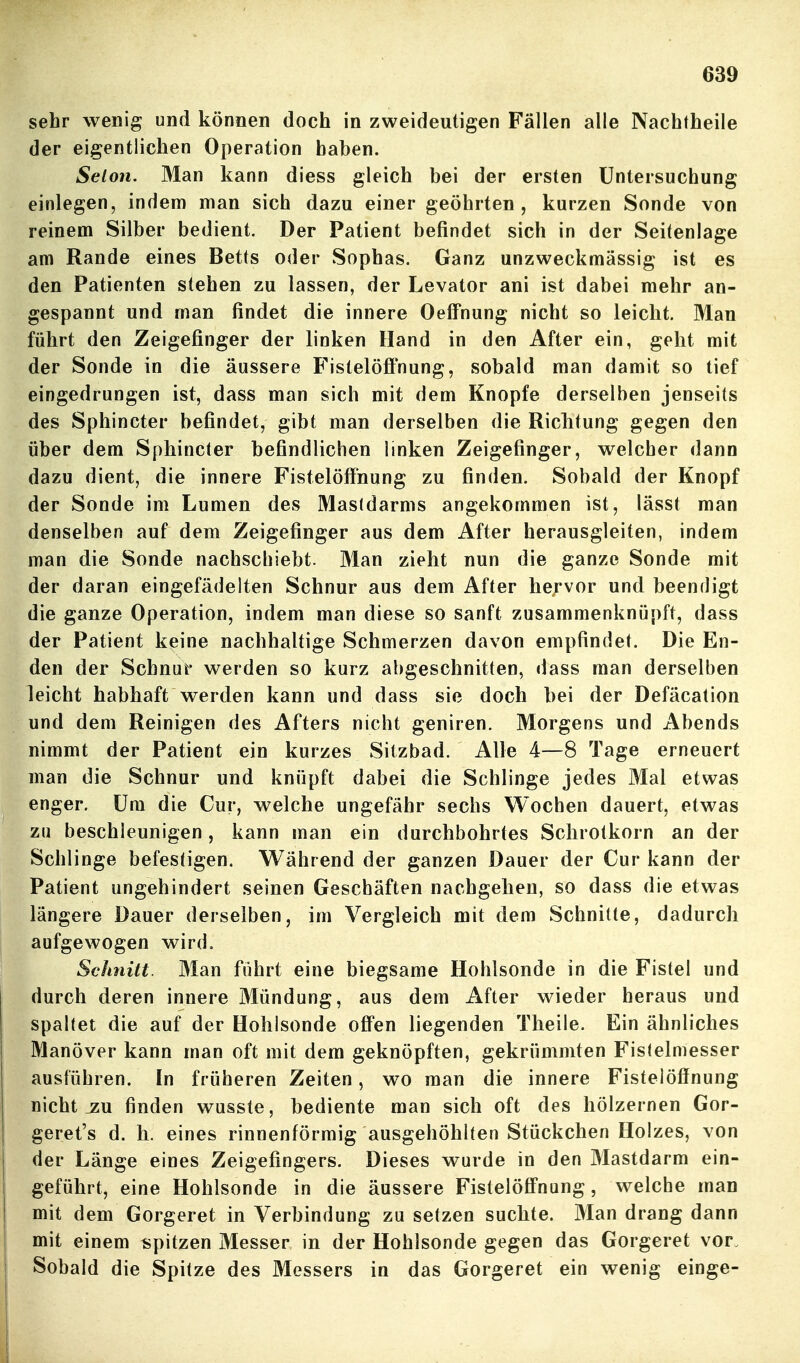 sehr wenig und können doch in zweideutigen Fällen alle Nachtheile der eigentlichen Operation haben. Selon. Man kann diess gleich bei der ersten Untersuchung einlegen, indem man sich dazu einer geöhrten , kurzen Sonde von reinem Silber bedient. Der Patient befindet sich in der Seitenlage am Rande eines Betts oder Sophas. Ganz unzweckmässig ist es den Patienten stehen zu lassen, der Levator ani ist dabei mehr an- gespannt und man findet die innere Oeffnung nicht so leicht. Man führt den Zeigefinger der linken Hand in den After ein, geht mit der Sonde in die äussere Fistelöffnung, sobald man damit so tief eingedrungen ist, dass man sich mit dem Knopfe derselben jenseits des Sphincter befindet, gibt man derselben die Richtung gegen den über dem Sphincter befindlichen linken Zeigefinger, welcher dann dazu dient, die innere Fistelöffnung zu finden. Sobald der Knopf der Sonde im Lumen des Mastdarms angekommen ist, lässt man denselben auf dem Zeigefinger aus dem After herausgleiten, indem man die Sonde nachschiebt. Man zieht nun die ganze Sonde mit der daran eingefädelten Schnur aus dem After he;-vor und beendigt die ganze Operation, indem man diese so sanft zusammenknüpft, dass der Patient keine nachhaltige Schmerzen davon empfindet. Die En- den der Schnur werden so kurz abgeschnitten, dass man derselben leicht habhaft werden kann und dass sie doch bei der Defäcation und dem Reinigen des Afters nicht geniren. Morgens und Abends nimmt der Patient ein kurzes Sitzbad. Alle 4—8 Tage erneuert man die Schnur und knüpft dabei die Schlinge jedes Mal etwas enger, üm die Cur, welche ungefähr sechs Wochen dauert, etwas zu beschleunigen, kann man ein durchbohrtes Schrotkorn an der Schlinge befestigen. Während der ganzen Dauer der Cur kann der Patient ungehindert seinen Geschäften nachgehen, so dass die etwas längere Dauer derselben, im Vergleich mit dem Schnitte, dadurch aufgewogen wird. Schnitt. Man führt eine biegsame Hohlsonde in die Fistel und durch deren innere Mündung, aus dem After wieder heraus und spaltet die auf der Hohisonde offen liegenden Theile. Ein ähnliches Manöver kann man oft mit dem geknöpften, gekrümmten Fistelmesser ausführen. In früheren Zeiten, wo man die innere Fistelöffnung nicht ^u finden wusste, bediente man sich oft des hölzernen Gor- geret's d. h. eines rinnenförmig ausgehöhlten Stückchen Holzes, von j der Länge eines Zeigefingers. Dieses wurde in den Mastdarm ein- I geführt, eine Hohlsonde in die äussere Fistelöffnung, welche man I mit dem Gorgeret in Verbindung zu setzen suchte. Man drang dann mit einem spitzen Messer in der Hohlsonde gegen das Gorgeret vor. Sobald die Spitze des Messers in das Gorgeret ein wenig einge-