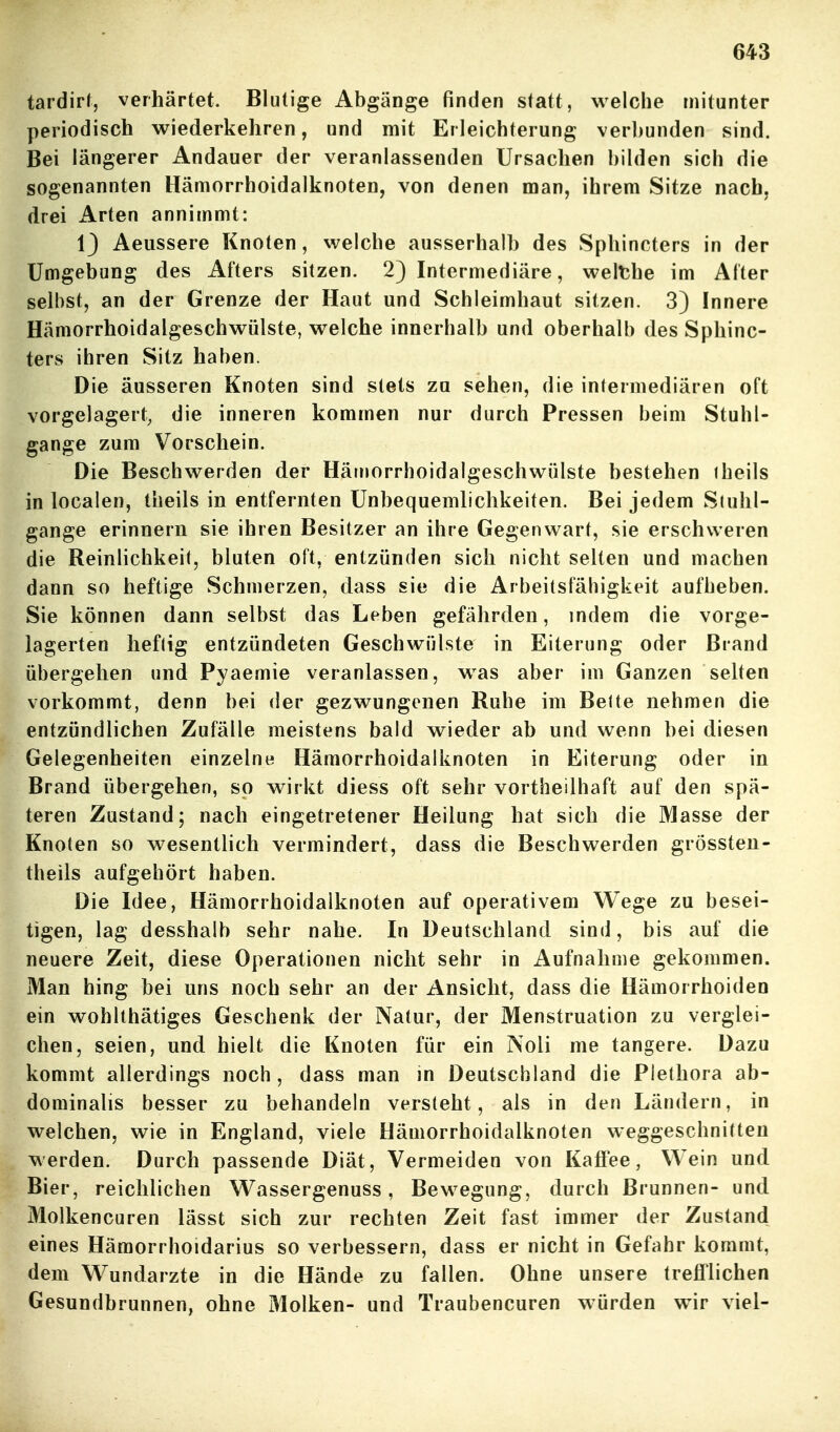 tardirl, verhärtet. Blutige Abgänge finden statt, welche mitunter periodisch wiederkehren, und mit Erleichterung verbunden sind. Bei längerer Andauer der veranlassenden Ursachen bilden sich die sogenannten Hämorrhoidalknoten, von denen man, ihrem Sitze nach, drei Arten annimmt: 13 Aeussere Knoten, welche ausserhalb des Sphincters in der Umgebung des Afters sitzen. 2) Intermediäre, welthe im After selbst, an der Grenze der Haut und Schleimhaut sitzen. 3) Innere Hämorrhoidalgeschwülste, welche innerhalb und oberhalb des Sphinc- ters ihren Sitz haben. Die äusseren Knoten sind stets zu sehen, die intermediären oft vorgelagert, die inneren kommen nur durch Pressen beim Stuhl- gange zum Vorschein. Die Beschwerden der Hätrjorrhoidalgeschwülste bestehen iheils in localen, theils in entfernten Unbequemlichkeiten. Bei jedem Stuhl- gange erinnern sie ihren Besitzer an ihre Gegenwart, sie erschweren die Reinlichkeit, bluten oft, entzünden sich nicht selten und machen dann so heftige Schmerzen, dass sie die Arbeitsfähigkeit aufheben. Sie können dann selbst das Leben gefährden, indem die vorge- lagerten heftig entzündeten Geschwülste in Eiterung oder Brand übergehen und Pyaemie veranlassen, w^as aber im Ganzen selten vorkommt, denn bei der gezwungenen Ruhe im Bette nehmen die entzündlichen Zufälle meistens bald wieder ab und wenn bei diesen Gelegenheiten einzelne Hämorrhoidalknoten in Eiterung oder in Brand übergehen, so wirkt diess oft sehr vortheilhaft auf den spä- teren Zustand; nach eingetretener Heilung hat sich die Masse der Knoten so wesentlich vermindert, dass die Beschwerden grössten- theils aufgehört haben. Die Idee, Hämorrhoidalknoten auf operativem Wege zu besei- tigen, lag desshalb sehr nahe. In Deutschland sind, bis auf die neuere Zeit, diese Operationen nicht sehr in Aufnahme gekommen. Man hing bei uns noch sehr an der Ansicht, dass die Hämorrhoiden ein wohlthätiges Geschenk der Natur, der Menstruation zu verglei- chen, seien, und hielt die Knoten für ein Noli me tangere. Dazu kommt allerdings noch , dass man in Deutschland die Plethora ab- dominalis besser zu behandeln versteht, als in den Ländern, in welchen, wie in England, viele Hämorrhoidalknoten weggeschnitten werden. Durch passende Diät, Vermeiden von Kaffee, Wein und Bier, reichlichen Wassergenuss, Bewegung, durch Brunnen- und Molkencuren lässt sich zur rechten Zeit fast immer der Zustand eines Hämorrhoidarius so verbessern, dass er nicht in Gefahr kommt, dem Wundarzte in die Hände zu fallen. Ohne unsere trefflichen Gesundbrunnen, ohne Molken- und Traubeneuren würden wir viel-