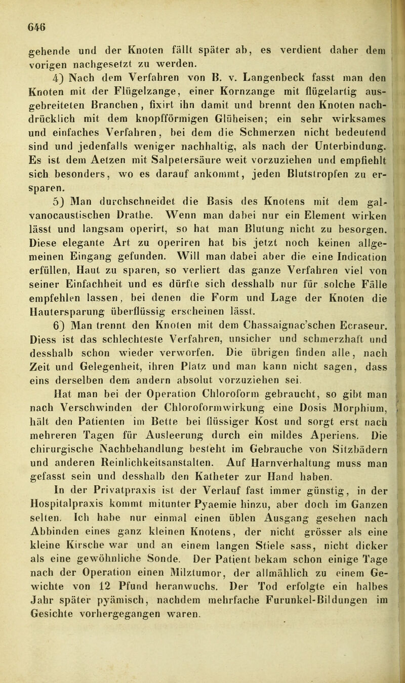 gehende und der Knoten fällt später ab, es verdient daher dem vorigen nachgesetzt zu werden. 4) Nach dem Verfahren von B. v. Langenbeck fasst man den Knoten mit der Flügelzange, einer Kornzange mit flügelartig aus- gebreiteten Branchen , fixirt ihn damit und brennt den Knoten nach- drücklich mit dem knopfförmigen Glüheisen; ein sehr wirksames und einfaches Verfahren, bei dem die Schmerzen nicht bedeutend sind und jedenfalls weniger nachhaltig, als nach der Unterbindung. Es ist dem Aetzen mit Salpetersäure weit vorzuziehen und empfiehlt sich besonders, wo es darauf ankommt, jeden Blutstropfen zu er- sparen. 5J Man durchschneidet die Basis des Knotens mit dem gal- vanocaustischen Drathe. Wenn man dabei nur ein Element wirken lässt und langsam operirt, so hat man Blutung nicht zu besorgen. Diese elegante Art zu operiren hat bis jetzt noch keinen allge- meinen Eingang gefunden. Will man dabei aber die eine Indication erfüllen, Haut zu sparen, so verliert das ganze Verfahren viel von seiner Einfachheit und es dürfte sich desshalb nur für solche Fälle empfehlen lassen, bei denen die Form und Lage der Knoten die Hautersparung überflüssig erscheinen lässt. 6) Man trennt den Knoten mit dem Chassaignac'schen Ecraseur. Diess ist das schlechteste Verfahren, unsicher und schmerzhalt und desshalb schon wieder verworfen. Die übrigen finden alle, nach Zeit und Gelegenheit, ihren Platz und man kann nicht sagen, dass eins derselben dem andern absolut vorzuziehen sei. Hat man bei der Operation Chloroform gebraucht, so gibt man nach Verschwinden der Chloroformwirkung eine Dosis 31orphium, hält den Patienten im Bette bei flüssiger Kost und sorgt erst nach mehreren Tagen für Ausleerung durch ein mildes Aperiens, Die chirurgische Nachbehandlung besteht im Gebrauche von Sitzbädern und anderen Reinlichkeitsanstalten. Auf Harnverhaltung muss man gefasst sein und desshalb den Katheter zur Hand haben. In der Privatpraxis ist der Verlauf fast immer günstig, in der Hospitalpraxis kommt mitunter Pyaemie hinzu, aber doch im Ganzen selten. Ich habe nur einmal einen üblen Ausgang gesehen nach Abbinden eines ganz kleinen Knotens, der nicht grösser als eine kleine Kirsche war und an einem langen Stiele sass, nicht dicker als eine gewöhnliche Sonde. Der Patient bekam schon einige Tage nach der Operation einen Milztumor, der allmählich zu einem Ge- wichte von 12 Pfund heranwuchs. Der Tod erfolgte ein halbes Jahr später pyämisch, nachdem mehrfache Furunkel-Bildungen im Gesichte vorhergegangen waren.