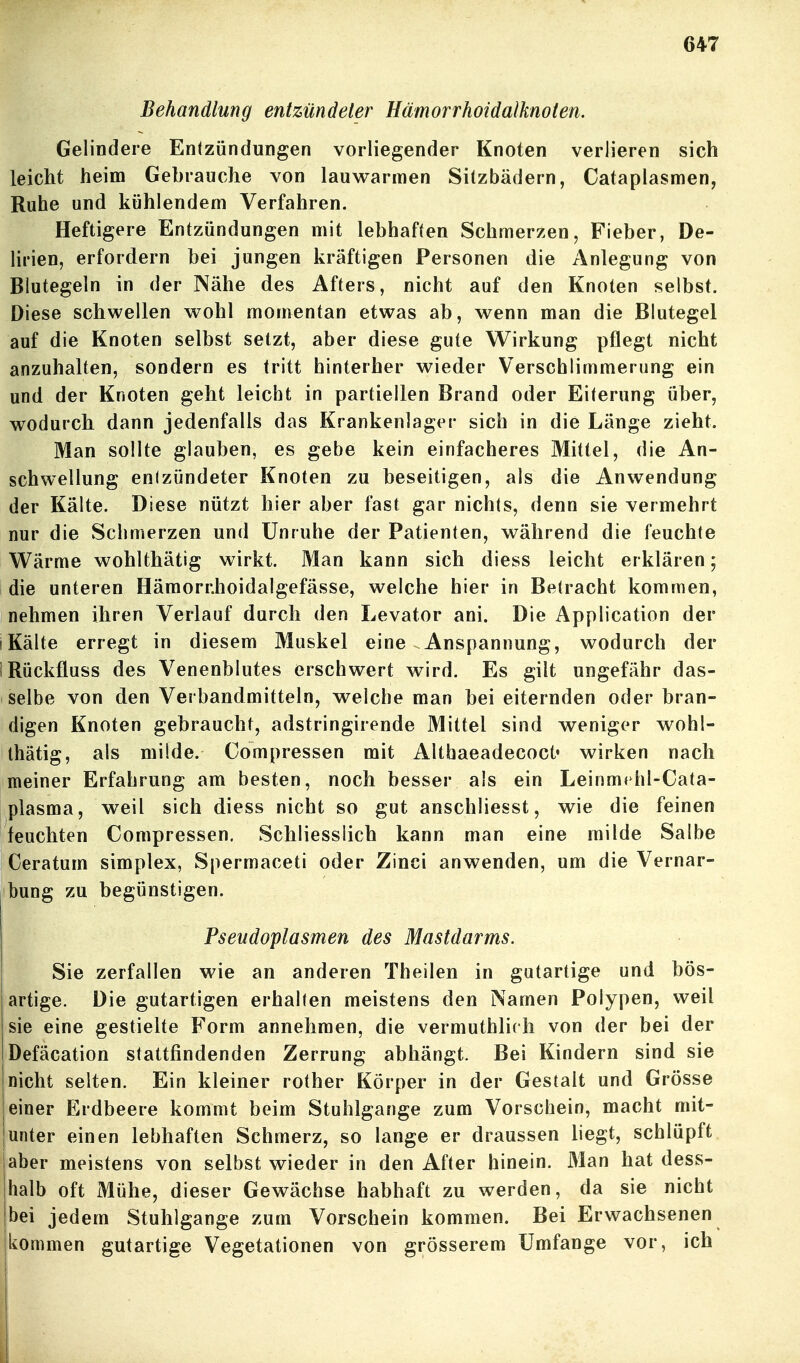 Behandlung entzündeter Hämorrhoidalknoten. Gelindere Entzündungen vorliegender Knoten verlieren sich leicht heim Gebrauche von lauM^armen Silzbädern, Cataplasmen, Ruhe und kühlendem Verfahren. Heftigere Entzündungen mit lebhaften Schmerzen, Fieber, De- lirien, erfordern bei jungen kräftigen Personen die Anlegung von Blutegeln in der Nähe des Afters, nicht auf den Knoten selbst. Diese schwellen vrohl momentan etwas ab, wenn man die Blutegel auf die Knoten selbst setzt, aber diese gute Wirkung pflegt nicht anzuhalten, sondern es tritt hinterher wieder Verschlimmerung ein und der Knoten geht leicht in partiellen Brand oder Eiterung über, wodurch dann jedenfalls das Krankenlager sich in die Länge zieht. Man sollte glauben, es gebe kein einfacheres Mittel, die An- schwellung entzündeter Knoten zu beseitigen, als die Anwendung der Kälte. Diese nützt hier aber fast gar nichts, denn sie vermehrt nur die Schmerzen und Unruhe der Patienten, während die feuchte Wärme wohlthätig wirkt. Man kann sich diess leicht erklären; die unteren Hämornhoidalgefässe, welche hier in Betracht kommen, nehmen ihren Verlauf durch den Levator ani. Die Application der (Kälte erregt in diesem Muskel eine Anspannung, wodurch der IRückfluss des Venenblutes erschwert wird. Es gilt ungefähr das- selbe von den Verbandmitteln, welche man bei eiternden oder bran- digen Knoten gebraucht, adstringirende Mittel sind weniger wohl- thätig, als milde. Compressen mit AUbaeadecoct« wirken nach meiner Erfahrung am besten, noch besser als ein Leinmt hl-Cata- plasma, weil sich diess nicht so gut anschliesst, wie die feinen feuchten Compressen. Schliesslich kann man eine milde Salbe Ceratum simplex, Spermaceti oder Zinci anwenden, um die Vernar- bung zu begünstigen. Pseudoplasmen des Mastdarms. Sie zerfallen wie an anderen Theilen in gutartige und bös- artige. Die gutartigen erhalfen meistens den Namen Polypen, weil sie eine gestielte Form annehmen, die vermuthlich von der bei der Defäcation stattfindenden Zerrung abhängt. Bei Kindern sind sie nicht selten. Ein kleiner rother Körper in der Gestalt und Grösse einer Erdbeere kommt beim Stuhlgange zum Vorschein, macht mit- unter einen lebhaften Schmerz, so lange er draussen liegt, schlüpft aber meistens von selbst wieder in den After hinein. Man hat dess- halb oft Mühe, dieser Gewächse habhaft zu werden, da sie nicht bei jedem Stuhlgange zum Vorschein kommen. Bei Erwachsenen kommen gutartige Vegetationen von grösserem Umfange vor, ich