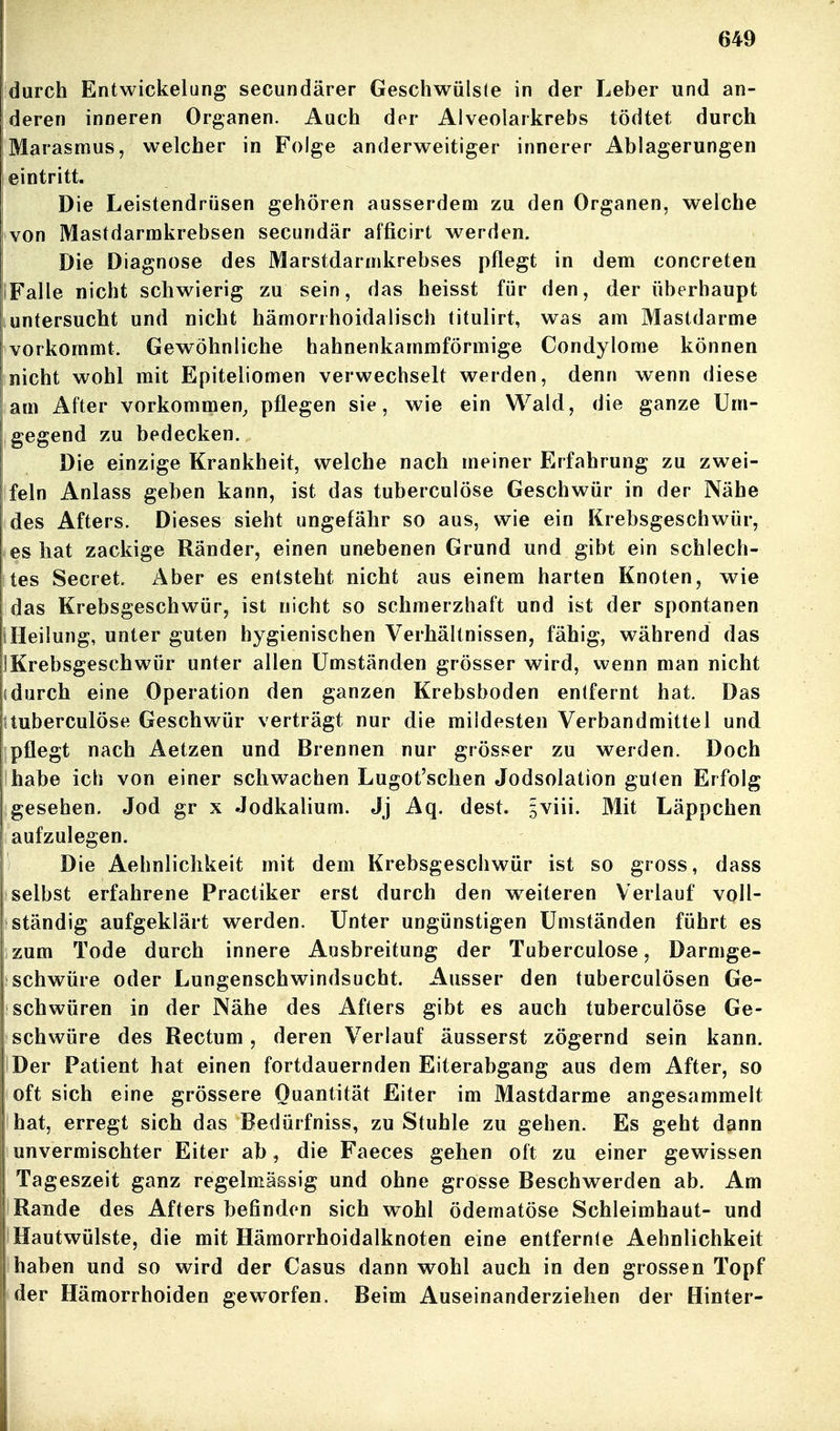 durch Entwickelung secundärer Geschwülste in der Leber und an- deren inneren Organen. Auch dor Alveolarkrebs tödtet durch Marasmus, welcher in Folge anderweitiger innerer Ablagerungen eintritt. Die Leistendrüsen gehören ausserdem zu den Organen, welche von Mastdarmkrebsen secundär afficirt werden. Die Diagnose des Marstdarmkrebses pflegt in dem concreten (Falle nicht schwierig zu sein, das heisst für den, der überhaupt untersucht und nicht hämorrhoidalisch titulirt, was am Mastdarme vorkommt. Gewöhnliche hahnenkammförmige Condylome können nicht wohl mit Epiteliomen verwechselt werden, denn wenn diese am After vorkommen^ pflegen sie, wie ein Wald, die ganze Um- gegend zu bedecken. Die einzige Krankheit, welche nach meiner Erfahrung zu zwei- feln Anlass geben kann, ist das tuberculöse Geschwür in der Nähe des Afters. Dieses sieht ungefähr so aus, wie ein Krebsgeschwür, es hat zackige Ränder, einen unebenen Grund und gibt ein schlech- tes Secret. Aber es entsteht nicht aus einem harten Knoten, wie das Krebsgeschwür, ist nicht so schmerzhaft und ist der spontanen iHeilung, unter guten hygienischen Verhältnissen, fähig, während das IKrebsgeschwür unter allen Umständen grösser wird, wenn man nicht idurch eine Operation den ganzen Krebsboden entfernt hat. Das Uuberculöse Geschwür verträgt nur die mildesten Verbandmittel und pflegt nach Aetzen und Brennen nur grösser zu werden. Doch habe ich von einer schwachen Lugot'schen Jodsolation guten Erfolg gesehen. Jod gr x Jodkalium. Jj Aq. dest. 5viii. Mit Läppchen aufzulegen. Die Aehnlichkeit mit dem Krebsgeschwür ist so gross, dass selbst erfahrene Practiker erst durch den w^eiteren Verlauf voll- ständig aufgeklärt werden. Unter ungünstigen Umständen führt es zum Tode durch innere Ausbreitung der Tuberculöse, Darmge- schwüre oder Lungenschwindsucht. Ausser den tuberculösen Ge- schwüren in der Nähe des Afters gibt es auch tuberculöse Ge- schwüre des Rectum, deren Verlauf äusserst zögernd sein kann. Der Patient hat einen fortdauernden Eiterabgang aus dem After, so oft sich eine grössere Quantität Eiter im Mastdarme angesammelt hat, erregt sich das Bedürfniss, zu Stuhle zu gehen. Es geht dann unvermischter Eiter ab, die Faeces gehen oft zu einer gewissen Tageszeit ganz regelmässig und ohne grosse Beschwerden ab. Am Rande des Afters befinden sich wohl ödematöse Schleimhaut- und Hautwülste, die mit Hämorrhoidalknoten eine entfernte Aehnlichkeit haben und so wird der Casus dann wohl auch in den grossen Topf der Hämorrhoiden geworfen. Beim Auseinanderziehen der Hinter- i