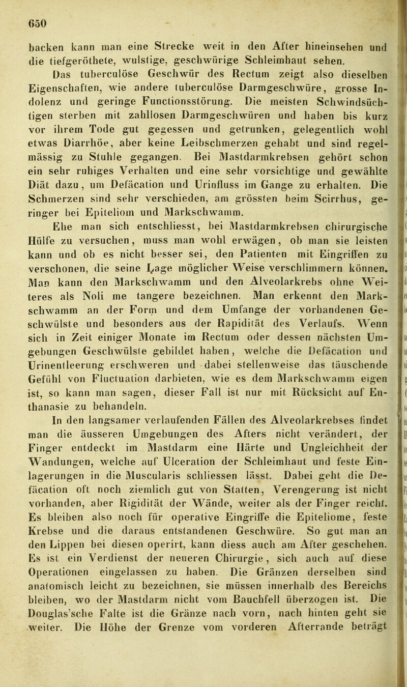 backen kann man eine Strecke weit in den After hineinsehen und i die tiefgeröthete, wuls(ige, geschwiirige Schleimhaut sehen. Das tuberculöse Geschwür des Rectum zeigt also dieselben Eigenschaften, wie andere (uberculöse Darmgeschwüre, grosse In- dolenz und geringe Functionsstörung. Die meisten Schwindsüch- tigen sterben mit zahllosen Darmgeschwüren und haben bis kurz vor ihrem Tode gut gegessen und getrunken, gelegentlich wohl etwas Diarrhöe, aber keine Leibschmerzen gehabt und sind regel- mässig zu Stuhle gegangen. Bei Mastdarmkrebsen gehört schon ein sehr ruhiges Verhalten und eine sehr vorsichtige und gewählte Diät dazu, um Defäcation und Urinfluss im Gange zu erhalten. Die Schmerzen sind sehr verschieden, am grössten beim Scirrhus, ge- ringer bei Epiteliom und Markschwamm. Ehe man sich entschliesst, bei Mastdarmkrebsen chirurgische Hülfe zu versuchen, muss man wohl erwägen, ob man sie leisten kann und ob es nicht besser sei, den Patienten mit Eingriffen zu verschonen, die seine Lage möglicher Weise verschlimmern können. Man kann den Markschwamm und den Alveolarkrebs ohne Wei- teres als Noli me tangere bezeichnen. Man erkennt den Mark- schwamm an der Form und dem Umfange der vorhandenen Ge- schwülste und besonders aus der Rapidifät des Verlaufs. W^enn sich in Zeit einiger Monate im Rectum oder dessen nächsten Um- gebungen Geschwülste gebildet haben, welche die Defäcation und Urinentleerung erschweren und dabei stellenweise das täuschende Gefühl von Fluctuation darbieten, wie es dem Markschwamm eigen ist, so kann man sagen, dieser Fall ist nur mit Rücksicht auf Eu- thanasie zu behandeln. In den langsamer verlaufenden Fällen des Alveolarkrebses findet man die äusseren Umgebungen des Afters nicht verändert, der Finger entdeckt im Mastdarm eine Härte und Ungleichheit der Wandungen, welche auf Ulceration der Schleimhaut und feste Ein- lagerungen in die Muscularis schliessen lässt. Dabei geht die De- fäcation oft noch ziemlich gut von Statten, Verengerung ist nicht vorhanden, aber Rigidität der Wände, weiter als der Finger reicht. Es bleiben also noch für operative Eingrifl'e die Epiteliome, feste Krebse und die daraus entstandenen Geschwüre. So gut man an den Lippen bei diesen operirt, kann diess auch am After geschehen. Es ist ein Verdienst der neueren Chirurgie, sich auch auf diese Operationen eingelassen zu haben. Die Gränzen derselben sind anatomisch leicht zu bezeichnen, sie müssen innerhalb des Bereichs bleiben, wo der Mastdarm nicht vom Bauchfell überzogen ist. Die Douglas'sche Falte ist die Gränze nach vorn, nach hinten geht sie weiter. Die Höhe der Grenze vom vorderen Afterrande beträgt