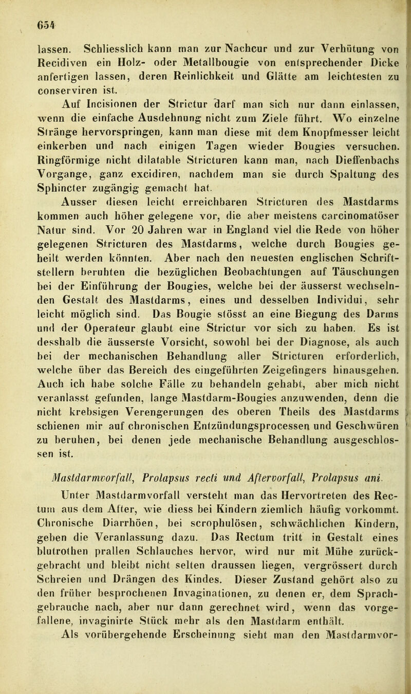 lassen. Schliesslich kann man zur Nachcur und zur Verhütung von Recidiven ein Holz- oder Metallbougie von enisprechender Dicke anfertigen lassen, deren Reinlichkeit und Glätte am leichtesten zu conserviren ist. Auf Incisionen der Strictur darf man sich nur dann einlassen, wenn die einfache Ausdehnung nicht zum Ziele führt. Wo einzelne Siränge hervorspringen, kann man diese mit dem Knopfmesser leicht einkerben und nach einigen Tagen wieder Bougies versuchen. Ringförmige nicht düatable Stricturen kann man, nach DieflPenbachs Vorgange, ganz excidiren, nachdem man sie durch Spaltung des Sphincter zugängig gemacht hat. Ausser diesen leicht erreichbaren Stricturen des Mastdarms kommen auch höher gelegene vor, die aber meistens carcinomatöser Natur sind. Vor 20 Jahren war in England viel die Rede von höher gelegenen Stricturen des Mastdarms, welche durch Bougies ge- heilt werden könnten. Aber nach den neuesten englischen Schrift- stellern beruhten die bezüglichen Beobachtungen auf Täuschungen bei der Einführung der Bougies, welche bei der äusserst wechseln- den Gestalt des Mastdarms, eines und desselben Individui, sehr leicht möglich sind. Das Bougie slösst an eine Biegung des Darms und der Operateur glaubt eine Strictur vor sich zu haben. Es ist desshalb die äusserste Vorsicht, sowohl bei der Diagnose, als auch bei der mechanischen Behandlung aller Stricturen erforderlich, welche über das Bereich des eingeführten Zeigefingers hinausgehen. Auch ich habe solche Fälle zu behandeln gehabt, aber mich nicht veranlasst gefunden, lange Mastdarm-Bougies anzuwenden, denn die nicht krebsigen Verengerungen des oberen Theils des Mastdarms schienen mir auf chronischen Entzündungsprocessen und Geschwüren zu beruhen, bei denen jede mechanische Behandlung ausgeschlos- sen ist. Mastdarmvorfall, Prolapsus recH und Aftervorfall, Prolapsus ani Unter Mastdarmvorfall versteht man das Hervortreten des Rec- tum aus dem After, wie diess bei Kindern ziemlich häufig vorkommt. Chronische Diarrhöen, bei scrophulösen, schwächlichen Kindern, geben die Veranlassung dazu. Das Rectum tritt in Gestalt eines blutrothen prallen Schlauches hervor, wird nur mit Mühe zurück- gebracht und bleibt nicht selten draussen liegen, vergrössert durch Schreien und Drängen des Kindes. Dieser Zustand gehört also zu den früher besprochenen Invaginationen, zu denen er, dem Sprach- gebrauche nach, aber nur dann gerechnet wird, wenn das vorge- fallene, invaginirte vStück mehr als den Mastdarm enthält. Als vorübergehende Erscheinung sieht man den Mastdarmvor-