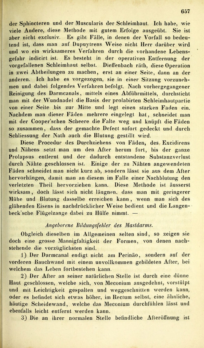 der Sphincteren und der Muscularis der Schleimhaut. Ich habe, wie viele Andere, diese Methode mit gutem Erfolge ausgeübt. Sie ist aber nicht exclusiv. Es gibt Fälle, in denen der Vorfall so bedeu- tend ist, dass man auf Dupuytrens Weise nicht Herr darüber wird und wo ein wirksameres Verfahren durch die vorhandene Lebens- gefahr indicirt ist. Es besteht in der operativen Entfernung der vorgefallenen Schleimhaut selbst. Dieff'enbach räth, diese Operation in zwei Abtheilungen zu machen, erst an einer Seite, dann an der anderen. Ich habe es vorgezogen, sie in einer Sitzung vorzuneh- men und dabei folgendes Verfahren befolgt. Nach vorhergegangener Reinigung des Darmcanals, mittels eines Abführmittels, durchsticht man mit der Wundnadel die Basis der prolabirten Schleimhautpartie von einer Seite bis zur Mitte und legt einen starken Faden ein. Nachdem man dieser Fäden mehrere eingelegt hat, schneidet man mit der Cooper'schen Scheere die Falte weg und knüpft die Fäden so zusammen, dass der gemachte Defect sofort gedeckt und durch Schliessung der Nath auch die Blutung gestillt wird. Diese Procedur des Durchziehens von Fäden, des Excidirens und Nähens setzt man um den After herum fort, bis der ganze Prolapsus entfernt und der dadurch entstandene Substanzverlust durch Nähte geschlossen ist. Einige der zu Nähten angewendeten Fäden schneidet man nicht kurz ab, sondern lässt sie aus dem After hervorhängen, damit man an diesem im Falle einer Nachblutung den verletzten Theil hervorziehen kann. Diese Methode ist äusserst wirksam, doch lässt sich nicht läugnen, dass man mit geringerer Mühe und Blutung dasselbe erreichen kann, wenn man sich des glühenden Eisens in nachdrücklicher Weise bedient und die Langen- beck'sche Flügelzange dabei zu Hülfe nimmt. — Angeborene Bildungsfehler des Mastdarms. Obgleich dieselben im Allgemeinen selten sind, so zeigen sie doch eine grosse Mannigfaltigkeit der Formen, von denen nach- stehende die vorzüglichsten sind. 1) Der Darmcanal endigt nicht am Perinäo, sondern auf der vorderen Bauchwand mit einem unvollkommen gebildeten After, bei welchem das Leben fortbestehen kann. 2) Der After an seiner natürlichen Stelle ist durch eine dünne Haut geschlossen, welche sich, von Meconium ausgedehnt, vorstülpt und mit Leichtigkeit gespalten und weggeschnitten werden kann, oder es befindet sich etwas höher, im Rectum selbst, eine ähnliche, häutige Scheidewand, welche das Meconium durchfühlen lässt und ebenfalls leicht entfernt werden kann. 33 Die an ihrer normalen Stelle befindliche Afteröfl'nung ist