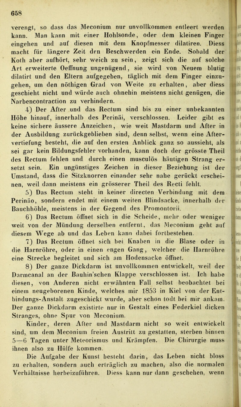 verengt, so dass das Meconium nur unvollkommen entleert werden kann. Man kann mit einer Hohlsonde, oder dem kleinen Finger eingehen und auf diesen mit dem Knopfmesser dilatiren. Diess macht für längere Zeit den Beschwerden ein Ende. Sobald der Koth aber aufhört, sehr weich zu sein, zeigt sich die auf solche Art erweiterte Oeffnung ungenügend, sie wird von Neuem blutig dilatirt und den Eltern aufgegeben, täglich mit dem Finger einzu- gehen, um den nöthigen Grad von Weite zu erhalten, aber diess geschieht nicht und würde auch ohnehin meistens nicht genügen, die Narbencontraction zu verhindern. 4) Der After und das Rectum sind bis zu einer unbekannten Höhe hinauf, innerhalb des Perinäi, verschlossen. Leider gibt es keine sichere äussere Anzeichen, wie weit Mastdarm und After in der Ausbildung zurückgeblieben sind, denn selbst, wenn eine After- vertiefung besteht, die auf den ersten Anblick ganz so aussieht, als sei gar kein Bildungsfehler vorhanden, kann doch der grösste Theil des Rectum fehlen und durch einen musculös häutigen Strang er- setzt sein. Ein ungünstiges Zeichen in dieser Beziehung ist der Umstand, dass die Sitzknorren einander sehr nahe gerückt erschei- nen, weil dann meistens ein grösserer Theil des Recti fehlt. 5) Das Rectum steht in keiner directen Verbindung mit dem Perinäo, sondern endet mit einem weiten Blindsacke, innerhalb der Bauchhöhle, meistens in der Gegend des Promontorii. 6) Das Rectum öffnet sich in die Scheide, mehr oder weniger weit von der Mündung derselben entfernt, das Meconium geht auf diesem Wege ab und das Leben kann dabei fortbestehen. 7) Das Rectum öffnet sich bei Knaben in die Blase oder in die Harnröhre, oder in einen engen Gang, welcher die Harnröhre eine Strecke begleitet und sich am Hodensacke öffnet. 8) Der ganze Dickdarm ist unvollkommen entwickelt, weil der Darmcanal an der Bauhin'schen Klappe verschlossen ist. Ich habe diesen, von Anderen nicht erwähnten Fall selbst beobachtet bei einem neugeborenen Kinde, welches mir 1853 in Kiel von der Ent- bindungs-Anstalt zugeschickt wurde, aber schon todt bei mir ankam. Der ganze Dickdarm existirte nur in Gestalt eines Federkiel dicken Stranges, ohne Spur von Meconium. Kinder, deren After und Mastdarm nicht so weit entwickelt sind, um dem Meconium freien Austritt zu gestatten, sterben binnen 5—6 Tagen unter Meteorismus und Krämpfen. Die Chirurgie muss ihnen also zu Hülfe kommen. Die Aufgabe der Kunst besteht darin, das Leben nicht bloss zu erhalten, sondern auch erträglich zu machen, also die normalen Verhältnisse herbeizuführen. Diess kann nur dann geschehen, wenn