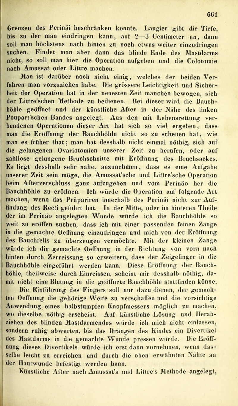 Grenzen des Perinäi beschränken konnte, Laugier gibt die Tiefe, bis zu der man eindringen kann, auf 2—3 Centimeter an, dann soll man höchstens nach hinten zu noch etwas weiter einzudringen suchen. Findet man aber dann das blinde Ende des Mastdarms nicht, so soll man hier die Operation aufgeben und die Colotomie nach Amussat oder Littre machen. Man ist darüber noch nicht einig, welches der beiden Ver- fahren man vorzuziehen habe. Die grössere Leichtigkeit und Sicher- heit der Operation hat in der neuesten Zeit manchen bewogen, sich der Littre'schen Methode zu bedienen. Bei dieser wird die Bauch- höhle geöffnet und der künstliche After in der Nähe des linken Poupart'schen Bandes angelegt. Aus den mit Lebensrettung ver- bundenen Operationen dieser Art hat sich so viel ergeben, dass man die Eröffnung der Bauchhöhle nicht so zu scheuen hat, wie man es früher that; man hat desshalb nicht einmal nöthig, sich auf die gelungenen Ovariotomien unserer Zeit zu berufen, oder auf zahllose gelungene Bruchschnitte mit Eröffnung des Bruchsackes. Es liegt desshalb sehr nahe, anzunehmen, dass es eine Aufgabe unserer Zeit sein möge, die Amussat'sche und Littre'sche Operation beim Afterverschluss ganz aufzugeben und vom Perinäo her die Bauchhöhle zu eröffnen. Ich würde die Operation auf folgende Art machen, wenn das Präpariren innerhalb des Perinäi nicht zur Auf- findung des Recti geführt hat. In der Mitte, oder im hinteren Theile der im Perinäo angelegten Wunde würde ich die Bauchhöhle so weit zu eröffen suchen, dass ich mit einer passenden feinen Zange in die gemachte Oeffnung einzudringen und mich von der Eröffnung des Bauchfells zu überzeugen vermöchte. Mit der kleinen Zange würde ich die gemachte Oeffnung in der Richtung von vorn nach hinten durch Zerreissung so erweitern, dass der Zeigefinger in die Bauchhöhle eingeführt werden kann. Diese Eröffnung der Bauch- höhle, theilweise durch Einreissen, scheint mir desshalb nöthig, da- mit nicht eine Blutung in die geöffnete Bauchhöhle stattfinden könne, i Die Einführung des Fingers soll nur dazu dienen, der gemach- ten Oeffnung die gehörige Weite zu verschaffen und die vorsichtige Anwendung eines halbstumpfen Knopfmessers möglich zu machen, wo dieselbe nöthig erscheint. Auf künstliche Lösung und Herab- ziehen des blinden Mastdarmendes würde ich mich nicht einlassen, sondern ruhig abwarten, bis das Drängen des Kindes ein Divertikel des Mastdarms in die gemachte Wunde pressen würde. Die Eröff- nung dieses Divertikels würde ich erst dann vornehmen, wenn das- selbe leicht zu erreichen und durch die oben erwähnten Nähte an der Hautwunde befestigt werden hann. Künstliche After nach Amussat's und Littre's Methode angelegt,
