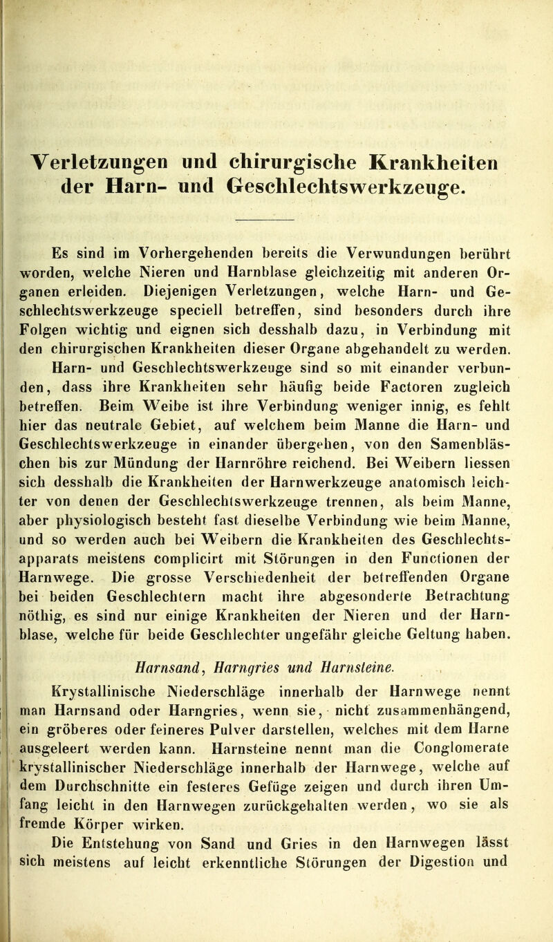 Verletzungen und chirurgische Krankheiten der Harn- und Geschlechtswerkzeuge. Es sind im Vorhergehenden bereits die Verwundungen berührt worden, welche Nieren und Harnblase gleichzeitig mit anderen Or- ganen erleiden. Diejenigen Verletzungen, welche Harn- und Ge- schlechtswerkzeuge speciell betreffen, sind besonders durch ihre Folgen wichtig und eignen sich desshalb dazu, in Verbindung mit den chirurgischen Krankheiten dieser Organe abgehandelt zu werden. Harn- und Geschlechtswerkzeuge sind so mit einander verbun- den, dass ihre Krankheiten sehr häufig beide Factoren zugleich betreffen. Beim W^eibe ist ihre Verbindung weniger innig, es fehlt hier das neutrale Gebiet, auf welchem beim Manne die Harn- und Geschlechtswerkzeuge in einander übergehen, von den Samenbläs- chen bis zur Mündung der Harnröhre reichend. Bei Weibern Hessen sich desshalb die Krankheiten der Harnwerkzeuge anatomisch leich- ter von denen der Geschlechlswerkzeuge trennen, als beim Manne, aber physiologisch besteht fast dieselbe Verbindung wie beim Manne, und so werden auch bei Weibern die Krankheiten des Geschlechts- apparats meistens complicirt mit Störungen in den Functionen der Harnwege. Die grosse Verschiedenheit der betreffenden Organe bei beiden Geschlechtern macht ihre abgesonderte Betrachtung nöthig, es sind nur einige Krankheiten der Nieren und der Harn- blase, welche für beide Geschlechter ungefähr gleiche Geltung haben. i Harnsand, Harngries und Harnsteine. Krystallinische Niederschläge innerhalb der Harnwege nennt man Harnsand oder Harngries, wenn sie, nicht zusammenhängend, ein gröberes oder feineres Pulver darstellen, welches mit dem Harne ausgeleert werden kann. Harnsteine nennt man die Conglomerate ' krystallinischer Niederschläge innerhalb der Harnwege, welche auf dem Durchschnitte ein festeres Gefüge zeigen und durch ihren üm- j fang leicht in den Harnwegen zurückgehalten werden, wo sie als j fremde Körper wirken. Die Entstehung von Sand und Gries in den Harnwegen lässt sich meistens auf leicht erkenntliche Störungen der Digestion und