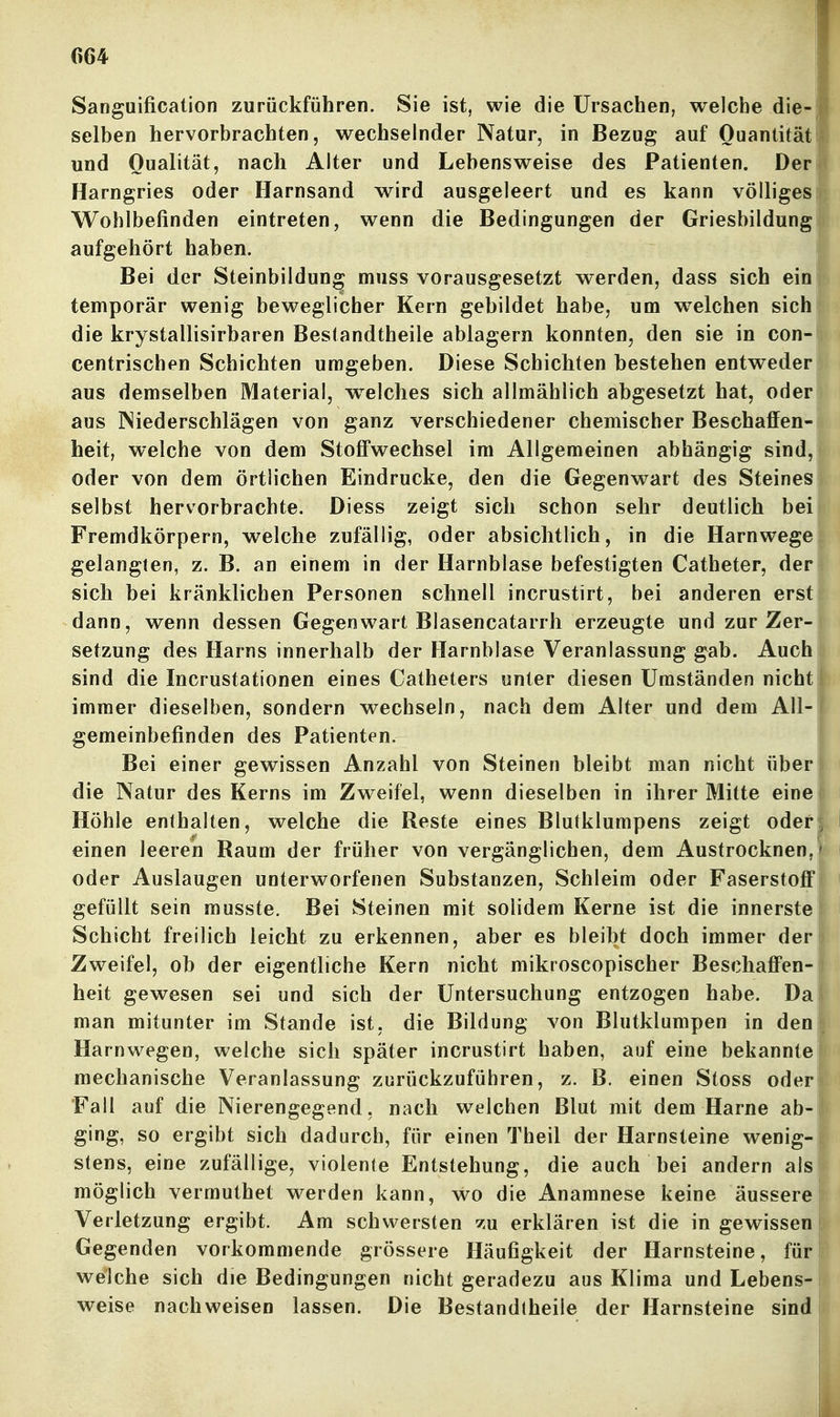 r>64 Sanguificalion zurückführen. Sie ist, wie die Ursachen, welche die-j selben hervorbrachten, wechselnder Natur, in Bezug auf Ouantität und Qualität, nach Alter und Lebensweise des Patienten. Der? Harngries oder Harnsand wird ausgeleert und es kann völliges; Wohlbefinden eintreten, wenn die Bedingungen der Griesbildungl aufgehört haben. Bei der Steinbildung muss vorausgesetzt werden, dass sich ein temporär wenig beweglicher Kern gebildet habe, um w^elchen sich die krystallisirbaren Besiandtheile ablagern konnten, den sie in con- centrischen Schichten umgeben. Diese Schichten bestehen entweder aus demselben Material, welches sich allmählich abgesetzt hat, oder aus Niederschlägen von ganz verschiedener chemischer Beschaffen- heit, welche von dem Stoff'wechsel im Allgemeinen abhängig sind, oder von dem örtlichen Eindrucke, den die Gegenwart des Steines selbst hervorbrachte. Diess zeigt sich schon sehr deutlich bei Fremdkörpern, welche zufällig, oder absichtlich, in die Harnwege gelangten, z. B. an einem in der Harnblase befestigten Catheter, der sich bei kränklichen Personen schnell incrustirt, bei anderen erst dann, wenn dessen Gegenwart Blasencatarrh erzeugte und zur Zer- setzung des Harns innerhalb der Harnblase Veranlassung gab. Auch sind die Incrustationen eines Catheters unter diesen Umständen nicht immer dieselben, sondern wechseln, nach dem Alter und dem All- gemeinbefinden des Patienten. Bei einer gewissen Anzahl von Steinen bleibt man nicht über die Natur des Kerns im Zweifel, wenn dieselben in ihrer Mitte eine Höhle enthalten, welche die Reste eines Blutklumpens zeigt oder einen leeren Raum der früher von vergänglichen, dem Austrocknen, oder Auslaugen unterworfenen Substanzen, Schleim oder Faserstoff gefüllt sein musste. Bei Steinen mit solidem Kerne ist die innerste I Schicht freilich leicht zu erkennen, aber es bleibt doch immer der Zweifel, ob der eigentliche Kern nicht mikroscopischer Beschaffen- heit gewesen sei und sich der Untersuchung entzogen habe. Da man mitunter im Stande ist, die Bildung von Blutklumpen in den Harnwegen, welche sich später incrustirt haben, auf eine bekannte mechanische Veranlassung zurückzuführen, z. B. einen Stoss oder Fall auf die Nierengegend, nach welchen Blut mit dem Harne ab- ging, so ergibt sich dadurch, für einen Theil der Harnsteine wenig- stens, eine zufällige, violenle Entstehung, die auch bei andern als möglich vermuthet werden kann, wo die Anamnese keine äussere Verletzung ergibt. Am schwersten zu erklären ist die in gewissen Gegenden vorkommende grössere Häufigkeit der Harnsteine, für welche sich die Bedingungen nicht geradezu aus Klima und Lebens- weise nachweisen lassen. Die Bestandtheile der Harnsteine sind