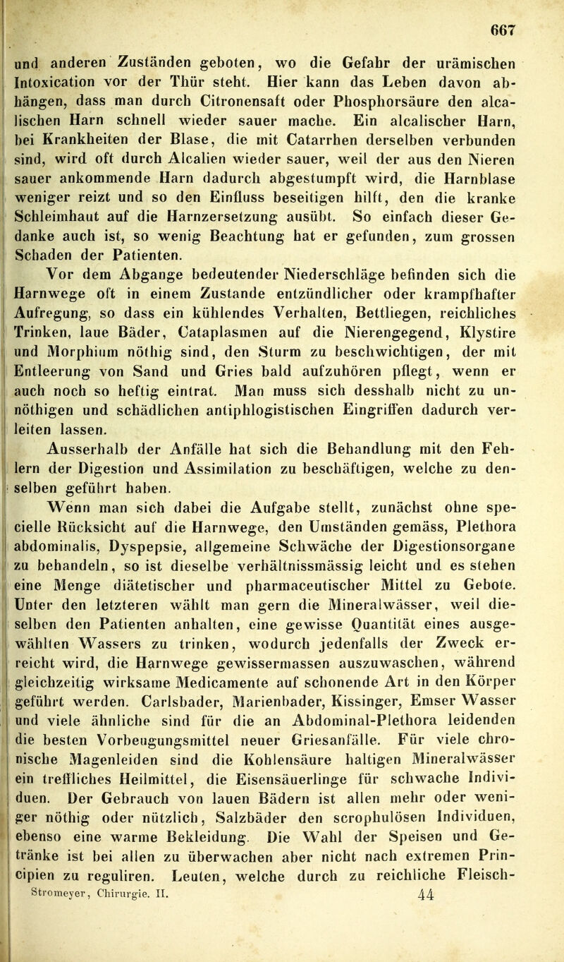 und anderen Zuständen geboten, wo die Gefahr der urämischen Intoxication vor der Thür steht. Hier kann das Leben davon ab- hängen, dass man durch Citronensaft oder Phosphorsäure den alca- lischen Harn schnell wieder sauer mache. Ein alcalischer Harn, bei Krankheiten der Blase, die mit Catarrhen derselben verbunden sind, wird oft durch Alealien wieder sauer, weil der aus den Nieren sauer ankommende Harn dadurch abgestumpft wird, die Harnblase weniger reizt und so den Einfluss beseitigen hilft, den die kranke Schleimhaut auf die Harnzersetzung ausübt. So einfach dieser Ge- danke auch ist, so wenig Beachtung hat er gefunden, zum grossen Schaden der Patienten. Vor dem Abgänge bedeutender Niederschläge befinden sich die Harnwege oft in einem Zustande entzündlicher oder krampfhafter Aufregung, so dass ein kühlendes Verhalten, Bettliegen, reichliches ; Trinken, laue Bäder, Cataplasmen auf die Nierengegend, Klystire und Morphium nöthig sind, den Sturm zu beschwichtigen, der mit I Entleerung von Sand und Gries bald aufzuhören pflegt, wenn er auch noch so heftig eintrat. Man muss sich desshalb nicht zu un- nöthigen und schädlichen antiphlogistischen Eingrifi'en dadurch ver- i leiten lassen. Ausserhalb der Anfälle hat sich die Behandlung mit den Feh- lern der Digestion und Assimilation zu beschäftigen, welche zu den- selben geführt haben. \ Wenn man sich dabei die Aufgabe stellt, zunächst ohne spe- I cielle Rücksicht auf die Harnwege, den Umständen gemäss, Plethora j abdominalis, Dyspepsie, allgemeine Schwäche der Digestionsorgane j zu behandeln, so ist dieselbe verhältnissmässig leicht und es stehen eine Menge diätetischer und pbarmaceutischer Mittel zu Gebote. Unter den letzteren wählt man gern die Mineralwässer, weil die- selben den Patienten anhalten, eine gewisse Quantität eines ausge- wählten Wassers zu trinken, wodurch jedenfalls der Zweck er- reicht wird, die Harnwege gewissermassen auszuwaschen, während gleichzeitig wirksame Medicamente auf schonende Art in den Körper geführt werden. Carlsbader, Marienbader, Kissinger, Emser Wasser und viele ähnliche sind für die an Abdominal-Plethora leidenden die besten Vorbeugungsmittel neuer Griesanfälle. Für viele chro- nische Magenleiden sind die Kohlensäure haltigen Mineralwässer ein treffliches Heilmittel, die Eisensäuerlinge für schwache Indivi- duen. Der Gebrauch von lauen Bädern ist allen mehr oder weni- ger nöthig oder nützlich, Salzbäder den scrophulösen Individuen, ebenso eine warme Bekleidung. Die Wahl der Speisen und Ge- tränke ist bei allen zu überwachen aber nicht nach extremen Prin- cipien zu reguliren. Leuten, welche durch zu reichliche Fleisch- Stromeyer, Chirurgie. II. 44 I