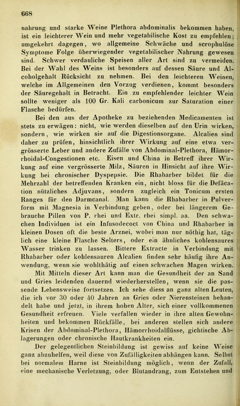 nahrung und starke Weine Plethora abdominalis bekommen haben, ist ein leichterer Wein und mehr vegetabilische Kost zu empfehlen; umgekehrt dagegen, wo allgemeine Schwäche und scrophulöse Symptome Folge überwiegender vegetabilischer Nahrung gewesen sind. Schwer verdauliche Speisen aller Art sind zu vermeiden. Bei der Wahl des Weins ist besonders auf dessen Säure und Al- coholgehalt Rücksicht zu nehmen. Bei den leichteren Weinen, welche im Allgemeinen den Vorzug verdienen, kommt besonders der Säuregehalt in Betracht. Ein zu empfehlender leichter Wein sollte weniger als 100 Gr. Kali carbonicum zur Saturation einer Flasche bedürfen. Bei den aus der Apotheke zu beziehenden Medicamenten ist stets zu erwägen: nicht, w\e werden dieselben auf den Urin wirken, sondern, wie wirken sie auf die Digestionsorgane. Alealien sind daher zu prüfen, hinsichtlich ihrer Wirkung auf eine etwa ver- grösserte Leber und andere Zufälle von Abdominal-Plethora, Hämor- rhoidal-Congestionen etc. Eisen und China in Betreff ihrer Wir- kung auf eine vergrösserte Milz, Säuren in Hinsicht auf ihre Wir- kung bei chronischer Dyspepsie. Die Rhabarber bildet für die Mehrzahl der betreffenden Kranken ein, nicht bloss für die Defäca- tion nützliches Adjuvans, sondern zugleich ein Tonicum ersten Ranges für den Darmcanal. Man kann die Rhabarber in Pulver- form mit Magnesia in Verbindung geben, oder bei längerem Ge- brauche Pillen von P. rhei und Extr. rhei simpl. aa. Den schwa- chen Individuen ist ein Infusodecoct von China und Rhabarber in kleinen Dosen oft die beste Arznei, wobei man nur nöthig hat, täg- lich eine kleine Flasche Selters, oder ein ähnliches kohlensaures Wasser trinken zu lassen. Bittere Extracte in Verbindung mit Rhabarber oder kohlensauren Alealien finden sehr häufig ihre An- wendung, wenn sie wohlthätig auf einen schwachen Magen wirken. Mit Mitteln dieser Art kann man die Gesundheit der an Sand und Gries leidenden dauernd wiederherstellen, wenn sie die pas- sende Lebensweise fortsetzen. Ich sehe diess an ganz alten Leuten, die ich vor 30 oder 40 Jahren an Gries oder Nierensteinen behan- delt habe und jetzt, in ihrem hohen Alter, sich einer vollkommenen Gesundheit erfreuen. Viele verfallen wieder in ihre alten Gewohn- heiten und bekommen Rückfälle, bei anderen stellen sich andere Krisen der Abdominal-Plethora, Hämorrhoidalflüsse, gichtische Ab- lagerungen oder chronische Hautkrankheiten ein. Der gelegentlichen Steinbildung ist gewiss auf keine Weise ganz abzuhelfen, weil diese von Zufälligkeiten abhängen kann. Selbst bei normalem Harne ist Steinbildung möglich, wenn der Zufall, eine mechanische Verletzung, oder Blutandrang, zum Entstehen und