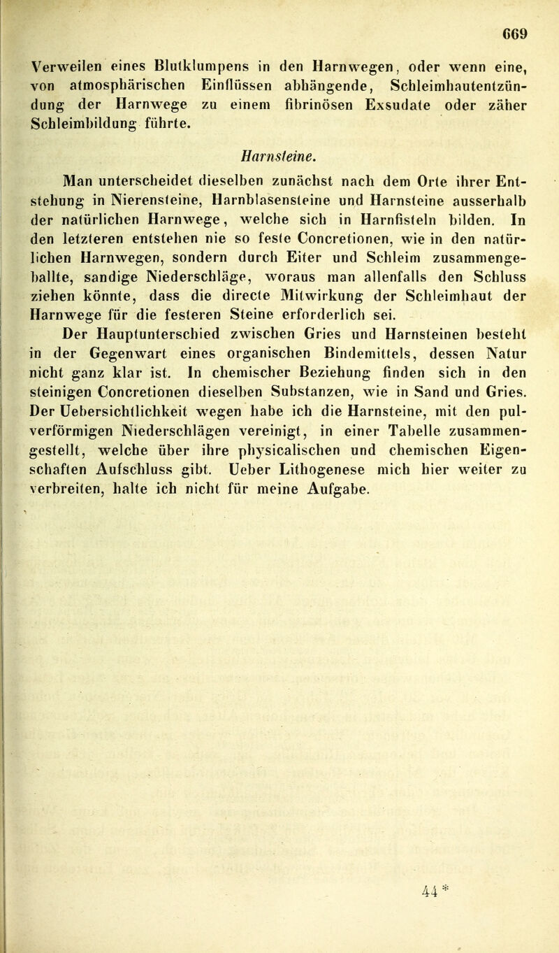 C69 Verweilen eines Blulklunipens in den Harnwegen, oder wenn eine, von atmosphärischen Einflüssen abhängende, Schleimhautentzün- dung der Harnwege zu einem fibrinösen Exsudate oder zäher Schleimhildung führte. Harnsteine, Man unterscheidet dieselben zunächst nach dem Orte ihrer Ent- stehung in Nierensteine, Harnblasensteine und Harnsteine ausserhalb der natürlichen Harnwege, welche sich in Harnfisteln bilden. In den letzteren entstehen nie so feste Concretionen, wie in den natür- lichen Harnwegen, sondern durch Eiter und Schleim zusammenge- ballte, sandige Niederschläge, woraus man allenfalls den Schluss ziehen könnte, dass die directe Mitwirkung der Schleimhaut der Harnwege für die festeren Steine erforderlich sei. Der Hauptunterschied zwischen Gries und Harnsteinen besteht in der Gegenwart eines organischen Bindemittels, dessen Natur nicht ganz klar ist. In chemischer Beziehung finden sich in den steinigen Concretionen dieselben Substanzen, wie in Sand und Gries. Der üebersichtlichkeit wiegen habe ich die Harnsteine, mit den pul- verförmigen Niederschlägen vereinigt, in einer Tabelle zusammen- gestellt, welche über ihre physicalischen und chemischen Eigen- schaften Aufschluss gibt, lieber Lithogenese mich hier weiter zu verbreiten, halte ich nicht für meine Aufgabe. 44