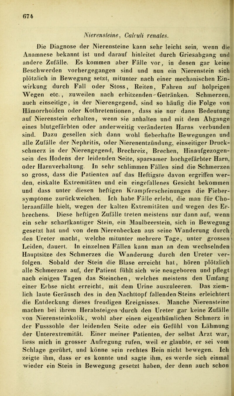 Nierensteine, Calculi renales. Die Diagnose der Nierensteine kann sehr leicht sein, wenn die Anamnese bekannt ist und darauf hinleitet durch Griesabgang und andere Zufälle. Es kommen aber Fälle vor, in denen gar keine Beschwerden vorhergegangen sind und nun ein Nierenstein sich plötzlich in Bewegung setzt, mitunter nach einer mechanischen Ein- wirkung durch Fall oder Stoss, Reiten, Fahren auf holprigen Wegen etc., zuweilen nach erhitzenden-Getränken. Schmerzen, auch einseitige, in der Nierengegend, sind so häufig die Folge von Hämorrhoiden oder Kothretentionen, dass sie nur dann Bedeutung auf Nierenstein erhalten, wenn sie anhalten und mit dem Abgange eines blutgefärbten oder anderweitig veränderten Harns verbunden sind. Dazu gesellen sich dann wohl fieberhafte Bewegungen und alle Zufälle der Nephritis, oder Nierenentzündung, einseitiger Druck- schmerz in der Nierengegend, Brechreiz, Brechen, Hinaufgezogen- sein des Hodens der leidenden Seite, sparsamer hochgefärbter Harn, oder Harnverhaltung. In sehr schlimmen Fällen sind die Schmerzen so gross, dass die Patienten auf das Heftigste davon ergriffen wer- den, eiskalte Extremitäten und ein eingefallenes Gesicht bekommen und dass unter diesen heftigen Krampferscheinungen die Fieber- symptome zurückweichen. Ich habe Fälle erlebt, die man für Cho- leraanfälle hielt, wegen der kalten Extremitäten und wegen des Er- brechens. Diese heftigen Zufälle treten meistens nur dann auf, wenn ein sehr scharfkantiger Stein, ein Maulbeerstein, sich in Bewegung gesetzt hat und von dem Nierenbecken aus seine Wanderung durch den Ureter macht, welche mitunter mehrere Tage, unter grossen Leiden, dauert. In einzelnen Fällen kann man an dem wechselnden Hauptsitze des Schmerzes die Wanderung durch den Ureter ver- folgen. Sobald der Stein die Blase erreicht hat, hören plötzlich alle Schmerzen auf, der Patient fühlt sich wie neugeboren und pflegt nach einigen Tagen das Steinchen, welches meistens den Umfang einer Erbse nicht erreicht, mit dem Urine auszuleeren. Das ziem- lich laute Geräusch des in den Nachttopf fallenden Steins erleichtert die Entdeckung dieses freudigen Ereignisses. Manche Nierensteine machen bei ihrem Herabsteigen durch den Ureter gar keine Zufälle von Nierensteinkolik, wohl aber einen eigenthümlichen Schmerz inj der Fusssohle der leidenden Seite oder ein Gefühl von Lähmung der ünterextremität. Einer meiner Patienten, der selbst Arzt war, liess mich in grosser Aufregung rufen, weil er glaubte, er sei vom Schlage gerührt, und könne sein rechtes Bein nicht bewegen. Ich zeigte ihm, dass er es konnte und sagte ihm, es werde sich einmal wieder ein Stein in Bewegung gesetzt haben, der denn auch schon i