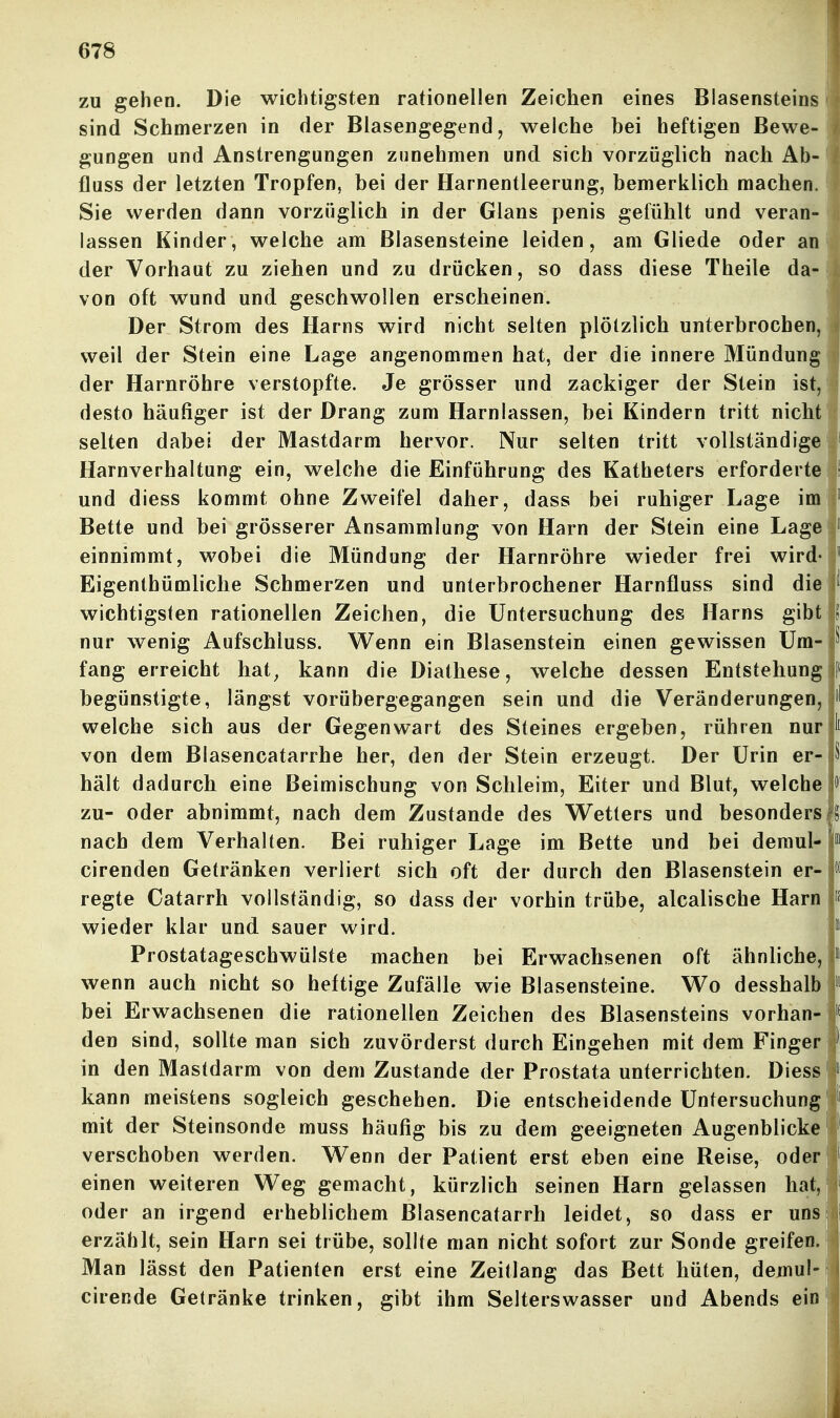 zu gehen. Die wichtigsten rationellen Zeichen eines Blasensteins sind Schmerzen in der Blasengegend, welche bei heftigen Bewe- gungen und Anstrengungen zunehmen und sich vorzüglich nach Ab- fluss der letzten Tropfen, bei der Harnentleerung, bemerklich machen. Sie werden dann vorzüglich in der Glans penis gefühlt und veran- lassen Kinder, welche am Blasensteine leiden, am Gliede oder an der Vorhaut zu ziehen und zu drücken, so dass diese Theile da- von oft wund und geschwollen erscheinen. Der Strom des Harns wird nicht selten plötzlich unterbrochen, weil der Stein eine Lage angenommen hat, der die innere Mündung der Harnröhre verstopfte. Je grösser und zackiger der Stein ist, desto häufiger ist der Drang zum Harnlassen, bei Kindern tritt nicht selten dabei der Mastdarm hervor. Nur selten tritt vollständige Harnverhaltung ein, welche die Einführung des Katheters erforderte und diess kommt ohne Zweifel daher, dass bei ruhiger Lage im Bette und bei grösserer Ansammlung von Harn der Stein eine Lage einnimmt, wobei die Mündung der Harnröhre wieder frei wird« Eigenthümliche Schmerzen und unterbrochener Harnfluss sind die wichtigsten rationellen Zeichen, die Untersuchung des Harns gibt nur wenig Aufschluss. Wenn ein Blasenstein einen gewissen Um- fang erreicht hat^ kann die Diathese, welche dessen Entstehung begünstigte, längst vorübergegangen sein und die Veränderungen, welche sich aus der Gegenwart des Steines ergeben, rühren nur von dem Blasencatarrhe her, den der Stein erzeugt. Der Urin er- hält dadurch eine Beimischung von Schleim, Eiter und Blut, welche zu- oder abnimmt, nach dem Zustande des W^etters und besonders nach dem Verhalten. Bei ruhiger Lage im Bette und bei demul- cirenden Getränken verliert sich oft der durch den Blasenstein er- regte Catarrh vollständig, so dass der vorhin trübe, alcalische Harn wieder klar und sauer wird. Prostatageschwülste machen bei Erwachsenen oft ähnliche, wenn auch nicht so heftige Zufälle wie Blasensteine. Wo desshalb bei Erwachsenen die rationellen Zeichen des Blasensteins vorhan- den sind, sollte man sich zuvörderst durch Eingehen mit dem Finger in den Mastdarm von dem Zustande der Prostata unterrichten. Diess kann meistens sogleich geschehen. Die entscheidende Untersuchung mit der Steinsonde muss häufig bis zu dem geeigneten Augenblicke verschoben werden. Wenn der Patient erst eben eine Reise, oder einen weiteren Weg gemacht, kürzlich seinen Harn gelassen hat, oder an irgend erheblichem Blasencatarrh leidet, so dass er uns erzählt, sein Harn sei trübe, sollte man nicht sofort zur Sonde greifen. Man lässt den Patienten erst eine Zeitlang das Bett hüten, demul- cirende Getränke trinken, gibt ihm Selterswasser und Abends ein