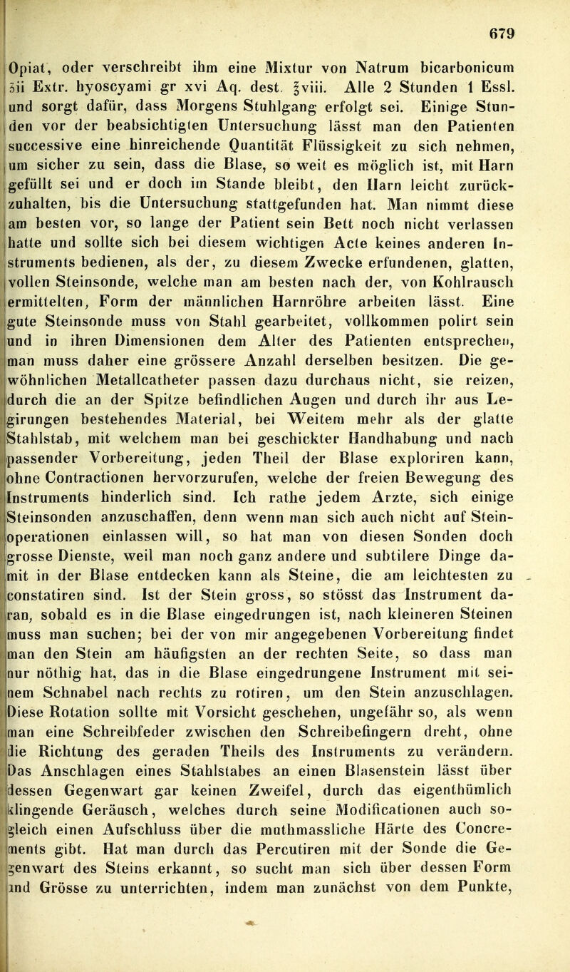 Opiat, oder verschreibt ihm eine Mixtur von Natrum bicarbonicum 5ii Extr. hyoscyami gr xvi Aq. dest. §viii. Alle 2 Stunden 1 Essl. und sorgt dafür, dass Morgens Stuhlgang erfolgt sei. Einige Stun- den vor der beabsichtiglen Untersuchung lässt man den Patienten successive eine hinreichende Quantität Flüssigkeit zu sich nehmen, um sicher zu sein, dass die Blase, so weit es möglich ist, mit Harn gefüllt sei und er doch im Stande bleibt, den Harn leicht zurück- zuhalten, bis die Untersuchung stattgefunden hat. Man nimmt diese am besten vor, so lange der Patient sein Bett noch nicht verlassen hatte und sollte sich bei diesem wichtigen Acte keines anderen In- struments bedienen, als der, zu diesem Zwecke erfundenen, glatten, vollen Steinsonde, welche man am besten nach der, von Kohlrausch ermittelten, Form der männlichen Harnröhre arbeiten lässt. Eine gute Steinsonde muss von Stahl gearbeitet, vollkommen polirt sein |und in ihren Dimensionen dem Alter des Patienten entsprecheti, jman muss daher eine grössere Anzahl derselben besitzen. Die ge- iwohnlichen Metallcatheter passen dazu durchaus nicht, sie reizen, durch die an der Spitze befindlichen Augen und durch ihr aus Le- girungen bestehendes Material, bei Weitem mehr als der glatte jStahlstab, mit welchem man bei geschickter Handhabung und nach {passender Vorbereitung, jeden Theil der Blase exploriren kann, lohne Contractionen hervorzurufen, welche der freien Bewegung des Instruments hinderlich sind. Ich rathe jedem Arzte, sich einige Steinsonden anzuschaffen, denn wenn man sich auch nicht auf Stein- operationen einlassen will, so hat man von diesen Sonden doch grosse Dienste, weil man noch ganz andere und subtilere Dinge da- mit in der Blase entdecken kann als Steine, die am leichtesten zu _ constatiren sind. Ist der Stein gross, so stösst das Instrument da- ran, sobald es in die Blase eingedrungen ist, nach kleineren Steinen muss man suchen; bei der von mir angegebenen Vorbereitung findet man den Stein am häufigsten an der rechten Seite, so dass man Qur nöthig hat, das in die Blase eingedrungene Instrument mit sei- nem Schnabel nach rechts zu rotiren, um den Stein anzuschlagen. Diese Rotation sollte mit Vorsicht geschehen, ungefähr so, als wenn man eine Schreibfeder zwischen den Schreibefingern dreht, ohne die Richtung des geraden Theils des Instruments zu verändern. Das Anschlagen eines Stahlstabes an einen Blasenstein lässt über [dessen Gegenwart gar keinen Zweifel, durch das eigenthümlich klingende Geräusch, welches durch seine Modificationen auch so- gleich einen Aufschluss über die muthmassliche Härte des Concre- ments gibt. Hat man durch das Percutiren mit der Sonde die Ge- genwart des Steins erkannt, so sucht man sich über dessen Form ind Grösse zu unterrichten, indem man zunächst von dem Punkte,