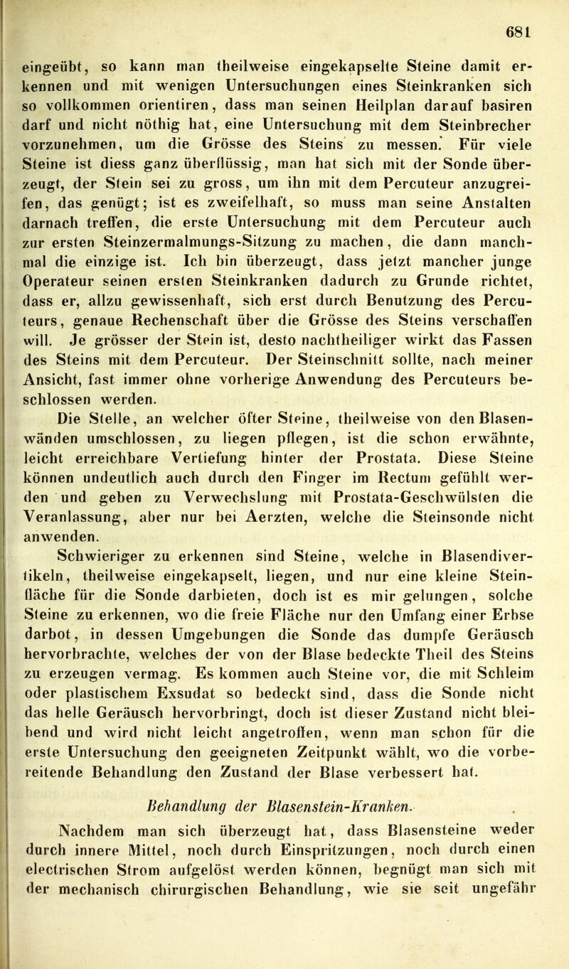 eingeübt, so kann man theilweise eiogekapselte Steine damit er- kennen und mit wenigen Untersuchungen eines Steinkranken sich so vollkommen Orientiren, dass man seinen Heilplan darauf basiren darf und nicht nöthig hat, eine Untersuchung mit dem Steinbrecher vorzunehmen, um die Grösse des Steins zu messen. Für viele Steine ist diess ganz überflüssig, man hat sich mit der Sonde über- zeugt, der Stein sei zu gross, um ihn mit dem Percuteur anzugrei- fen, das genügt; ist es zweifelhaft, so rauss man seine Anstalten darnach treffen, die erste Untersuchung mit dem Percuteur auch zur ersten Steinzermalmungs-Sitzung zu machen , die dann manch- mal die einzige ist. Ich bin überzeugt, dass jetzt mancher junge Operateur seinen ersten Steinkranken dadurch zu Grunde richtet, dass er, allzu gewissenhaft, sich erst durch Benutzung des Percu- teurs, genaue Rechenschaft über die Grösse des Steins verscbafFen will. Je grösser der Stein ist, desto nachtheiliger wirkt das Fassen des Steins mit dem Percuteur. Der Steinschnitt sollte, nach meiner Ansicht, fast immer ohne vorherige Anwendung des Percuteurs be- schlossen werden. Die Stelle, an welcher öfter Steine, theilweise von den Blasen- wänden umschlossen, zu liegen pflegen, ist die schon erwähnte, leicht erreichbare Vertiefung hinter der Prostata. Diese Steine können undeutlich auch durch den Finger im Rectum gefühlt wer- den und geben zu Verwechslung mit Prostata-Geschwülsten die Veranlassung, aber nur bei Aerzten, welche die Steinsonde nicht anwenden. Schwieriger zu erkennen sind Steine, welche in ßlasendiver- tikeln, theilweise eingekapselt, liegen, und nur eine kleine Stein- fläche für die Sonde darbieten, doch ist es mir gelungen, solche Steine zu erkennen, wo die freie Fläche nur den Umfang einer Erbse darbot, in dessen Umgebungen die Sonde das dumpfe Geräusch hervorbrachte, welches der von der Blase bedeckte Theil des Steins zu erzeugen vermag. Es kommen auch Steine vor, die mit Schleim oder plastischem Exsudat so bedeckt sind, dass die Sonde nicht das helle Geräusch hervorbringt, doch ist dieser Zustand nicht blei- bend und wird nicht leicht angetrofien, wenn man schon für die erste Untersuchung den geeigneten Zeitpunkt wählt, wo die vorbe- reitende Behandlung den Zustand der Blase verbessert hat. Behandlung der Blasenstein-Kranken. Nachdem man sich überzeugt hat, dass Blasensteine weder durch innere Mittel, noch durch Einspritzungen, noch durch einen electrischen Strom aufgelöst werden können, begnügt man sich mit der mechanisch chirurgischen Behandlung, wie sie seit ungefähr