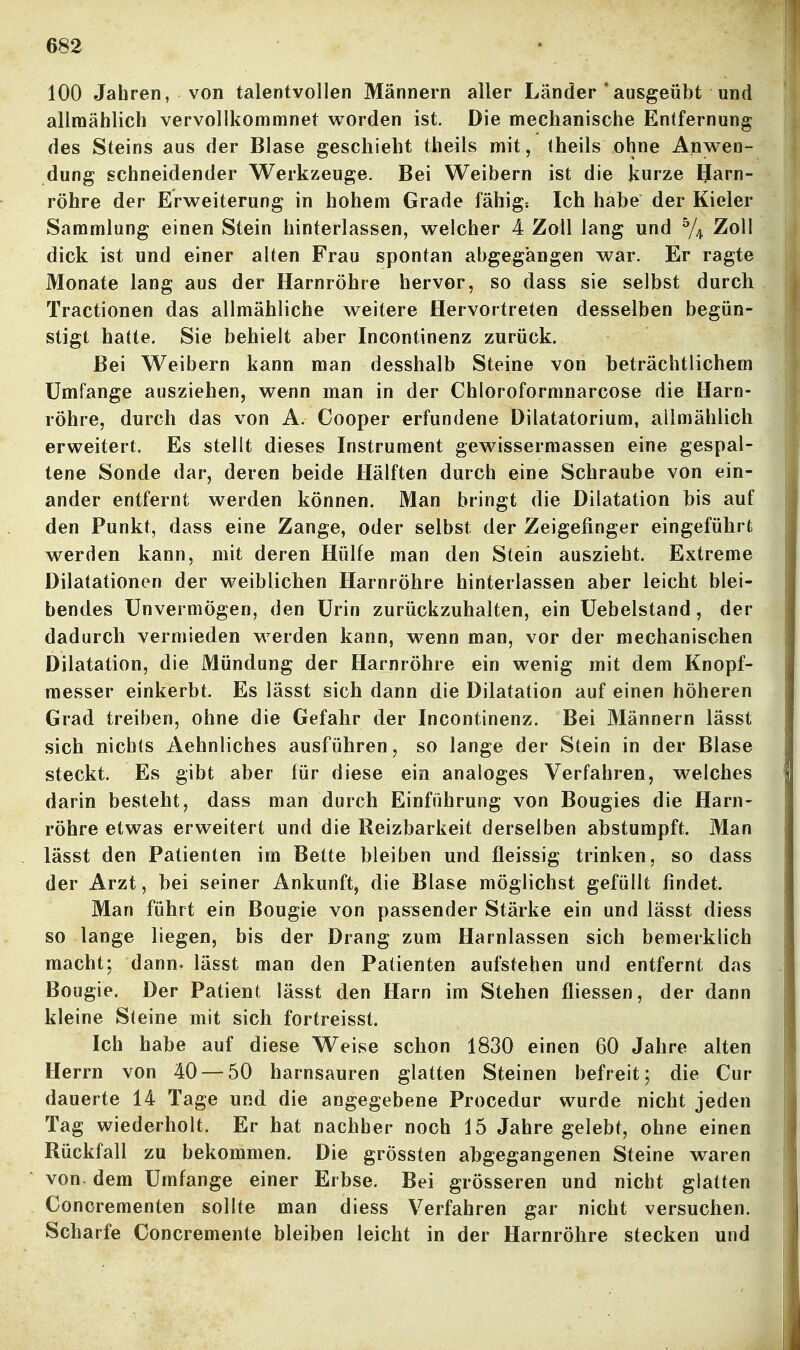 100 Jahren, von talentvollen Männern aller Länder 'ausgeübt und allmählich vervollkommnet v^orden ist. Die mechanische Entfernung des Steins aus der Blase geschieht theils mit, iheils ohne Anv^en- dung schneidender Werkzeuge. Bei Weibern ist die kurze Harn- röhre der ErM^eiterung in hohem Grade fähig: Ich habe der Kieler Sammlung einen Stein hinterlassen, v^relcher 4 Zoll lang und % ^^11 dick ist und einer alten Frau spontan abgegangen war. Er ragte Monate lang aus der Harnröhre hervor, so dass sie selbst durch Tractionen das allmähliche weitere Hervortreten desselben begün- stigt hatte. Sie behielt aber Incontinenz zurück. Bei Weibern kann man desshalb Steine von beträchtlichem Umfange ausziehen, wenn man in der Chloroformnarcose die Harn- röhre, durch das von A. Cooper erfundene Dilatatorium, allmählich erweitert. Es stellt dieses Instrument gewissermassen eine gespal- tene Sonde dar, deren beide Hälften durch eine Schraube von ein- ander entfernt werden können. Man bringt die Dilatation bis auf den Punkt, dass eine Zange, oder selbst der Zeigefinger eingeführt werden kann, mit deren Hülfe man den Stein auszieht. Extreme Dilatationen der weiblichen Harnröhre hinterlassen aber leicht blei- bendes Unvermögen, den Urin zurückzuhalten, ein Uebelstand, der dadurch vermieden werden kann, wenn man, vor der mechanischen Dilatation, die Mündung der Harnröhre ein wenig mit dem Knopf- messer einkerbt. Es lässt sich dann die Dilatation auf einen höheren Grad treiben, ohne die Gefahr der Incontinenz. Bei Männern lässt sich nichts Aehnliches ausführen, so lange der Stein in der Blase steckt. Es gibt aber für diese ein analoges Verfahren, welches darin besteht, dass man durch Einführung von Bougies die Harn- röhre etwas erweitert und die Reizbarkeit derselben abstumpft. Man lässt den Patienten im Bette bleiben und fleissig trinken, so dass der Arzt, bei seiner Ankunft, die Blase möglichst gefüllt findet. Man führt ein Bougie von passender Stärke ein und lässt diess so lange liegen, bis der Drang zum Harnlassen sich bemerklich macht; dann- lässt man den Patienten aufstehen und entfernt das Bougie. Der Patient lässt den Harn im Stehen fliessen, der dann kleine Steine mit sich fortreisst. Ich habe auf diese Weise schon 1830 einen 60 Jahre alten Herrn von 40 — 50 harnsauren glatten Steinen befreit; die Cur dauerte 14 Tage und die angegebene Procedur wurde nicht jeden Tag wiederholt. Er hat nachher noch 15 Jahre gelebt, ohne einen Rückfall zu bekommen. Die grössten abgegangenen Steine waren von. dem Umfange einer Erbse. Bei grösseren und nicht glatten Concrementen sollte man diess Verfahren gar nicht versuchen. Scharfe Concremente bleiben leicht in der Harnröhre stecken und