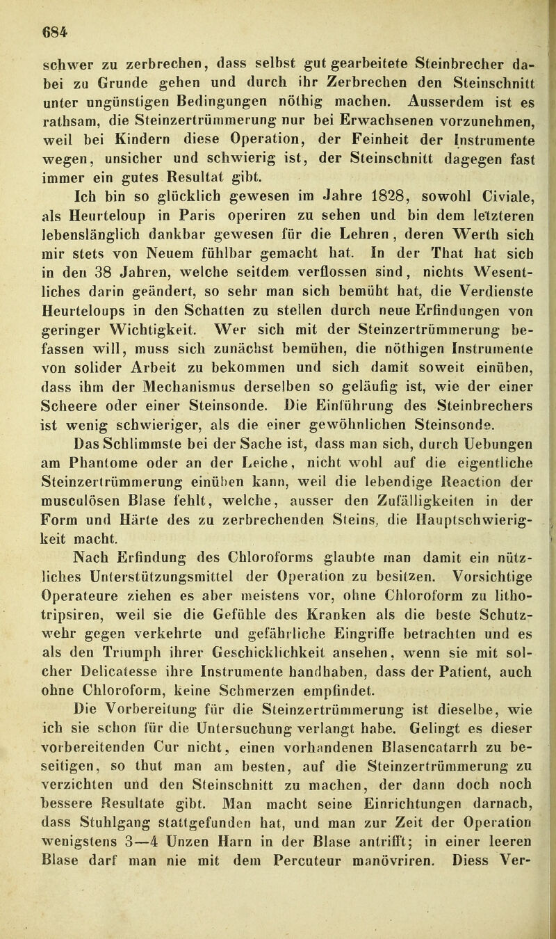 schwer zu zerbrechen, dass selbst gut gearbeitete Steinbrecher da- bei zu Grunde gehen und durch ihr Zerbrechen den Steinschnitt unter ungünstigen Bedingungen nöthig machen. Ausserdem ist es rathsam, die Steinzertrümmerung nur bei Erwachsenen vorzunehmen, weil bei Kindern diese Operation, der Feinheit der Instrumente wegen, unsicher und schwierig ist, der Steinschnitt dagegen fast immer ein gutes Resultat gibt. Ich bin so glücklich gewesen im Jahre 1828, sowohl Civiale, als Heurteloup in Paris operiren zu sehen und bin dem letzteren lebenslänglich dankbar gewesen für die Lehren , deren Werth sich mir stets von Neuem fühlbar gemacht hat. In der That hat sich in den 38 Jahren, welche seitdem verflossen sind, nichts Wesent- liches darin geändert, so sehr man sich bemüht hat, die Verdienste Heurteloups in den Schatten zu stellen durch neue Erfindungen von geringer Wichtigkeit. Wer sich mit der Steinzertrümmerung be- fassen will, muss sich zunächst bemühen, die nöthigen Instrumente von solider Arbeit zu bekommen und sich damit soweit einüben, dass ihm der Mechanismus derselben so geläufig ist, wie der einer Scheere oder einer Steinsonde. Die Einführung des Steinbrechers ist wenig schwieriger, als die einer gewöhnlichen Steinsonds. Das Schlimmste bei der Sache ist, dass man sich, durch üebungen am Phantome oder an der Leiche, nicht wohl auf die eigentliche Steinzertrümmerung einüben kann, weil die lebendige Reaction der musculösen Blase fehlt, welche, ausser den Zufälligkeiten in der Form und Härte des zu zerbrechenden Steins, die Hauptschwierig- keit macht. Nach Erfindung des Chloroforms glaubte man damit ein nütz- liches Unterstützungsmittel der Operation zu besitzen. Vorsichtige Operateure ziehen es aber meistens vor, ohne Chloroform zu litho- tripsiren, weil sie die Gefühle des Kranken als die beste Schutz- wehr gegen verkehrte und gefährliche Eingriffe betrachten und es als den Triumph ihrer Geschicklichkeit ansehen, wenn sie mit sol- cher Delicatesse ihre Instrumente handhaben, dass der Patient, auch ohne Chloroform, keine Schmerzen empfindet. Die Vorbereitung für die Steinzertrümmerung ist dieselbe, wie ich sie schon für die Untersuchung verlangt habe. Gelingt es dieser vorbereitenden Cur nicht , einen vorhandenen Blasencatarrh zu be- seitigen, so thut man am besten, auf die Steinzertrümmerung zu verzichten und den Steinschnitt zu machen, der dann doch noch bessere Resultate gibt. Man macht seine Einrichtungen darnach, dass Stuhlgang stattgefunden hat, und man zur Zeit der Operation w^enigstens 3—4 Unzen Harn in der Blase antrifft; in einer leeren Blase darf man nie mit dem Percuteur manövriren. Diess Ver-