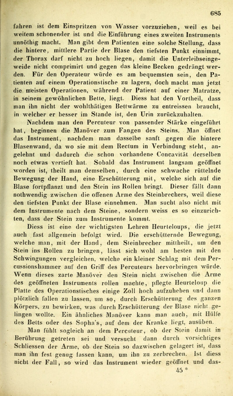 fahren ist dem Einspritzen von Wasser vorzuziehen, weil es bei weitem schonender ist und die Einführung eines zweiten Instruments unnöthig macht. Man gibt dem Patienten eine solche Stellung, dass die hintere, mittlere Partie der Blase den tiefsten Punkt einnimmt, der Thorax darf nicht zu hoch liegen, damit die ünterleibseinge- weide nicht comprimirt und gegen das kleine Becken gedrängt wer- den. Für den Operateur würde es am bequemsten sein, den Pa- tienten auf einem Operationstische zu lagern, doch macht man jetzt die meisten Operationen, während der Patient auf einer Matratze, in seinem gewöhnlichen Bette, liegt. Diess hat den Vortheil, dass man ihn nicht der wohlthätigen Betlwärme zu entreissen braucht, in welcher er besser im Stande ist, den Urin zurückzuhalten. Nachdem man den Percuteur von passender Stärke eingeführt hat, beginnen die Manöver zum Fangen des Steins. Man öffnet das Instrument, nachdem man dasselbe sanft gegen die hintere Blasenwand, da wo sie mit dem Rectum in Verbindung steht, an- gelehnt und dadurch die schon vorhandene Concavität derselben noch etwas vertieft hat. Sobald das Instrument langsam geöffnet worden ist, theilt man demselben, durch eine schwache rüttelnde Bewegung der Hand, eine Erschütterung mit, welche sich auf die Blase fortpflanzt und den Stein ins Rollen bringt. Dieser fällt dann nothwendig zwischen die offenen Arme des Steinbrechers, weil diese den tiefsten Punkt der Blase einnehmen. Man sucht also nicht mit dem Instrumente nach dem Steine, sondern weiss es so einzurich- ten, dass der Stein zum Instrumente kommt. Diess ist eine der wichtigsten Lehren Heurteloups, die jetzt auch fast allgemein befolgt wird. Die erschütternde Bewegung, welche man, mit der Hand, dem Steinbrecher mittheilt, um den Stein ins Rollen zu bringen, lässt sich wohl am besten mit den Schwingungen vergleichen, welche ein kleiner Schlag mit dem Per- cussionshammer auf den Griff des Percuteurs hervorbringen würde. V^enn dieses zarte Manöver den Stein nicht zwischen die Arme des geöffneten Instruments rollen machte, pflegte Heurteloup die Platte des Operationstisches einige Zoll hoch aufzuheben nnd dann plötzlich fallen zu lassen, um so, durch Erschütterung des ganzen Körpers, zu bewirken, was durch Erschütterung der Blase nicht ge- lingen wollte. Ein ähnliches Manöver kann man auch, mit Hülfe des Betts oder des Sopha's, auf dem der Kranke liegt, ausüben. Man fühlt sogleich an dem Percuteur, ob der Stein damit in Berührung getreten sei und versucht dann durch vorsichtiges Schliessen der Arme, ob der Stein so dazwischen gelagert ist, dass man ihn fest genug fassen kann, um ihn zu zerbrechen. Ist diess nicht der Fall, so wird das Instrument wieder geöffnet und das- 45 *