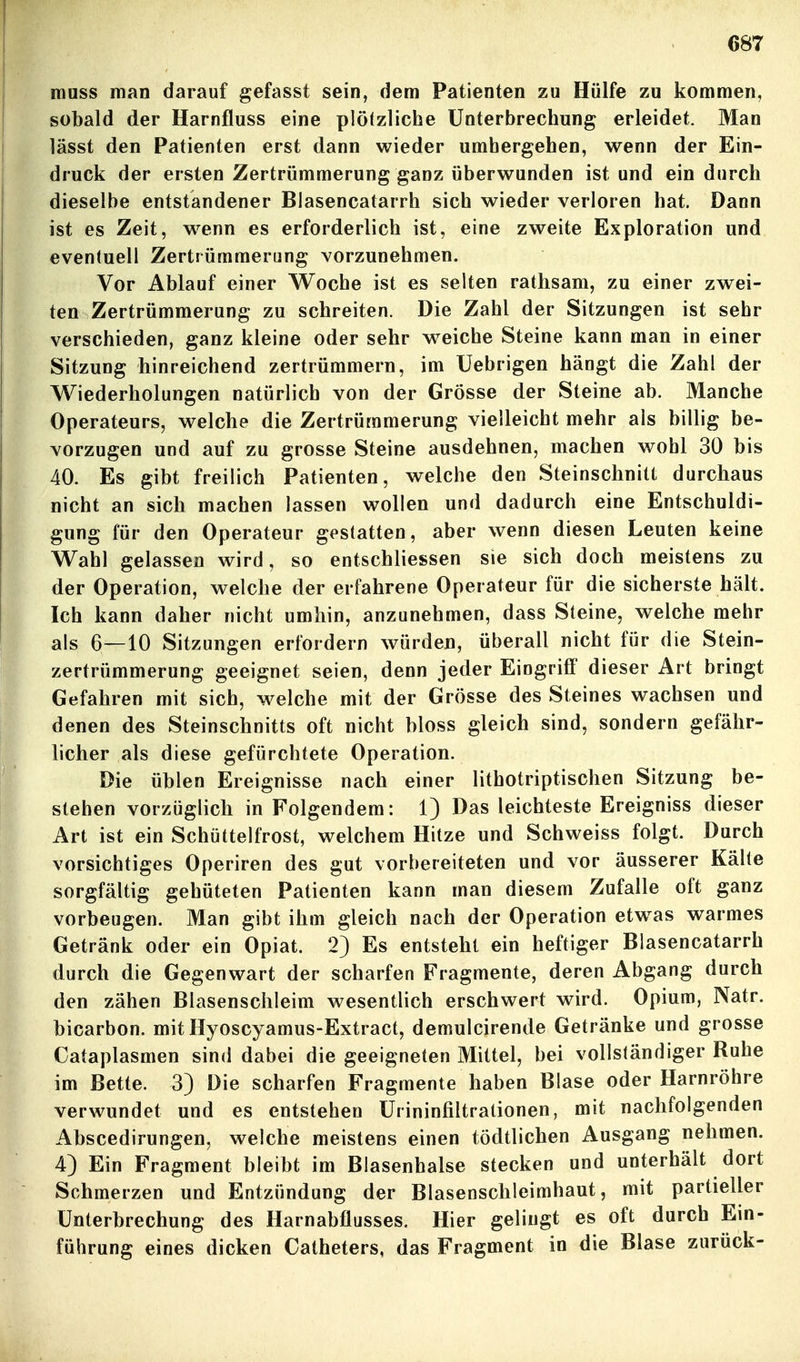 muss man darauf gefasst sein, dem Patienten zu Hülfe zu kommen, sobald der Harnfluss eine plötzliche Unterbrechung erleidet. Man lässt den Patienten erst dann wieder umhergehen, wenn der Ein- druck der ersten Zertrümmerung ganz überwunden ist und ein durch dieselbe entstandener Blasencatarrh sich wieder verloren hat. Dann ist es Zeit, w^enn es erforderlich ist, eine zweite Exploration und eventuell Zertrümmerung vorzunehmen. Vor Ablauf einer Woche ist es selten rattisam, zu einer zwei- ten Zertrümmerung zu schreiten. Die Zahl der Sitzungen ist sehr verschieden, ganz kleine oder sehr weiche Steine kann man in einer Sitzung hinreichend zertrümmern, im Uebrigen hängt die Zahl der Wiederholungen natürlich von der Grösse der Steine ab. Manche Operateurs, welche die Zertrümmerung vielleicht mehr als billig be- vorzugen und auf zu grosse Steine ausdehnen, machen wohl 30 bis 40. Es gibt freilich Patienten, welche den Steinschnitt durchaus nicht an sich machen lassen wollen und dadurch eine Entschuldi- gung für den Operateur gestatten, aber wenn diesen Leuten keine Wahl gelassen wird, so entschliessen sie sich doch meistens zu der Operation, welche der erfahrene Operateur für die sicherste hält. Ich kann daher nicht umhin, anzunehmen, dass Steine, welche mehr als 6—10 Sitzungen erfordern würden, überall nicht für die Stein- zertrümmerung geeignet seien, denn jeder Eingriff dieser Art bringt Gefahren mit sich, welche mit der Grösse des Steines wachsen und denen des Steinschnitts oft nicht bloss gleich sind, sondern gefähr- licher als diese gefürchtete Operation. Die üblen Ereignisse nach einer lithotriptischen Sitzung be- stehen vorzüglich in Folgendem: 1) Das leichteste Ereigniss dieser Art ist ein Schüttelfrost, welchem Hitze und Schweiss folgt. Durch vorsichtiges Operiren des gut vorbereiteten und vor äusserer Kälte sorgfältig gehüteten Patienten kann man diesem Zufalle oft ganz vorbeugen. Man gibt ihm gleich nach der Operation etw^as warmes Getränk oder ein Opiat. 2) Es entsteht ein heftiger Blasencatarrh durch die Gegenwart der scharfen Fragmente, deren Abgang durch den zähen Blasenschleim wesentlich erschwert wird. Opium, Natr. bicarbon. mit Hyoscyamus-Extract, demulcirende Getränke und grosse Cataplasmen sind dabei die geeigneten Mittel, bei vollständiger Ruhe im Bette. 3) Die scharfen Fragmente haben Blase oder Harnröhre verwundet und es entstehen ürininfiltrationen, mit nachfolgenden Abscedirungen, welche meistens einen tödtlichen Ausgang nehmen. 4) Ein Fragment bleibt im Blasenhalse stecken und unterhält dort Schmerzen und Entzündung der Blasenschleimhaut, mit partieller Unterbrechung des Harnabflusses. Hier gelingt es oft durch Em- führung eines dicken Catheters, das Fragment in die Blase zurück-