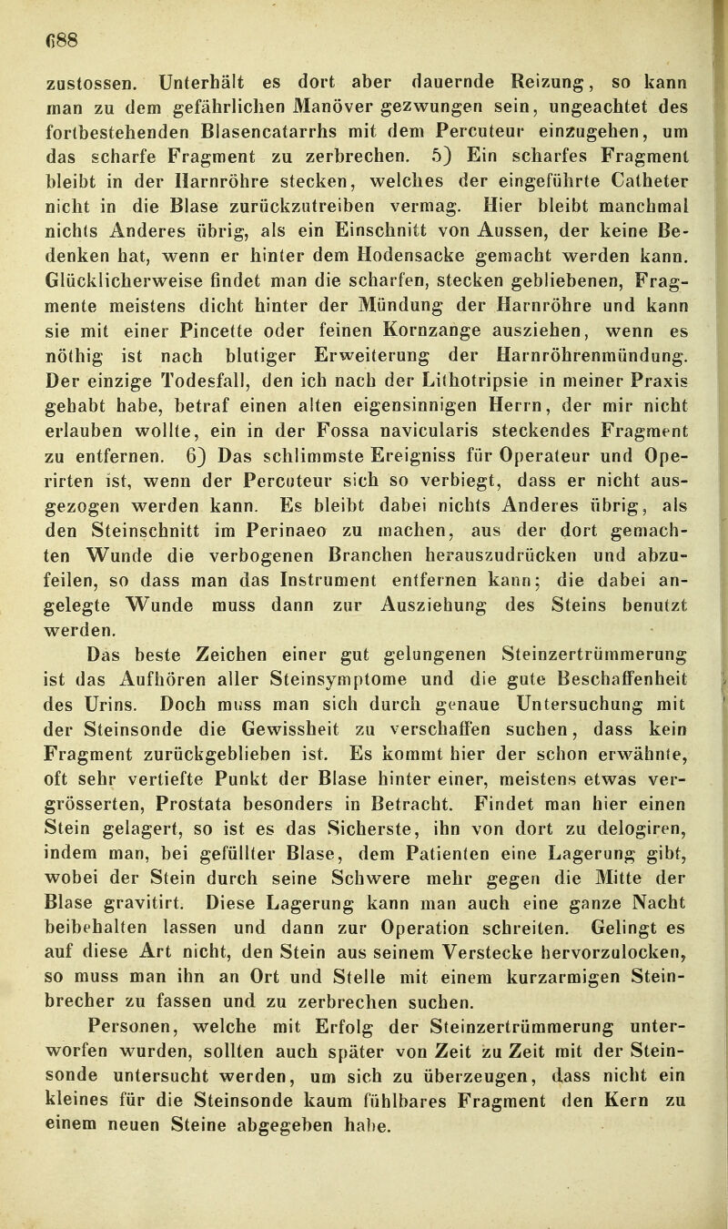 ()88 zustossen. Unterhält es dort aber dauernde Reizung, so kann man zu dem gefährlichen Manöver gezwungen sein, ungeachtet des fortbestehenden Blasencatarrhs mit dem Percuteur einzugehen, um das scharfe Fragment zu zerbrechen. 5) Ein scharfes Fragment bleibt in der Harnröhre stecken, welches der eingeführte Catheter nicht in die Blase zurückzutreiben vermag. Hier bleibt manchmal nichts Anderes übrig, als ein Einschnitt von Aussen, der keine Be- denken hat, wenn er hinter dem Hodensacke gemacht werden kann. Glücklicherweise findet man die scharfen, stecken gebliebenen, Frag- mente meistens dicht hinter der Mündung der Harnröhre und kann sie mit einer Pincette oder feinen Kornzange ausziehen, wenn es nöthig ist nach blutiger Erweiterung der Harnröhrenmündung. Der einzige Todesfall, den ich nach der Lithotripsie in meiner Praxis gehabt habe, betraf einen alten eigensinnigen Herrn, der mir nicht erlauben wollte, ein in der Fossa navicularis steckendes Fragment zu entfernen. 6) Das schlimmste Ereigniss für Operateur und Ope- rirten ist, wenn der Percuteur sich so verbiegt, dass er nicht aus- gezogen werden kann. Es bleibt dabei nichts Anderes übrig, als den Steinschnitt im Perinaeo zu machen, aus der dort gemach- ten Wunde die verbogenen Branchen herauszudrücken und abzu- feilen, so dass man das Instrument entfernen kann; die dabei an- gelegte Wunde muss dann zur Ausziehung des Steins benutzt w^erden. Das beste Zeichen einer gut gelungenen Steinzertrümmerung ist das Aufhören aller Steinsymptome und die gute Beschaffenheit des Urins. Doch muss man sich durch genaue Untersuchung mit der Steinsonde die Gewissheit zu verschaffen suchen, dass kein Fragment zurückgeblieben ist. Es kommt hier der schon erwähnte, oft sehr vertiefte Punkt der Blase hinter einer, meistens etwas ver- grösserten, Prostata besonders in Betracht. Findet man hier einen Stein gelagert, so ist es das Sicherste, ihn von dort zu delogiren, indem man, bei gefüllter Blase, dem Patienten eine Lagerung gibt, wobei der Stein durch seine Schwere mehr gegen die Mitte der Blase gravitirt. Diese Lagerung kann man auch eine ganze Nacht beibehalten lassen und dann zur Operation schreiten. Gelingt es auf diese Art nicht, den Stein aus seinem Verstecke hervorzulocken^ so muss man ihn an Ort und Stelle mit einem kurzarmigen Stein- brecher zu fassen und zu zerbrechen suchen. Personen, welche mit Erfolg der Steinzertrümmerung unter- worfen wurden, sollten auch später von Zeit zu Zeit mit der Stein- sonde untersucht werden, um sich zu überzeugen, dass nicht ein kleines für die Steinsonde kaum fühlbares Fragment den Kern zu einem neuen Steine abgegeben habe.