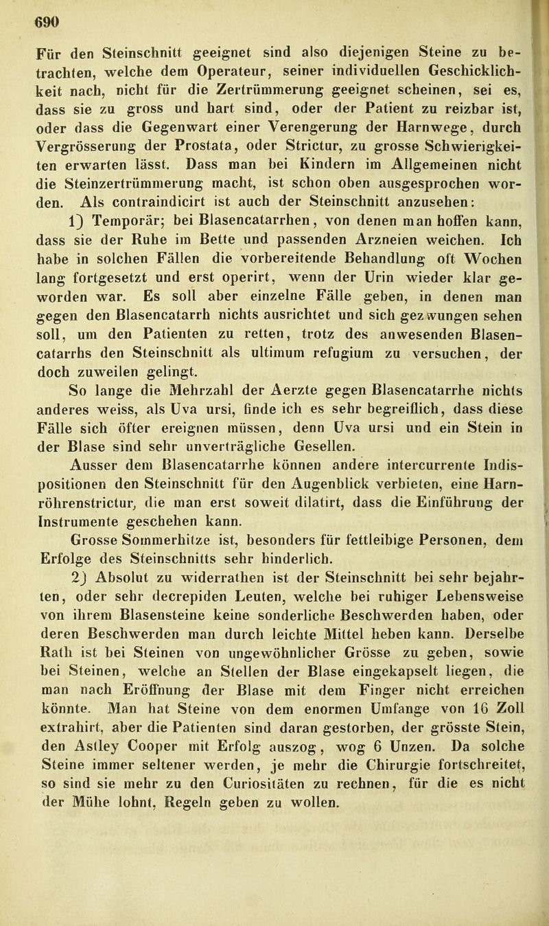 Für den Steinschnitt geeignet sind also diejenigen Steine zu be- trachten, welche dem Operateur, seiner individuellen Geschicklich- keit nach, nicht für die Zertrümmerung geeignet scheinen, sei es, dass sie zu gross und hart sind, oder der Patient zu reizbar ist, oder dass die Gegenwart einer Verengerung der Harnwege, durch Vergrösserung der Prostata, oder Strictur, zu grosse Schwierigkei- ten erwarten lässt. Dass man bei Kindern im Allgemeinen nicht die Steinzertrümmerung macht, ist schon oben ausgesprochen wor- den. Als contraindicirt ist auch der Steinschnitt anzusehen: 1) Temporär; bei Blasencatarrhen, von denen man hoffen kann, dass sie der Ruhe im Bette und passenden Arzneien weichen. Ich habe in solchen Fällen die vorbereitende Behandlung oft Wochen lang fortgesetzt und erst operirt, wenn der Urin wieder klar ge- worden war. Es soll aber einzelne Fälle geben, in denen man gegen den Blasencatarrh nichts ausrichtet und sich gezwungen sehen soll, um den Patienten zu retten, trotz des anwesenden Blasen- catarrhs den Steinschnitt als ultimum refugiura zu versuchen, der doch zuweilen gelingt. So lange die Mehrzahl der Aerzte gegen Blasencatarrhe nichts anderes weiss, als üva ursi, finde ich es sehr begreiflich, dass diese Fälle sich öfter ereignen müssen, denn üva ursi und ein Stein in der Blase sind sehr unverträgliche Gesellen. Ausser dem Blasencatarrhe können andere intercurrente Indis- positionen den Steinschnitt für den Augenblick verbieten, eine Harn- röhrenstrictur, die man erst soweit dilatirt, dass die Einführung der Instrumente geschehen kann. Grosse Sommerhitze ist, besonders für fettleibige Personen, dem Erfolge des Steinschnitts sehr hinderlich. 2j Absolut zu widerrathen ist der Steinschnitt bei sehr bejahr- ten, oder sehr decrepiden Leuten, welche bei ruhiger Lebensweise von ihrem Blasensteine keine sonderliche Beschwerden haben, oder deren Beschwerden man durch leichte Mittel heben kann. Derselbe Rath ist bei Steinen von ungewöhnlicher Grösse zu geben, sowie bei Steinen, welche an Stellen der Blase eingekapselt liegen, die man nach Eröffnung der Blase mit dem Finger nicht erreichen könnte. Man hat Steine von dem enormen Umfange von 16 Zoll extrahirt, aber die Patienten sind daran gestorben, der grösste Stein, den Aslley Cooper mit Erfolg auszog, wog 6 Unzen. Da solche Steine immer seltener werden, je mehr die Chirurgie fortschreitet, so sind sie mehr zu den Curiositäten zu rechnen, für die es nicht der Mühe lohnt, Regeln geben zu wollen.