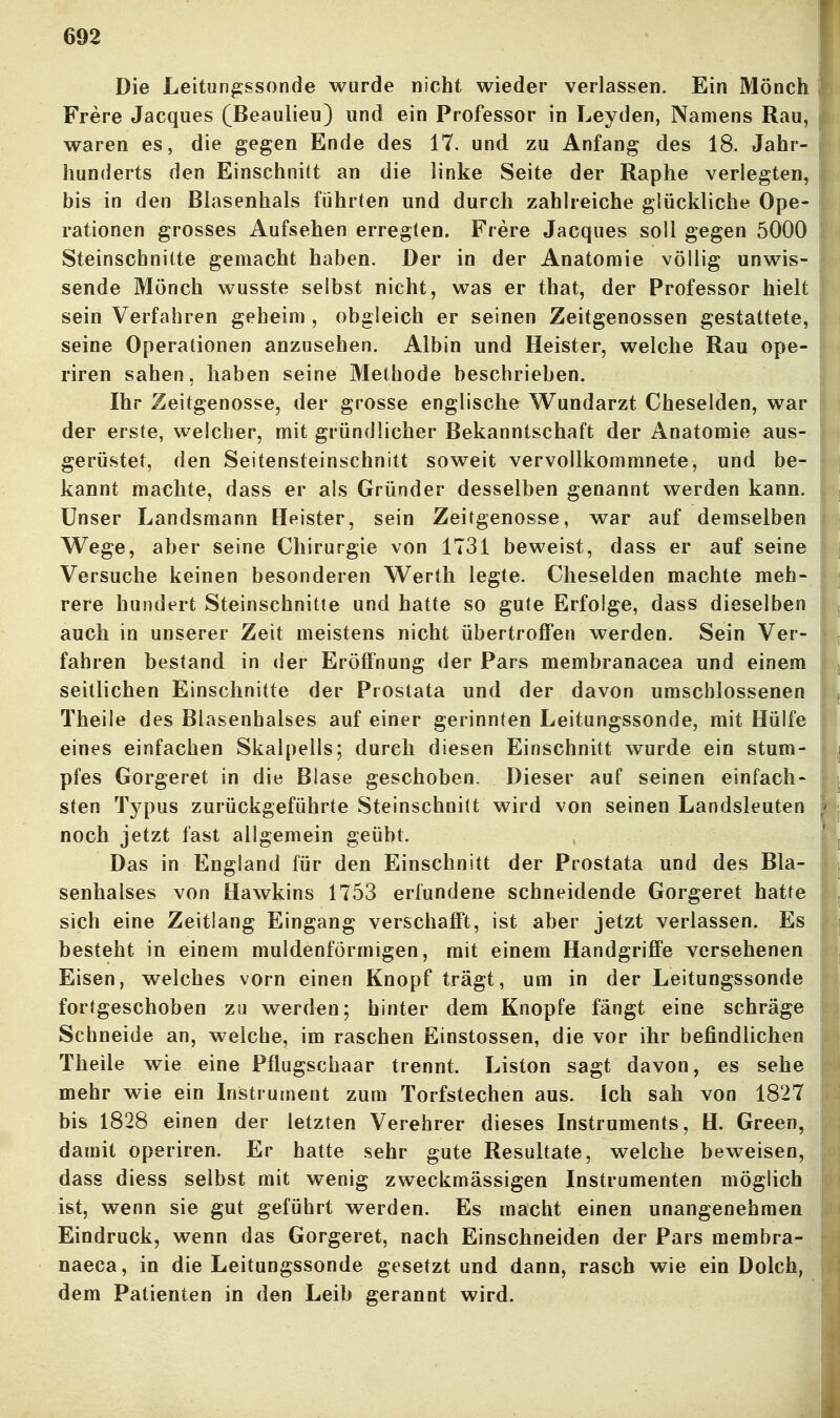 Die Leitun^ssonde wurde nicht wieder verlassen. Ein Mönch Frere Jacques (Beaulieu) und ein Professor in Leyden, Namens Rau, waren es, die gegen Ende des 17. und zu Anfang des 18. Jahr- hunderts den Einschnitt an die linke Seite der Raphe verlegten, bis in den Blasenhals führten und durch zahlreiche glückliche Ope- rationen grosses Aufsehen erregten. Frere Jacques soll gegen 5000 Steinschnitte gemacht haben. Der in der Anatomie völlig unwis- sende Mönch wusste selbst nicht, was er that, der Professor hielt sein Verfahren geheim , obgleich er seinen Zeitgenossen gestattete, seine Operationen anzusehen. Albin und Heister, welche Rau ope- riren sahen, haben seine Methode beschrieben. Ihr Zeitgenosse, der grosse englische Wundarzt Cheselden, war der erste, welcher, mit gründlicher Bekanntschaft der Anatomie aus- gerüstet, den Seitensteinschnitt soweit vervollkommnete, und be- kannt machte, dass er als Gründer desselben genannt werden kann. Unser Landsmann Heister, sein Zeitgenosse, war auf demselben Wege, aber seine Chirurgie von 1731 beweist, dass er auf seine Versuche keinen besonderen Werth legte. Cheselden machte meh- rere hundert Steinschnitte und hatte so gute Erfolge, dass dieselben auch in unserer Zeit meistens nicht übertroifen werden. Sein Ver- fahren bestand in der Eröffnung der Pars membranacea und einem seitlichen Einschnitte der Prostata und der davon umschlossenen Theile des Blasenbalses auf einer gerinnten Leitungssonde, mit Hülfe eines einfachen Skalpells; durch diesen Einschnitt wurde ein stum- pfes Gorgeret in die Blase geschoben. Dieser auf seinen einfach- sten Typus zurückgeführte Steinschnitt wird von seinen Landsleuten noch jetzt fast allgemein geübt. Das in England für den Einschnitt der Prostata und des Bla- senhalses von Hawkins 1753 erfundene schneidende Gorgeret hatte sich eine Zeitlang Eingang verschafft, ist aber jetzt verlassen. Es besteht in einem muldenförmigen, mit einem Handgriffe versehenen Eisen, welches vorn einen Knopf trägt, um in der Leitungssonde fortgeschoben zu werden; hinter dem Knopfe fängt eine schräge Sehneide an, welche, im raschen Einstossen, die vor ihr befindlichen Theile wie eine Pflugscbaar trennt. Liston sagt davon, es sehe mehr wie ein Instrument zum Torfstechen aus. Ich sah von 1827 bis 1828 einen der letzten Verehrer dieses Instruments, H. Green, damit operiren. Er hatte sehr gute Resultate, welche beweisen, dass diess selbst mit wenig zweckmässigen Instrumenten möglich ist, wenn sie gut geführt werden. Es macht einen unangenehmen Eindruck, wenn das Gorgeret, nach Einschneiden der Pars membra- naeca, in die Leitungssonde gesetzt und dann, rasch wie ein Dolch, dem Patienten in den Leib gerannt wird.