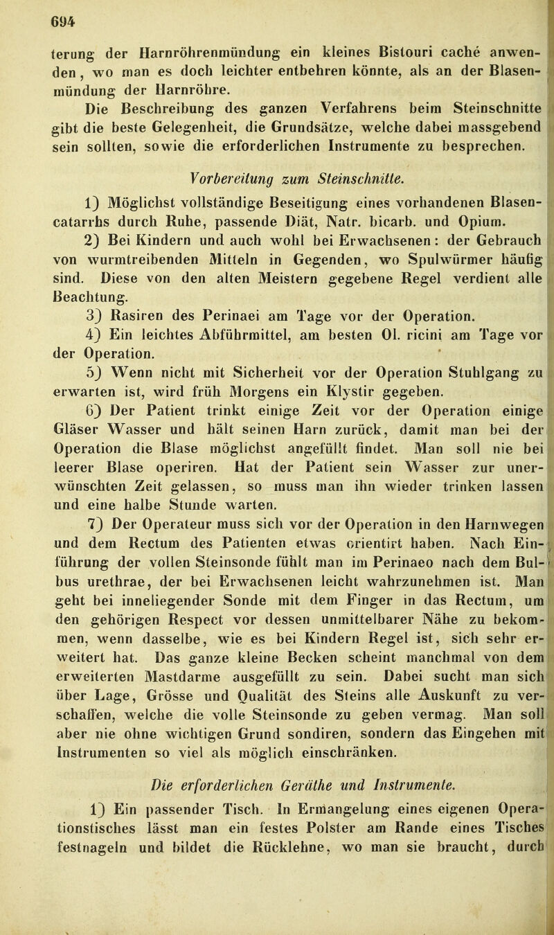 terung der Harnröhrenmündung ein kleines Bistouri Cache anwen- den , wo man es doch leichter entbehren könnte, als an der Blasen- mündung der Harnröhre. Die Beschreibung des ganzen Verfahrens beim Steinschnitte gibt die beste Gelegenheit, die Grundsätze, welche dabei massgebend sein sollten, sowie die erforderlichen Instrumente zu besprechen. Vorbereitung zum Steinschnitle. 1) Möglichst vollständige Beseitigung eines vorhandenen Blasen- catarrhs durch Ruhe, passende Diät, Natr. bicarb. und Opium. 2) Bei Kindern und auch wohl bei Erwachsenen: der Gebrauch von wurmtreibenden Mitteln in Gegenden, wo Spulwürmer häufig sind. Diese von den alten Meistern gegebene Regel verdient alle Beachtung. 33 Rasiren des Perinaei am Tage vor der Operation. 4) Ein leichtes Abführmittel, am besten Ol. ricini am Tage vor der Operation. 5J Wenn nicht mit Sicherheit vor der Operation Stuhlgang zu erwarten ist, wird früh Morgens ein Klystir gegeben. 6) Der Patient trinkt einige Zeit vor der Operation einige Gläser Wasser und hält seinen Harn zurück, damit man bei der Operation die Blase möglichst angefüllt findet. Man soll nie bei leerer Blase operiren. Hat der Patient sein Wasser zur uner- wünschten Zeit gelassen, so muss man ihn wieder trinken lassen und eine halbe Stunde warten. 7) Der Operateur muss sich vor der Operation in den Harnwegen und dem Rectum des Patienten etwas orientirt haben. Nach Ein- führung der vollen Steinsonde fühlt man im Perinaeo nach dem Bul- bus urethrae, der bei Erwachsenen leicht wahrzunehmen ist. Man geht bei inneliegender Sonde mit dem Finger in das Rectum, um den gehörigen Respect vor dessen unmittelbarer Nähe zu bekom- men, wenn dasselbe, wie es bei Kindern Regel ist, sich sehr er- weitert hat. Das ganze kleine Becken scheint manchmal von dem erweiterten Mastdarme ausgefüllt zu sein. Dabei sucht man sich über Lage, Grösse und Qualität des Steins alle Auskunft zu ver- schaffen, welche die volle Steinsonde zu geben vermag. Man soll aber nie ohne wichtigen Grund sondiren, sondern das Eingehen mit Instrumenten so viel als möglich einschränken. Die erforderlichen Geräthe und Instrumente, 13 Ein passender Tisch. In Ermangelung eines eigenen Opera^ tionstisches lässt man ein festes Polster am Rande eines Tisches festnageln und bildet die Rücklehne, wo man sie braucht, durcll