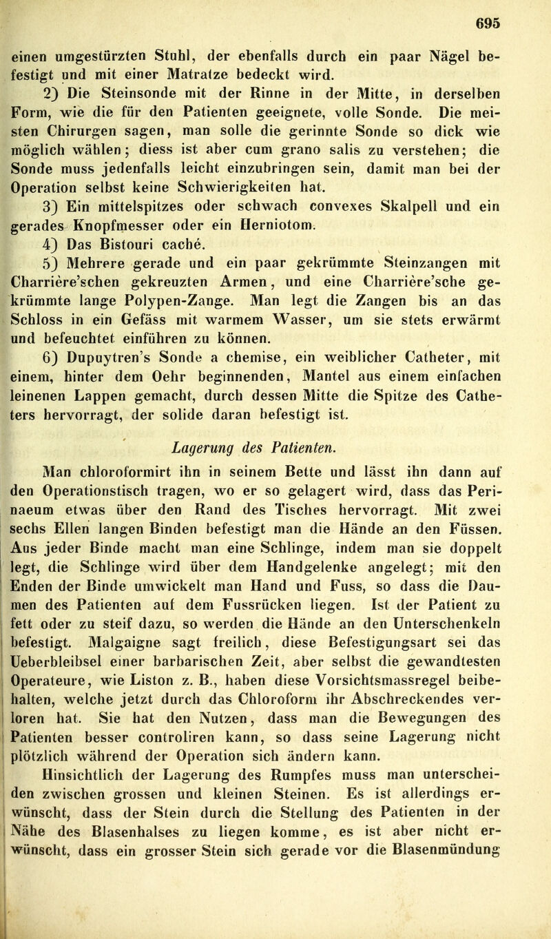 einen umgestürzten Stuhl, der ebenfalls durch ein paar Nägel be- festigt und mit einer Matratze bedeckt wird. 2) Die Steinsonde mit der Rinne in der Mitte, in derselben Form, wie die für den Patienten geeignete, volle Sonde. Die mei- sten Chirurgen sagen, man solle die gerinnte Sonde so dick wie möglich wählen; diess ist aber cum grano salis zu verstehen; die Sonde muss jedenfalls leicht einzubringen sein, damit man bei der Operation selbst keine Schwierigkeiten hat. 3) Ein mittelspitzes oder schwach convexes Skalpell und ein gerades Knopfmesser oder ein Herniotom. 4) Das Bistouri cache. 5) Mehrere gerade und ein paar gekrümmte Steinzangen mit Charriere'schen gekreuzten Armen, und eine Charriere'sche ge- krümmte lange Polypen-Zange. Man legt die Zangen bis an das Schloss in ein Gefäss mit warmem Wasser, um sie stets erwärmt und befeuchtet einführen zu können. 6) Dupuytren's Sonde a chemise, ein weiblicher Catheter, mit einem, hinter dem Oelir beginnenden, Mantel aus einem einfachen leinenen Lappen gemacht, durch dessen Mitte die Spitze des Cathe- ters hervorragt, der solide daran befestigt ist. Lagerung des Patienten. Man chloroformirt ihn in seinem Bette und lässt ihn dann auf den Operationstisch tragen, wo er so gelagert wird, dass das Peri- naeum etwas über den Rand des Tisches hervorragt. Mit zwei sechs Ellen langen Binden befestigt man die Hände an den Füssen, Aus jeder Binde macht man eine Schlinge, indem man sie doppelt legt, die Schlinge wird über dem Handgelenke angelegt; mit den Enden der Binde umwickelt man Hand und Fuss, so dass die Dau- men des Patienten auf dem Fussrücken liegen, Ist der Patient zu fett oder zu steif dazu, so werden die Hände an den Unterschenkeln befestigt. Malgaigne sagt freilich, diese Befestigungsart sei das üeberbleibsel einer barbarischen Zeit, aber selbst die gewandtesten Operateure, wie Liston z. B., haben diese Vorsichtsmassregel beibe- halten, welche jetzt durch das Chloroform ihr Abschreckendes ver- loren hat. Sie hat den Nutzen, dass man die Bewegungen des Patienten besser controliren kann, so dass seine Lagerung nicht plötzlich während der Operation sich ändern kann. Hinsichtlich der Lagerung des Rumpfes muss man unterschei- den zwischen grossen und kleinen Steinen. Es ist allerdings er- wünscht, dass der Stein durch die Stellung des Patienten in der Nähe des Blasenhalses zu liegen komme, es ist aber nicht er- wünscht, dass ein grosser Stein sich gerade vor die Blasenmündung