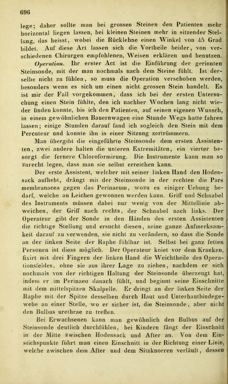 lege; daher sollte man bei grossen Steinen den Patienten mehr horizontal liegen lassen, bei kleinen Steinen mehr in sitzender Stel- lung, das heisst, wobei die Rücklehne einen Winkel von 45 Grad bildet. Auf diese Art lassen sich die Vortheile beider, von ver- schiedenen Chirurgen empfohlenen, Weisen erklären und benutzen. Operation. Ihr erster Act ist die Einführung der gerinnten Steinsonde, mit der man nochmals nach dem Steine fühlt. Ist der- selbe nicht zu fühlen, so muss die Operation verschoben w^erden, besonders wenn es sich um einen nicht grossen Stein handelt. Es ist mir der Fall vorgekommen, dass ich bei der ersten Untersu- chung einen Stein fühlte, den ich nachher Wochen lang nicht wie- der finden konnte, bis ich den Patienten, auf seinen eigenen Wunsch, in einem gewöhnlichen Bauernwagen eine Stunde Wegs hatte fahren lassen; einige Stunden darauf fand ich sogleich den Stein mit dem Percuteur und konnte ihn in einer Sitzung zertrümmern. Man übergibt die eingeführte Steinsonde dem ersten Assisten- ten, zwei andere halten die unteren Extremitäten, ein vierter be- sorgt die fernere Chloroformirung. Die Instrumente kann man so zurecht legen, dass man sie selbst erreichen kann. Der erste Assistent, welcher mit seiner linken Hand den Hoden- sack aufhebt, drängt mit der Steinsonde in der rechten die Pars membranacea gegen das Perinaeum, wozu es einiger üebung be- darf, welche an Leichen gewonnen w^erden kann. Griff und Schnabel des Instruments müssen dabei nur wenig von der Mittellinie ab- weichen, der Grifi' nach rechts, der Schnabel nach links. Der Operateur gibt der Sonde in den Händen des ersten Assistenten die richtige Stellung und ersucht diesen, seine ganze Aufmerksam- keit darauf zu verwenden, sie nicht zu verändern, so dass die Sonde an der linken Seite der Raphe fühlbar ist. Selbst bei ganz fetten Personen ist diess möglich. Der Operateur kniet vor dem Kranken, fixirt mit drei Fingern der linken Hand die Weichtheile des Opera- tionsfeldes, ohne sie aus ihrer Lage zu ziehen, nachdem er sich nochmals von der richtigen Haltung der Steinsonde überzeugt hat, indem er im Perinaeo danach fühlt, und beginnt seine Einschnitte mit dem mittelspitzen Skalpelle, Er dringt an der linken Seite der Raphe mit der Spitze desselben durch Haut und Ünterhautbindege- webe an einer Stelle, wo er sicher ist, die Steinsonde, aber nicht den Bulbus urethrae zu treffen. Bei Erwachsenen kann man gewöhnlich den Bulbus auf der Steinsonde deutlich durchfühlen, bei Kindern fängt der Einschnitt in der Mitte zwischen Hodensack und After an. Von dem Ein- stichspunkte führt man einen Einschnitt in der Richtung einer Linie, welche zwischen dem After und dem Silzknorren verläuft, dessen