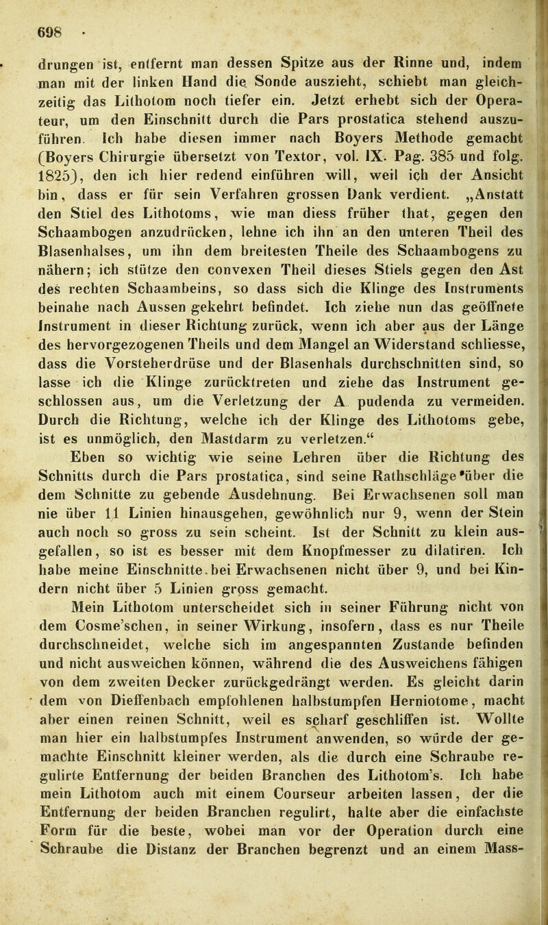 drungen ist, entfernt man dessen Spitze aus der Rinne und, indem man mit der linken Hand die Sonde auszieht, schiebt man gleich- zeitig das Lithotom noch tiefer ein. Jetzt erhebt sich der Opera- teur, um den Einschnitt durch die Pars prostatica stehend auszu- führen. Ich habe diesen immer nach Boyers Methode gemacht (Boyers Chirurgie übersetzt von Textor, vol. IX. Pag. 385 und folg. 18253, den ich hier redend einführen will, weil ich der Ansicht bin, dass er für sein Verfahren grossen Dank verdient. „Anstatt den Stiel des Lithotoms, wie man diess früher that, gegen den Schaambogen anzudrücken, lehne ich ihn an den unteren Theil des Blasenhalses, um ihn dem breitesten Theile des Schaambogens zu nähern; ich stütze den convexen Theil dieses Stiels gegen den Ast des rechten Schaambeins, so dass sich die Klinge des Instruments beinahe nach Aussen gekehrt befindet. Ich ziehe nun das geöffnete Instrument in dieser Richtung zurück, wenn ich aber aus der Länge des hervorgezogenen Theils und dem Mangel an Widerstand schliesse, dass die Vorsteherdrüse und der Blasenhals durchschnitten sind, so lasse ich die Klinge zurücktreten und ziehe das Instrument ge- schlossen aus, um die Verletzung der A pudenda zu vermeiden. Durch die Richtung, welche ich der Klinge des Lithotoms gebe, ist es unmöglich, den Mastdarm zu verletzen. Eben so wichtig wie seine Lehren über die Richtung des Schnitts durch die Pars prostatica, sind seine Rathschläge*über die dem Schnitte zu gebende Ausdehnung. Bei Erwachsenen soll man nie über 11 Linien hinausgehen, gewöhnlich nur 9, wenn der Stein auch noch so gross zu sein scheint. Ist der Schnitt zu klein aus- gefallen, so ist es besser mit dem Knopfraesser zu dilatiren. Ich habe meine Einschnitte> bei Erwachsenen nicht über 9, und bei Kin- dern nicht über 5 Linien gross gemacht. Mein Lithotom unterscheidet sich in seiner Führung nicht von dem Cosme'schen, in seiner Wirkung, insofern, dass es nur Theile durchschneidet, welche sich im angespannten Zustande befinden und nicht ausweichen können, während die des Ausweichens fähigen von dem zweiten Decker zurückgedrängt werden. Es gleicht darin dem von Dieffenbach empfohlenen halbstumpfen Herniotome, macht aber einen reinen Schnitt, weil es scharf geschliffen ist. Wollte man hier ein halbstumpfes Instrument anwenden, so wurde der ge- machte Einschnitt kleiner werden, als die durch eine Schraube re- gulirte Entfernung der beiden Branchen des Lithotom's. Ich habe mein Lithotom auch mit einem Courseur arbeiten lassen, der die Entfernung der beiden Branchen regulirt, halte aber die einfachste Form für die beste, wobei man vor der Operation durch eine Schraube die Distanz der Branchen begrenzt und an einem Mass-