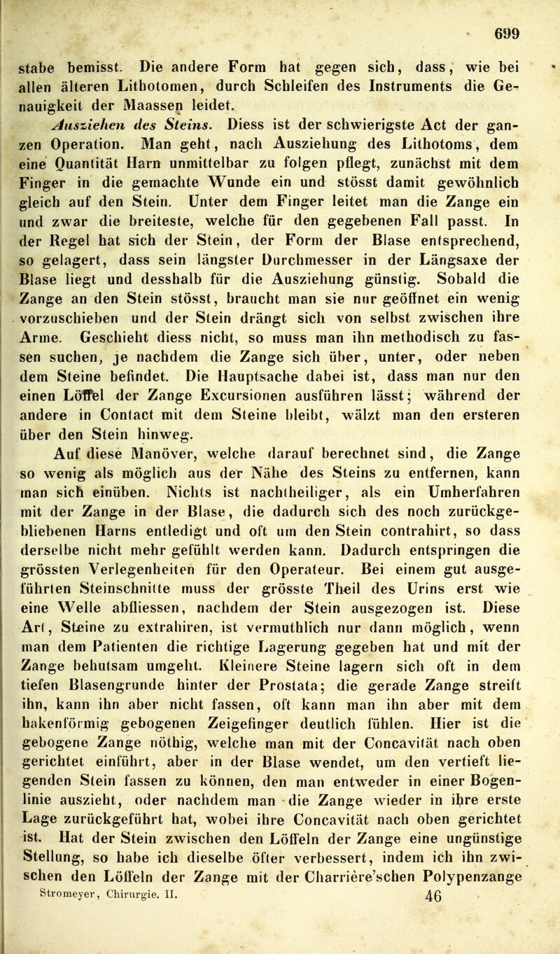 Stabe bemisst. Die andere Form hat gegen sich, dass, wie bei allen älteren Lithotomen, durch Schleifen des Instruments die Ge^ nauigkeit der Maassen leidet. Ausziehen des Steins. Diess ist der schwierigste Act der gan- zen Operation. Man geht, nach Ausziehung des Lithotoms, dem eine Quantität Harn unmittelbar zu folgen pflegt, zunächst mit dem Finger in die gemachte Wunde ein und stösst damit gewöhnlich gleich auf den Stein. Unter dem Finger leitet man die Zange ein und zwar die breiteste, welche für den gegebenen Fall passt. In der Regel hat sich der Stein, der Form der Blase entsprechend, so gelagert, dass sein längster Durchmesser in der Längsaxe der Blase liegt und desshalb für die Ausziehung günstig. Sobald die Zange an den Stein stösst, braucht man sie nur geöffnet ein wenig vorzuschieben und der Stein drängt sich von selbst zwischen ihre Arme. Geschieht diess nicht, so muss man ihn methodisch zu fas- sen suchen, je nachdem die Zange sich über, unter, oder neben dem Steine befindet. Die Hauptsache dabei ist, dass man nur den einen LölPel der Zange Excursionen ausführen lässt; während der andere in Contact mit dem Steine bleibt, wälzt man den ersteren über den Stein hinweg. Auf diese Manöver, welche darauf berechnet sind, die Zange so wenig als möglich aus der Nähe des Steins zu entfernen, kann man sich einüben. Nichts ist nachtheiliger, als ein Umherfahren mit der Zange in der Blase, die dadurch sich des noch zurückge- bliebenen Harns entledigt und oft um den Stein contrahirt, so dass derselbe nicht mehr gefühlt werden kann. Dadurch entspringen die grössten Verlegenheiten für den Operateur. Bei einem gut ausge- führten Steinschnitte muss der grösste Theil des Urins erst wie eine Welle abfliessen, nachdem der Stein ausgezogen ist. Diese Art, Steine zu extrahiren, ist vermuthlich nur dann möglich, wenn man dem Patienten die richtige Lagerung gegeben hat und mit der Zange behutsam umgeht. Kleinere Steine lagern sich oft in dem tiefen Blasengrunde hinter der Prostata; die gerade Zange streift ihn, kann ihn aber nicht fassen, oft kann man ihn aber mit dem hakenförmig gebogenen Zeigefinger deutlich fühlen. Hier ist die gebogene Zange nöthig, welche man mit der Concavität nach oben gerichtet einführt, aber in der Blase wendet, um den vertieft lie- genden Stein fassen zu können, den man entw^eder in einer Bogen- linie auszieht, oder nachdem man die Zange wieder in ihre erste Lage zurückgeführt hat, wobei ihre Concavität nach oben gerichtet ist. Hat der Stein zwischen den Löffeln der Zange eine ungünstige Stellung, so habe ich dieselbe öfter verbessert, indem ich ihn zwi- schen den Löffeln der Zange mit der Charriere'schen Polypenzange Stromeyer, Chirurgie. II. 4ß