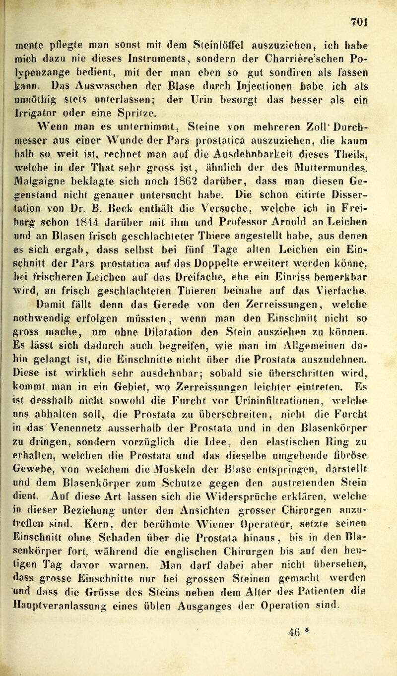 } j mente pflegte man sonst mit dem Steinlöffel auszuziehen, ich habe j mich dazu nie dieses Instruments, sondern der Charriere'schen Po- j lypenzange bedient, mit der man eben so gut sondiren als fassen ! kann. Das Auswaschen der Blase durch Injectionen habe ich als unnöthig stets unterlassen; der Urin besorgt das besser als ein Irrigator oder eine Sprilze. Wenn man es unternimmt, Steine von mehreren Zoll'Durch- messer aus einer Wunde der Pars prostatica auszuziehen, die kaum halb so weit ist, rechnet man auf die Ausdehnbarkeit dieses Theils, welche in der That sehr gross ist, ähnlich der des Muttermundes. Maigaigne beklagte sich noch 1862 darüber, dass man diesen Ge- genstand nicht genauer untersucht habe. Die schon citirte Disser- tation von Dr. B. Beck enthält die Versuche, welche ich in Frei- burg schon 1844 darüber mit ihm und Professor Arnold an Leichen und an Blasen frisch geschlachteter Thiere angestellt habe, aus denen es sich ergab, dass selbst bei fünf Tage alten Leichen ein Ein- schnitt der Pars prostatica auf das Doppelte erweitert werden könne, bei frischeren Leichen auf das Dreifache, ehe ein Einriss bemerkbar wird, an frisch geschlachteten Thieren beinahe auf das V^ierfache. Damit fällt denn das Gerede von den Zerreissungen, welche nothwendig erfolgen müssten, wenn man den Einschnitt nicht so gross mache, um ohne Dilatation den Stein ausziehen zu können. Es lässt sich dadurch auch begreifen, wie man im Allgemeinen da- hin gelangt ist, die Einschnitte nicht über die Prostata auszudehnen. Diese ist wirklich sehr ausdehnbar; sobald sie überschritten wird, kommt man in ein Gebiet, wo Zerreissungen leichter eintreten. Es ist desshalb nicht sowohl die Furcht vor ürininfiltrationen, welche uns abhalten soll, die Prostata zu überschreiten, nicht die Furcht in das Venennetz ausserhalb der Prostata und in den Blasenkörper zu dringen, sondern vorzüglich die Idee, den elastischen Ring zu erhalten, welchen die Prostata und das dieselbe umgebende fibröse Gewebe, von welchem die Muskeln der Blase entspringen, darstellt und dem Blasenkörper zum Schutze gegen den austretenden Stein dient. Auf diese Art lassen sich die Widersprüche erklären, welche in dieser Beziehung unter den Ansichten grosser Chirurgen anzu- treflen sind. Kern, der berühmte Wiener Operateur, setzte seinen Einschnitt ohne Schaden über die Prostata hinaus, bis in den Bla- senkörper fort, während die englischen Chirurgen bis auf den heu- tigen Tag davor warnen. Man darf dabei aber nicht übersehen, dass grosse Einschnitte nur bei grossen Steinen gemacht werden und dass die Grösse des Steins neben dem Alter des Patienten die Hauptveranlassung eines üblen Ausganges der Operation sind. 46 *