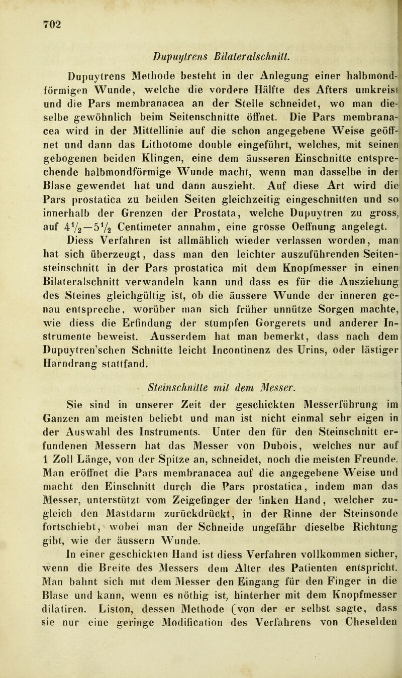 Dupuytrens Bilateralschnitt. Dupuytrens Methode besteht in der Anlegung einer halbmond- förmigen Wunde, welche die vordere Hälfte des Afters umkreist und die Pars membranacea an der Stelle schneidet, wo man die-; selbe gewöhnlich beim Seitenschnitte öffnet. Die Pars membrana- cea wird in der Mittellinie auf die schon angegebene Weise geöff- net und dann das Lithotome double eingeführt, welches, mit seinen gebogenen beiden Klingen, eine dem äusseren Einschnitte entspre- chende halbmondförmige Wunde macht, wenn man dasselbe in der Blase gewendet hat und dann auszieht. Auf diese Art wird die Pars prostatica zu beiden Seiten gleichzeitig eingeschnitten und so innerhalb der Grenzen der Prostata, welche Dupuytren zu gross, auf 4V2—5V2 Centimeter annahm, eine grosse Oeffnung angelegt. Diess Verfahren ist allmählich wieder verlassen worden, man hat sich überzeugt, dass man den leichter auszuführenden Seiten- steinschnitt in der Pars prostatica mit dem Knopfmesser in einen Bilateralschnitt verwandeln kann und dass es für die Ausziehung des Steines gleichgültig ist, ob die äussere Wunde der inneren ge- nau entspreche, worüber man sich früher unnütze Sorgen machte, wie diess die Erfindung der stumpfen Gorgerets und anderer In- strumente beweist. Ausserdem hat man bemerkt, dass nach dem Dupuytren'schen Schnitte leicht Incontinenz des Urins, oder lästiger Harndrang stattfand. j • Steinschnitte mit dem Messer. Sie sind in unserer Zeit der geschickten Messerführung im Ganzen am meisten beliebt und man ist nicht einmal sehr eigen in der Auswahl des Instruments. Unter den für den Steinschnitt er*j fundenen Messern hat das Messer von Dubois, welches nur auf 1 Zoll Länge, von der Spitze an, schneidet, noch die meisten Freunde. Man eröffnet die Pars membranacea auf die angegebene Weise undj macht den Einschnitt durch die Pars prostatica, indem man das Messer, unterstützt vom Zeigefinger der linken Hand, welcher zu- gleich den Mastdarm zurückdrückt, in der Rinne der Steinsonde fortschiebt, wobei man der Schneide ungefähr dieselbe Richtung gibt, wie der äussern Wunde. In einer geschickten Hand ist diess Verfahren vollkommen sicher, wenn die Breite des Messers dem Alter des Patienten entspricht. Man bahnt sich mit dem Messer den Eingang für den Finger in die Blase und kann, wenn es nöthig ist, hinterher mit dem Knopfmesser dilatiren. Liston, dessen Methode (von der er selbst sagte, dass sie nur eine geringe Modification des Verfahrens von Cheselden