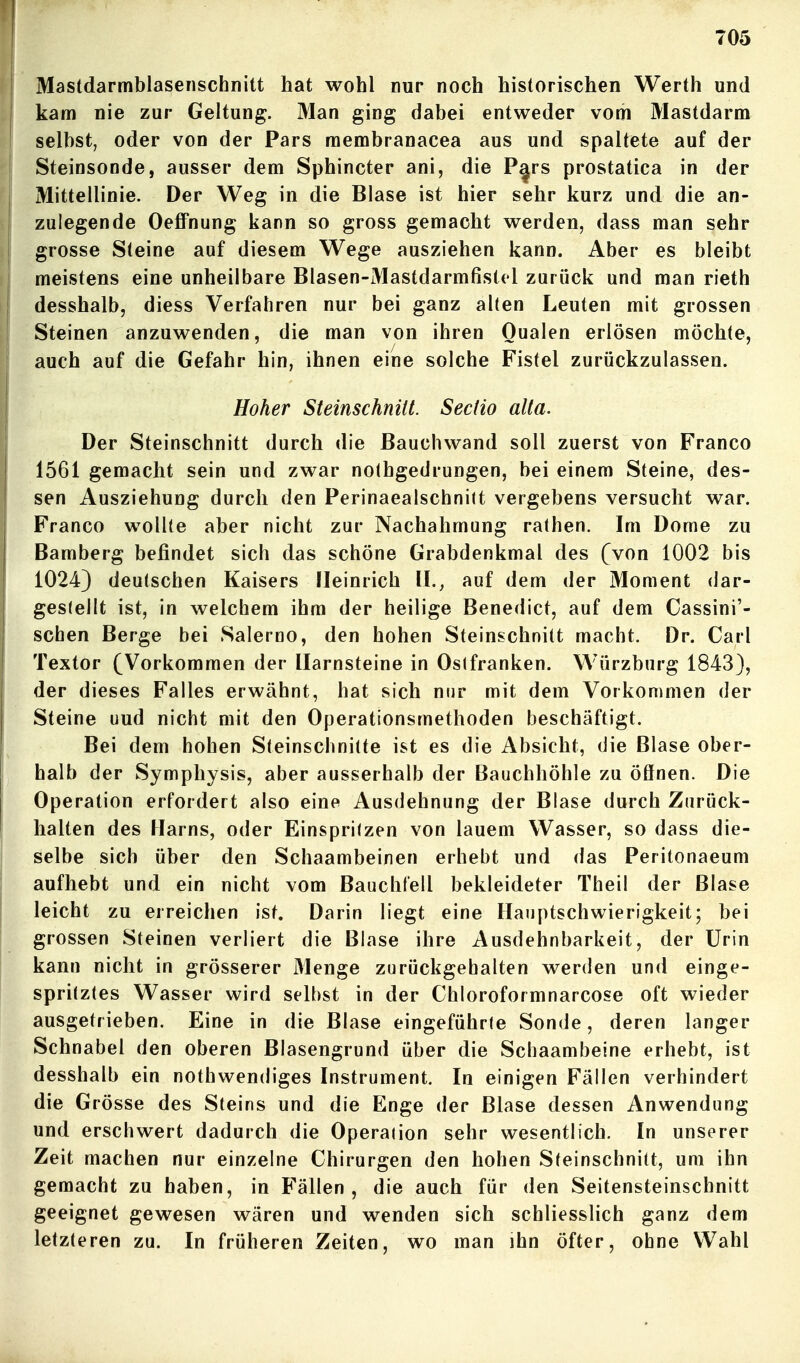 Mastdarmblasenschnitt hat wohl nur noch historischen Werth und kam nie zur Geltung. Man ging dabei entweder vom Mastdarm selbst, oder von der Pars membranacea aus und spaltete auf der Steinsonde, ausser dem Sphincter ani, die P^rs prostatica in der Mittellinie. Der Weg in die Blase ist hier sehr kurz und die an- zulegende Oeffnung kann so gross gemacht werden, dass man sehr grosse Steine auf diesem Wege ausziehen kann. Aber es bleibt meistens eine unheilbare Blasen-Mastdarmfistel zurück und man rieth desshalb, diess Verfahren nur bei ganz alten Leuten mit grossen Steinen anzuwenden, die man von ihren Qualen erlösen möchte, auch auf die Gefahr hin, ihnen eine solche Fistel zurückzulassen. Hoher Steinschnüt. Sectio alta. Der Steinschnitt durch die ßauchwand soll zuerst von Franco 1561 gemacht sein und zwar nothgedrungen, bei einem Steine, des- sen Ausziehung durch den Perinaealschni(t vergebens versucht war. Franco wollte aber nicht zur Nachahmung rathen. Im Dome zu Bamberg befindet sich das schöne Grabdenkmal des (von 1002 bis 1024} deutschen Kaisers fleinrich IL, auf dem der Moment dar- gestellt ist, in welchem ihm der heilige Benedict, auf dem Cassini'- schen Berge bei Salerno, den hohen Steinschnitt macht. Dr. Carl Textor (Vorkommen der Harnsteine in Oslfranken. Würzburg 1843), der dieses Falles erwähnt, hat sich nur mit dem Vorkommen der Steine uud nicht mit den Operationsmethoden beschäftigt. Bei dem hohen Steinschnitte ist es die Absicht, die Blase ober- halb der Symphysis, aber ausserhalb der Bauchhöhle zu öffnen. Die Operation erfordert also eine Ausdehnung der Blase durch Zurück- halten des Harns, oder Einspritzen von lauem Wasser, so dass die- selbe sich über den Schaambeinen erhebt und das Peritonaeum aufhebt und ein nicht vom Bauchfell bekleideter Theil der Blase leicht zu erreichen ist. Darin liegt eine Hauptschwierigkeit; bei grossen Steinen verliert die Blase ihre Ausdehnbarkeit, der Urin kann nicht in grösserer Menge zurückgehalten werden und einge- spritztes Wasser wird selbst in der Chloroformnarcose oft wieder ausgetrieben. Eine in die Blase eingeführte Sonde, deren langer Schnabel den oberen Blasengrund über die Schaambeine erhebt, ist desshalb ein nothwendiges Instrument. In einigen Fällen verhindert die Grösse des Steins und die Enge der Blase dessen Anwendung und erschwert dadurch die Operation sehr wesentlich. In unserer Zeit machen nur einzelne Chirurgen den hohen Steinschnitt, um ihn gemacht zu haben, in Fällen, die auch für den Seitensteinschnitt geeignet gewesen wären und wenden sich schliesslich ganz dem letzteren zu. In früheren Zeiten, wo man ihn öfter, ohne Wahl