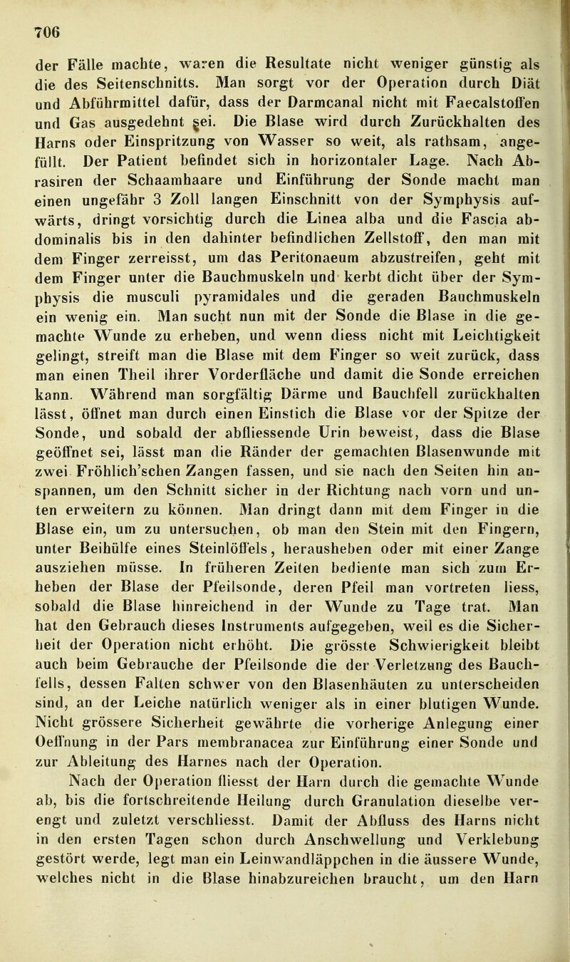 der Fälle machte, waren die Resultate nicht weniger günstig als die des Seitenschnitts. Man sorgt vor der Operation durch Diät und Abführmittel dafür, dass der Darmcanal nicht mit FaecalstoflFen und Gas ausgedehnt gei. Die Blase wird durch Zurückhalten des Harns oder Einspritzung von Wasser so weit, als rathsam, ange- füllt. Der Patient befindet sich in horizontaler Lage. Nach Ab- rasiren der Schaamhaare und Einführung der Sonde macht man einen ungefähr 3 Zoll langen Einschnitt von der Symphysis auf- wärts, dringt vorsichtig durch die Linea alba und die Fascia ab- dominahs bis in den dahinter befindlichen Zellstoff, den man mit dem Finger zerreisst, um das Peritonaeum abzustreifen, geht mit dem Finger unter die Bauchmuskeln und kerbt dicht über der Sym- physis die musculi pyramidales und die geraden Bauchmuskeln ein wenig ein. Man sucht nun mit der Sonde die Blase in die ge- machte Wunde zu erheben, und wenn diess nicht mit Leichtigkeit gelingt, streift man die Blase mit dem Finger so weit zurück, dass man einen Theil ihrer Vorderfläche und damit die Sonde erreichen kann. Während man sorgfältig Därme und Bauchfell zurückhalten lässt, öffnet man durch einen Einstich die Blase vor der Spitze der Sonde, und sobald der abfliessende Urin beweist, dass die Blase geöffnet sei, lässt man die Ränder der gemachten Blasenwunde mit zwei Fröhlich'schen Zangen fassen, und sie nach den Seiten hin an- spannen, um den Schnitt sicher in der Richtung nach vorn und un- ten erweitern zu können. Man dringt dann mit dem Finger in die Blase ein, um zu untersuchen, ob man den Stein mit den Fingern, unter Beihülfe eines Steinlöffels, herausheben oder mit einer Zange ausziehen müsse. In früheren Zeiten bediente man sich zum Er- heben der Blase der Pfeilsonde, deren Pfeil man vortreten liess, sobald die Blase hinreichend in der Wunde zu Tage trat. Man hat den Gebrauch dieses Instruments aufgegeben, weil es die Sicher- heit der Operation nicht erhöht. Die grösste Schwierigkeit bleibt auch beim Gebrauche der Pfeilsonde die der Verletzung des Bauch- fells, dessen Falten schwer von den Blasenhäuten zu unterscheiden sind, an der Leiche natürlich weniger als in einer blutigen Wunde. Nicht grössere Sicherheit gewährte die vorherige Anlegung einer Oeffnung in der Pars membranacea zur Einführung einer Sonde und zur Ableitung des Harnes nach der Operation. Nach der Operation fliesst der Harn durch die gemachte Wunde ab, bis die fortschreitende Heilung durch Granulation dieselbe ver- engt und zuletzt verschliesst. Damit der Abfluss des Harns nicht in den ersten Tagen schon durch Anschwellung und Verklebung gestört werde, legt man ein Leinwandläppchen in die äussere Wunde, welches nicht in die Blase hinabzureichen braucht, um den Harn
