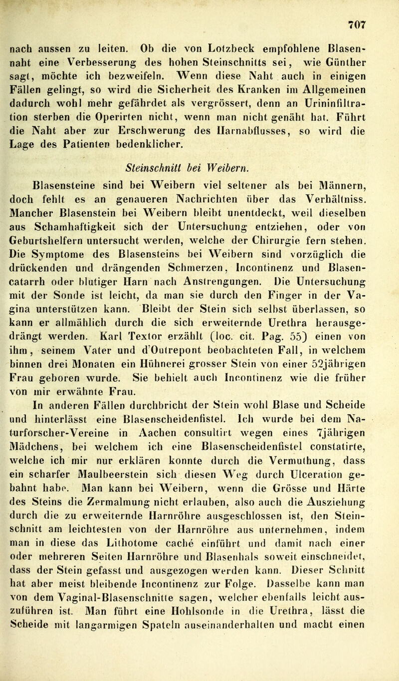 nach aussen zu leiten. Ob die von Lolzbeck empfohlene Blasen- naht eine Verbesserung des hohen Steinschnitts sei, wie Günther sagt, möchte ich bezweifeln. Wenn diese Naht auch in einigen Fällen gelingt, so w^rd die Sicherheit des Kranken im Allgemeinen dadurch wohl mehr gefährdet als vergrössert, denn an ürininfiUra- tion sterben die Operirten nicht, wenn man nicht genäht hat. Führt die Naht aber zur Erschwerung des Harnabflusses, so wird die Lage des Patienten bedenklicher. Steinschnitt bei Weibern. Blasensteine sind bei Weibern viel seltener als bei Männern, doch fehlt es an genaueren Nachrichten über das Verhältniss. Mancher Blasenstein bei Weibern bleibt unentdeckt, weil dieselben aus Schamhaftigkeit sich der Untersuchung entziehen, oder von Geburtshelfern untersucht werden, welche der Chirurgie fern stehen. Die Symptome des Blasensteins bei Weibern sind vorzüglich die drückenden und drängenden Schmerzen, Incontinenz und Blasen- catarrh oder blutiger Harn nach Anstrengungen. Die Untersuchung mit der Sonde ist leicht, da man sie durch den Finger in der Va- gina unterstützen kann. Bleibt der Stein sich selbst überlassen, so kann er allmählich durch die sich erweiternde Urethra herausge- drängt werden. Karl Textor erzählt (loc. cit. Pag. 55) einen von ihm, seinem Vater und d'Outrepont beobachteten Fall, in welchem binnen drei Monaten ein Hühnerei grosser Stein von einer 52jährigen Frau geboren wurde. Sie behielt auch Incontinenz wie die früher von mir erwähnte Frau. In anderen Fällen durchbricht der Stein wohl Blase und Scheide und hinterlässt eine Blasenscheidenfistel. Ich wurde bei dem Na- turforscher-Vereine in Aachen consultiit wegen eines 7jährigen Mädchens, bei welchem ich eine Blasenscheidenfistel constatirte, welche ich mir nur erklären konnte durch die Vermuthung, dass ein scharfer Maulbeerstein sich diesen W^eg durch Ulceration ge- bahnt habo. Man kann bei Weibern, wenn die Grösse und Härte des Steins die Zermalmung nicht erlauben, also auch die Ausziehung durch die zu erweiternde Harnröhre ausgeschlossen ist, den Stein- schnitt am leichtesten von der Harnröhre aus unternehmen, indem man in diese das Lilhotome cache einführt und damit nach einer oder mehreren Seiten Harnröhre und Blasenhals soweit einschneidet, dass der Stein gefasst und ausgezogen werden kann. Dieser Schnitt hat aber meist bleibende Incontinenz zur Folge. Dasselbe kann man von dem Vaginal-Blasenschnitte sagen, welcher ebenfalls leicht aus- zuführen ist. Man führt eine Hohlsonde in die Urethra, lässt die Scheide mit langarmigen Spateln auseinanderhalten und macht einen