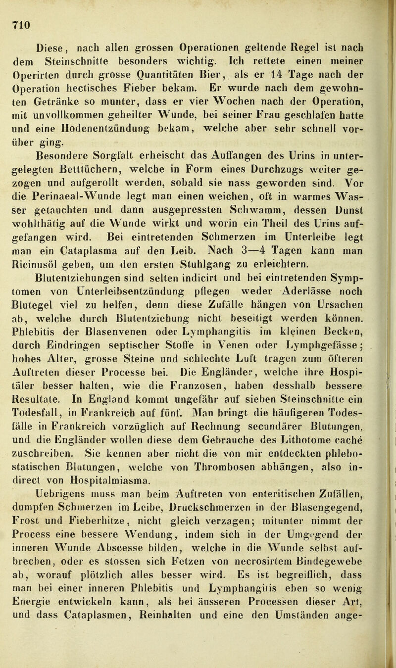 Diese, nach allen grossen Operationen geltende Regel ist nach dem Steinschnitte besonders wichtig. Ich rettete einen meiner Operirten durch grosse Quantitäten Bier, als er 14 Tage nach der Operation hectisches Fieber bekam. Er wurde nach dem gewohn- ten Getränke so munter, dass er vier Wochen nach der Operation, mit unvollkommen geheilter Wunde, bei seiner Frau geschlafen hatte und eine Hodenentzündung bekam, welche aber sehr schnell vor- über ging. Besondere Sorgfalt erheischt das Auffangen des Urins in unter- gelegten Betttüchern, welche in Form eines Durchzugs weiter ge- zogen und aufgerollt werden, sobald sie nass geworden sind. Vor die Perinaeal-Wunde legt man einen weichen, oft in warmes Was- ser getauchten und dann ausgepressten Schwamm, dessen Dunst wohlthätig auf die Wunde wirkt und worin ein Theil des Urins auf- gefangen wird. Bei eintretenden Schmerzen im Unterleibe legt man ein Cataplasma auf den Leib. Nach 3—4 Tagen kann man Ricinusöl geben, um den ersten Stuhlgang zu erleichtern. Blutentziehungen sind selten indicirt und bei eintretenden Symp- tomen von Unterleibsentzündung pflegen weder Aderlässe noch Blutegel viel zu helfen, denn diese Zufälle hängen von Ursachen ab, welche durch Blutentziehung nicht beseitigt werden können. Phlebitis der Blasenvenen oder Lymphangitis im kleinen Becken, durch Eindringen septischer Stoße in Venen oder Lymphgefässe; hohes Alter, grosse Steine und schlechte Luft tragen zum öfteren Auftreten dieser Processe bei. Die Engländer, welche ihre Hospi- täler besser halten, wie die Franzosen, haben desshalb bessere Resultate. In England kommt ungefähr auf sieben Steinschnitte ein Todesfall, in Frankreich auf fünf. Man bringt die häufigeren Todes- fälle in Frankreich vorzüglich auf Rechnung secundärer Blutungen, und die Engländer wollen diese dem Gebrauche des Lithotome cache zuschreiben. Sie kennen aber nicht die von mir entdeckten phlebo- statischen Blutungen, welche von Thrombosen abhängen, also in- direct von Hospitalmiasma. Uebrigens muss man beim Auftreten von enteritischen Zufällen, dumpfen Schmerzen im Leibe, Druckschmerzen in der Blasengegend, Frost und Fieberhitze, nicht gleich verzagen; mitunter nimmt der Process eine bessere Wendung, indem sich in der Umg»^gend der inneren Wunde Abscesse bilden, welche in die Wunde selbst auf- brechen, oder es stossen sich Fetzen von necrosirtem Bindegewebe ab, worauf plötzlich alles besser wird. Es ist begreiflich, dass man bei einer inneren Phlebitis und Lymphangitis eben so wenig Energie entwickeln kann, als bei äusseren Processen dieser Art, und dass Cataplasmen, Beinhalten und eine den Umständen ange-