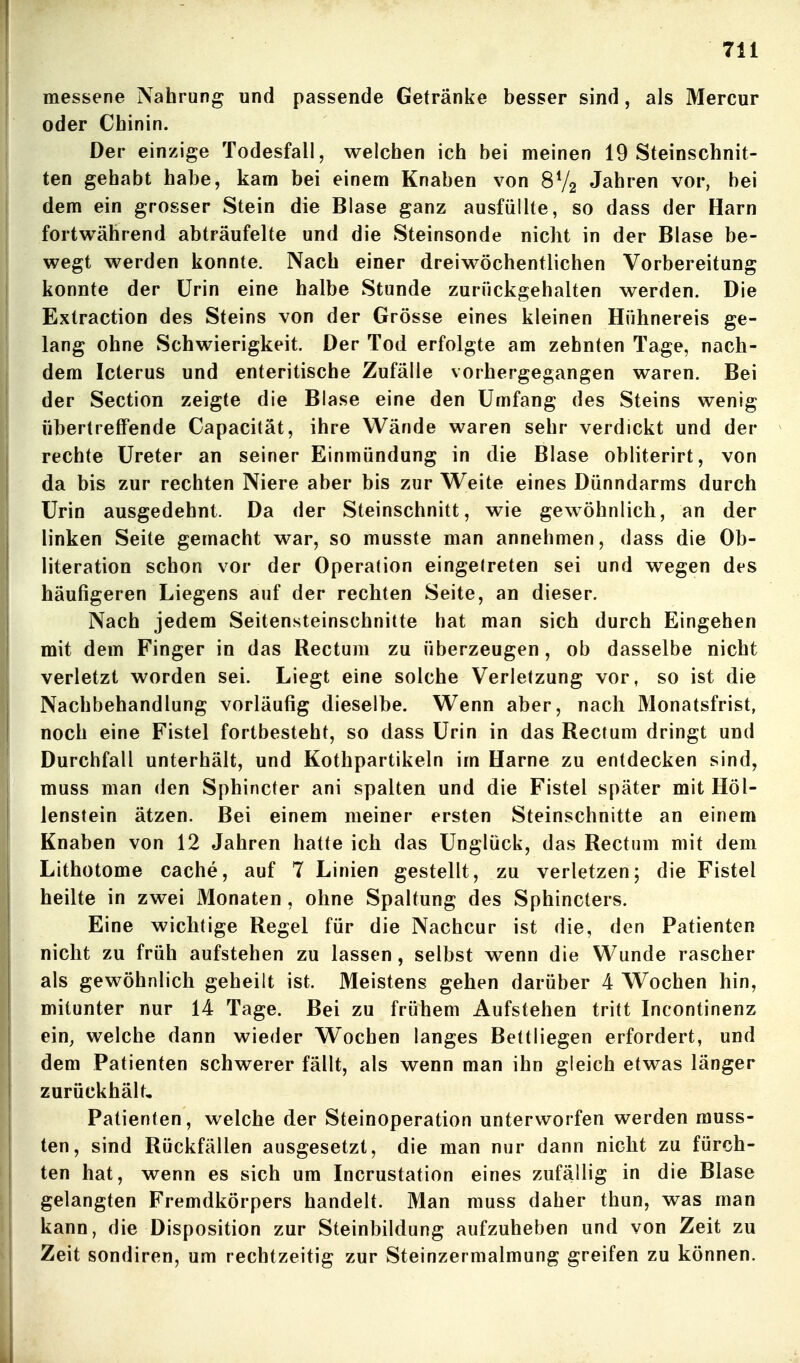 messene Nahrung und passende Getränke besser sind, als Mercur oder Chinin. Der einzige Todesfall, welchen ich bei meinen 19 Steinschnit- ten gehabt habe, kam bei einem Knaben von 8V2 Jahren vor, bei dem ein grosser Stein die Blase ganz ausfüllte, so dass der Harn fortv^^ährend abträufelte und die Steinsonde nicht in der Blase be- wegt werden konnte. Nach einer dreiwöchentlichen Vorbereitung konnte der Urin eine halbe Stunde zurückgehalten werden. Die Extraction des Steins von der Grösse eines kleinen Hühnereis ge- lang ohne Schwierigkeit. Der Tod erfolgte am zehnten Tage, nach- dem Icterus und enteritische Zufälle vorhergegangen waren. Bei der Section zeigte die Blase eine den Umfang des Steins wenig übertreffende Capacität, ihre Wände waren sehr verdickt und der rechte Ureter an seiner Einmündung in die Blase obliterirt, von da bis zur rechten Niere aber bis zur Weite eines Dünndarms durch Urin ausgedehnt. Da der Steinschnitt, wie gewöhnlich, an der I linken Seite gemacht war, so musste man annehmen, dass die Ob- literation schon vor der Operation eingetreten sei und wegen des häufigeren Liegens auf der rechten Seite, an dieser. Nach jedem Seitensteinschnitte hat man sich durch Eingehen mit dem Finger in das Rectum zu überzeugen, ob dasselbe nicht verletzt worden sei. Liegt eine solche Verletzung vor, so ist die Nachbehandlung vorläufig dieselbe. Wenn aber, nach Monatsfrist, noch eine Fistel fortbesteht, so dass Urin in das Rectum dringt und Durchfall unterhält, und Kothpartikeln im Harne zu entdecken sind, muss man den Sphincter ani spalten und die Fistel später mit Höl- j lenstein ätzen. Bei einem meiner ersten Steinschnitte an einem Knaben von 12 Jahren hatte ich das Unglück, das Rectum mit dem Lithotome cache, auf 7 Linien gestellt, zu verletzen; die Fistel heilte in zwei Monaten , ohne Spaltung des Sphincters. Eine wichtige Regel für die Nachcur ist die, den Patienten nicht zu früh aufstehen zu lassen, selbst wenn die Wunde rascher als gewöhnlich geheilt ist. Meistens gehen darüber 4 Wochen hin, mitunter nur 14 Tage. Bei zu frühem Aufstehen tritt Incontinenz ein, welche dann wieder Wochen langes Bettliegen erfordert, und dem Patienten schwerer fällt, als wenn man ihn gleich etwas länger zurückhält, I Patienten, welche der Steinoperation unterworfen werden muss- I ten, sind Rückfällen ausgesetzt, die man nur dann nicht zu fürch- ten hat, wenn es sich um Incrustation eines zufällig in die Blase gelangten Fremdkörpers handelt. Man muss daher thun, was man kann, die Disposition zur Steinbildung aufzuheben und von Zeit zu I Zeit sondiren, um rechtzeitig zur Steinzermalmung greifen zu können.