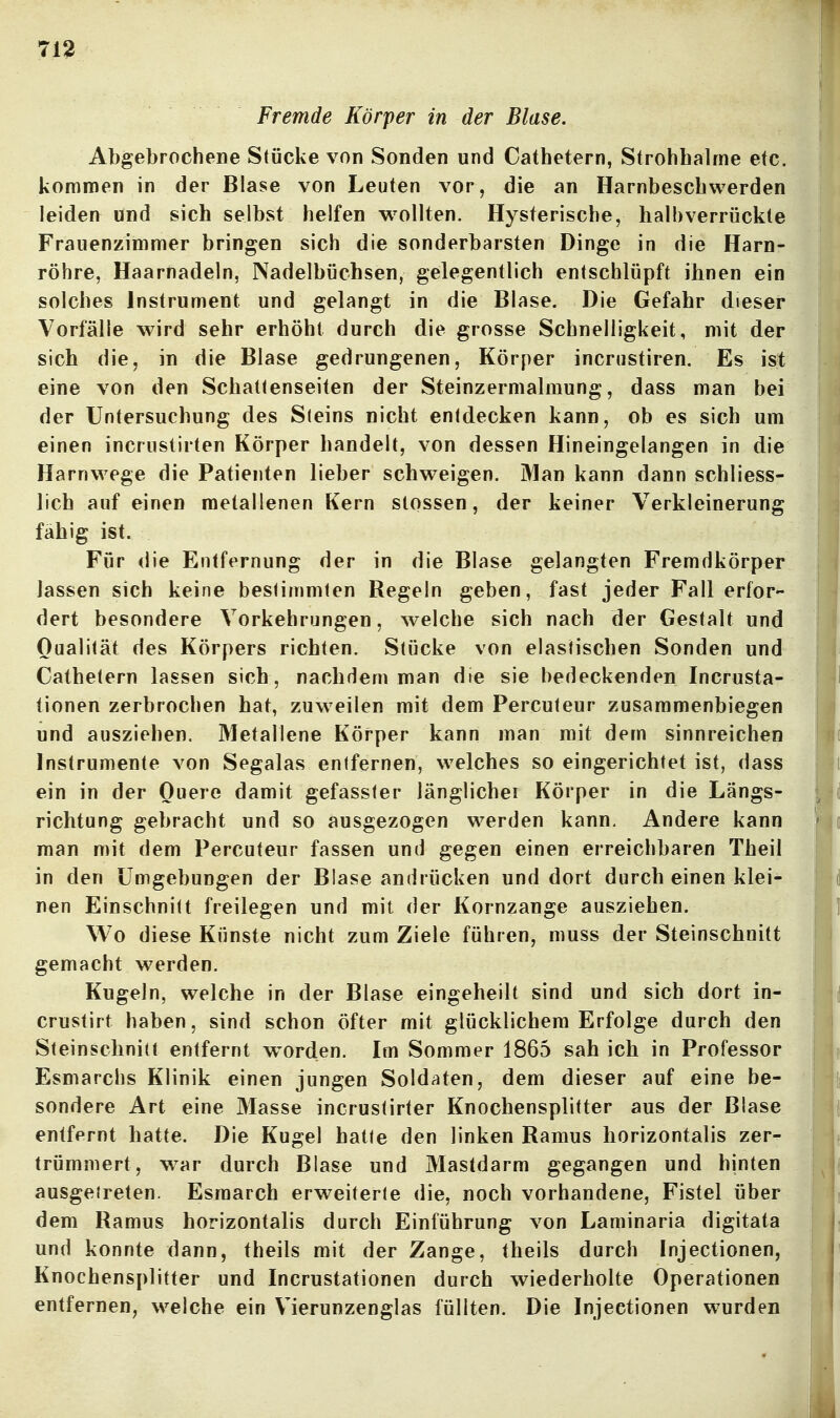 713 Fremde Körper in der Blase. Abgebrochene Stücke von Sonden und Cathetern, Strohhalme etc. kommen in der Blase von Leuten vor, die an Harnbeschwerden leiden und sich selbst helfen wollten. Hysterische, halbverrückte Frauenzimmer bringen sich die sonderbarsten Dinge in die Harn- röhre, Haarnadeln, Nadelbüchsen, gelegentlich entschlüpft ihnen ein solches Instrument und gelangt in die Blase. Die Gefahr dieser Vorfälle wird sehr erhöht durch die grosse Schnelligkeit, mit der sich die, in die Blase gedrungenen, Körper incrustiren. Es ist eine von den Schattenseiten der Steinzermalmung, dass man bei der Untersuchung des Steins nicht entdecken kann, ob es sich um einen incrustirten Körper handelt, von dessen Hineingelangen in die Harnwege die Patienten lieber schweigen. Man kann dann schliess- lich auf einen metallenen Kern stossen, der keiner Verkleinerung fähig ist. Für die Entfernung der in die Blase gelangten Fremdkörper lassen sich keine bestimmten Regeln geben, fast jeder Fall erfor- dert besondere Vorkehrungen, welche sich nach der Gestalt und Qualität des Körpers richten. Stücke von elastischen Sonden und Cathetern lassen sich, nachdem man die sie bedeckenden Incrusta- tionen zerbrochen hat, zuweilen mit dem Percuteur zusammenbiegen und ausziehen. Metallene Körper kann man mit dem sinnreichen Instrumente von Segalas entfernen, welches so eingerichtet ist, dass ein in der Ouere damit gefasster länglichei Körper in die Längs- richtung gebracht und so ausgezogen werden kann. Andere kann man mit dem Percuteur fassen und gegen einen erreichbaren Theil in den Umgebungen der Blase andrücken und dort durch einen klei- nen Einschnitt freilegen und mit der Kornzange ausziehen. Wo diese Künste nicht zum Ziele führen, muss der Steinschnitt gemacht werden. Kugeln, welche in der Blase eingeheilt sind und sich dort in- crustirt haben, sind schon öfter mit glücklichem Erfolge durch den Steinscbnitt entfernt worden. Im Sommer 1865 sah ich in Professor Esmarchs Klinik einen jungen Soldaten, dem dieser auf eine be- sondere Art eine Masse incrustirter Knochensplitter aus der Blase entfernt hatte. Die Kugel hatte den linken Ramus horizontalis zer- trümmert, w^ar durch Blase und Mastdarm gegangen und hinten ausgetreten. Esmarch erweiterte die, noch vorhandene, Fistel über dem Ramus horizontalis durch Einführung von Laminaria digitata und konnte dann, theils mit der Zange, theils durch Injectionen, Knochensplitter und Incrustationen durch wiederholte Operationen entfernen, welche ein Vierunzenglas füllten. Die Injectionen wurden