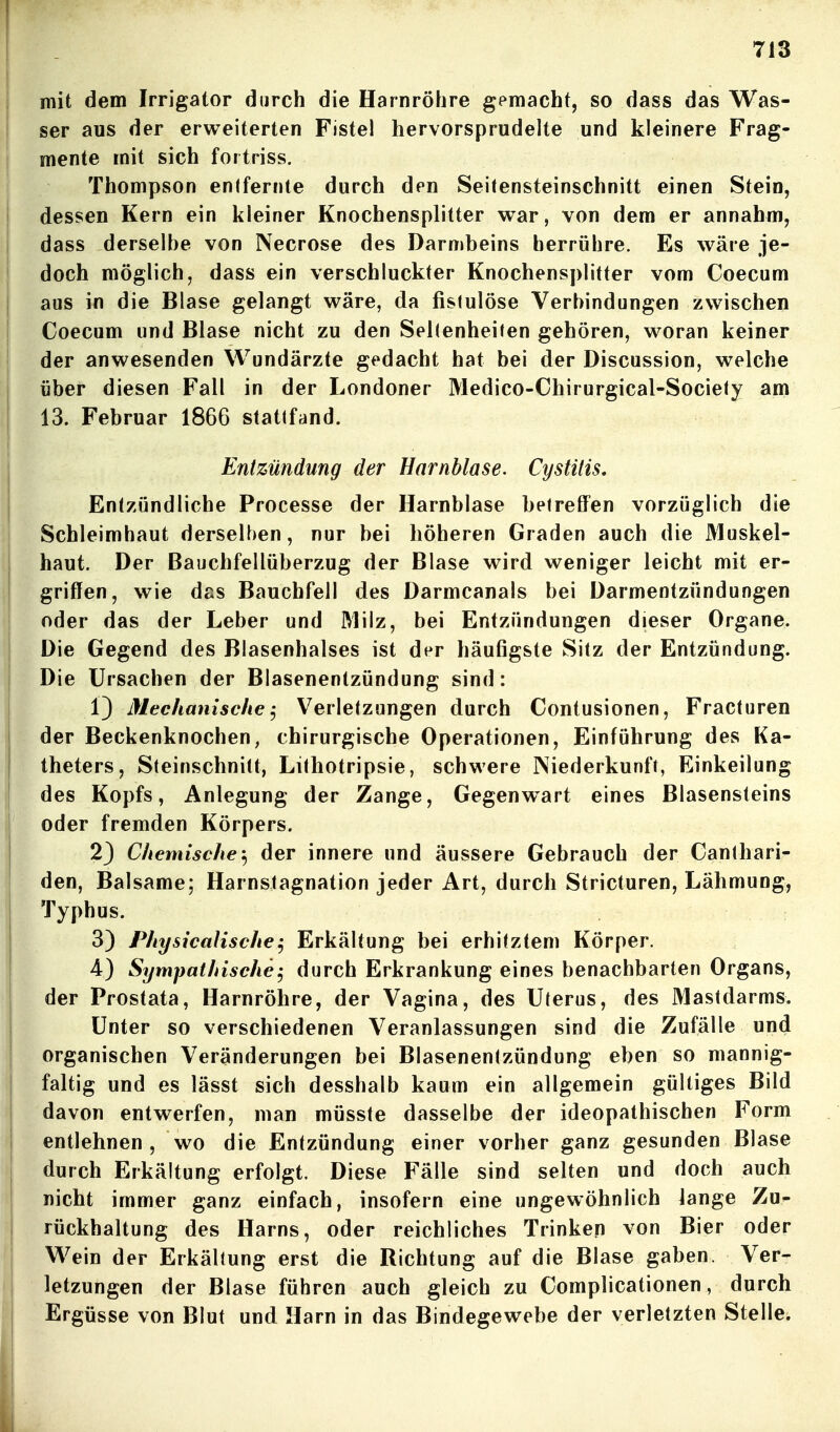 I mit dem Irrigator durch die Harnröhre gemacht, so dass das Was- ser aus der erweiterten Fistel hervorsprudelte und kleinere Frag- mente mit sich fottriss. I Thompson entfernte durch den Seitensteinschnitt einen Stein, dessen Kern ein kleiner Knochensplitter war, von dem er annahm, dass derselbe von Necrose des Darn»beins herrühre. Es wäre je- [| doch möglich, dass ein verschluckter Knochensplitter vom Coecum aus in die Blase gelangt wäre, da fistulöse Verbindungen zwischen I Coecum und Blase nicht zu den Seltenheiten gehören, woran keiner der anwesenden Wundärzte gedacht hat bei der Discussion, welche über diesen Fall in der Londoner Medico-Chirurgical-Society am 13. Februar 1866 stattfand. Entzündung der Harnblase. Cystitis, Entzündliche Processe der Harnblase betreffen vorzüglich die Schleimhaut derselben, nur bei höheren Graden auch die Muskel- haut. Der Bauchfellüberzug der Blase wird weniger leicht mit er- griffen, wie das Bauchfell des Darmcanals bei Darmentzündungen oder das der Leber und Milz, bei Entzündungen dieser Organe. Die Gegend des Blasenhalses ist der häufigste Sitz der Entzündung. Die Ursachen der Blasenentzündung sind: 1) Mechanische.) Verletzungen durch Contusionen, Fracturen der Beckenknochen, chirurgische Operationen, Einführung des Ka- Itheters, Steinschnitt, Lithotripsie, schwere Niederkunft, Einkeilung des Kopfs, Anlegung der Zange, Gegenwart eines Blasensteins ' oder fremden Körpers. 23 Chemische-^ der innere und äussere Gebrauch der Canthari- den, Balsame; Harnstagnation jeder Art, durch Stricturen, Lähmung, Typhus. 3) Physicalische^ Erkältung bei erhitztem Körper. 4) Sympathische^ durch Erkrankung eines benachbarten Organs, der Prostata, Harnröhre, der Vagina, des Uterus, des Mastdarms. Unter so verschiedenen Veranlassungen sind die Zufälle und organischen Veränderungen bei Blasenentzündung eben so mannig- faltig und es lässt sich desshalb kaum ein allgemein gültiges Bild davon entwerfen, man müsste dasselbe der ideopathischen Form entlehnen, wo die Entzündung einer vorher ganz gesunden Blase durch Erkältung erfolgt. Diese Fälle sind selten und doch auch nicht immer ganz einfach, insofern eine ungewöhnlich lange Zu- rückhaltung des Harns, oder reichliches Trinken von Bier oder Wein der Erkältung erst die Richtung auf die Blase gaben. Ver- letzungen der Blase führen auch gleich zu Complicationen, durch Ergüsse von Blut und Harn in das Bindegewebe der verletzten Stelle.