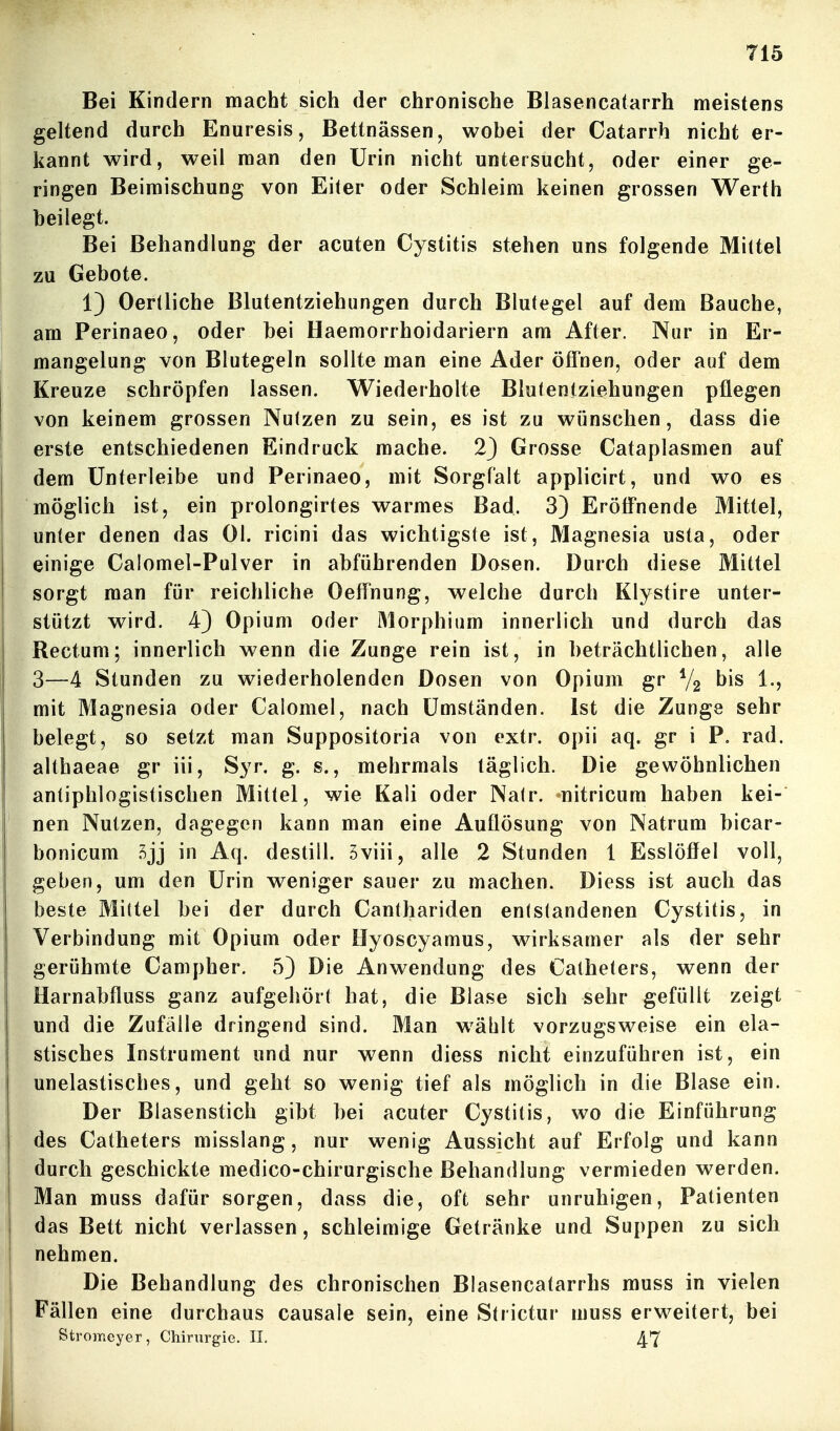 Bei Kindern macht sich der chronische Blasencatarrh meistens geltend durch Enuresis, Bettnässen, wobei der Catarrh nicht er- kannt wird, weil man den Urin nicht untersucht, oder einer ge- ringen Beimischung von Eiter oder Schleim keinen grossen Werth beilegt. Bei Behandlung der acuten Cystitis stehen uns folgende Mittel zu Gebote. 1) Oertliche Blutentziehungen durch Blutegel auf dem Bauche, am Perinaeo, oder bei Haemorrhoidariern am After. Nur in Er- mangelung von Blutegeln sollte man eine Ader öffnen, oder auf dem Kreuze schröpfen lassen. Wiederholte Blutentziehungen pflegen von keinem grossen Nutzen zu sein, es ist zu wünschen, dass die erste entschiedenen Eindruck mache. 2) Grosse Cataplasmen auf dem Unterleibe und Perinaeo, mit Sorgfalt applicirt, und wo es möglich ist, ein prolongirtes warmes Bad. 3) Eröffnende Mittel, unter denen das Ol. ricini das wichtigste ist, Magnesia usta, oder einige Calomel-Pulver in abführenden Dosen. Durch diese Mittel sorgt man für reichliche Oeffnung, welche durch Klystire unter- stützt wird. 4) Opium oder Morphium innerlich und durch das Rectum; innerlich wenn die Zunge rein ist, in beträchtlichen, alle 3—4 Stunden zu wiederholenden Dosen von Opium gr V2 bis 1., mit Magnesia oder Calomel, nach Umständen. Ist die Zunge sehr belegt, so setzt man Suppositoria von extr. opii aq. gr i P. rad. althaeae gr iii, Syr. g. s., mehrmals täglich. Die gewöhnlichen antiphlogistischen Mittel, wie Kali oder Nalr. nitricum haben kei- nen Nutzen, dagegen kann man eine Auflösung von Natrum bicar- bonicum .^jj in Aq. destill. Sviii, alle 2 Stunden 1 Esslöffel voll, geben, um den Urin weniger sauer zu machen. Diess ist auch das beste Mittel bei der durch Canthariden enlslandenen Cystitis, in Verbindung mit Opium oder Hyoscyamus, wirksamer als der sehr gerühmte Campher. 5) Die Anwendung des Catheters, wenn der Harnabfluss ganz aufgehört hat, die Blase sich sehr gefüllt zeigt und die Zufälle dringend sind. Man w^ählt vorzugsweise ein ela- stisches Instrument und nur wenn diess nicht einzuführen ist, ein unelastisches, und geht so wenig tief als möglich in die Blase ein. Der Blasenstich gibt bei acuter Cystitis, wo die Einführung des Catheters misslang, nur wenig Aussicht auf Erfolg und kann durch geschickte medico-chirurgische Behandlung vermieden werden. Man muss dafür sorgen, dass die, oft sehr unruhigen, Patienten das Bett nicht verlassen, schleimige Getränke und Suppen zu sich nehmen. Die Behandlung des chronischen Blasencatarrhs muss in vielen Fällen eine durchaus causale sein, eine Strictur muss erweitert, bei Stromeyer, Chirurgie. II, 47