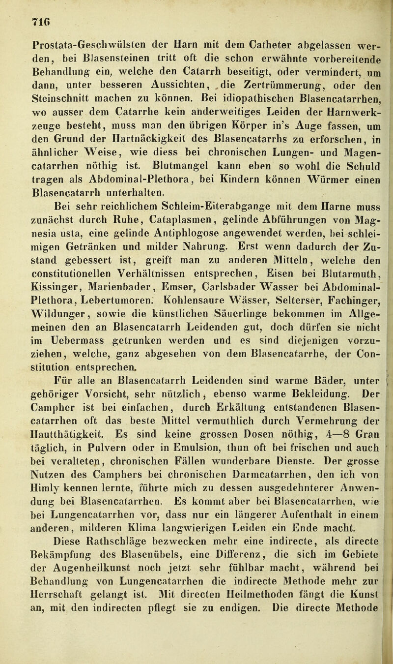 71« Prostata-Geschwülsten der Harn mit dem Catheter abgelassen wer- den, bei Blasensteinen tritt oft die schon erwähnte vorbereitende Behandlung ein, welche den Catarrh beseitigt, oder vermindert, um dann, unter besseren Aussichten, ,die Zertrümmerung, oder den Steinschnitt machen zu können. Bei idiopathischen Blasencatarrhen, wo ausser dem Catarrhe kein abderweitiges Leiden der Harnwerk- zeuge besteht, muss man den übrigen Körper in's Auge fassen, um den Grund der Hartnäckigkeit des Blasencatarrhs zu erforschen, in ähnlicher Weise, wie diess bei chronischen Lungen- und Magen- catarrhen nöthig ist. Blutmangel kann eben so wohl die Schuld tragen als Abdominal-Plethora, bei Kindern können Würmer einen Blasencatarrh unterhalten. Bei sehr reichlichem Schleim-Eiterabgange mit dem Harne muss zunächst durch Ruhe, Cataplasmen, gelinde Abführungen von Mag- nesia usta, eine gelinde Antiphlogose angewendet werden, bei schlei- migen Getränken und milder Nahrung. Erst wenn dadurch der Zu- stand gebessert ist, greift man zu anderen Mitteln, welche den constitutionellen Verhältnissen entsprechen, Eisen bei Blutarmuth, Kissinger, Marienbader, Emser, Carlsbader Wasser bei Abdominal- Plethora, Lebertumoren. Kohlensaure Wässer, Selterser, Fachinger, Wildunger, sowie die künstlichen Säuerlinge bekommen im Allge- meinen den an Blasencatarrh Leidenden gut, doch dürfen sie nicht im Uebermass getrunken werden und es sind diejenigen vorzu- ziehen, welche, ganz abgesehen von dem Blasencatarrhe, der Con- stitution entsprechen- Für alle an Blasencatarrh Leidenden sind warme Bäder, unter gehöriger Vorsicht, sehr nützlich, ebenso warme Bekleidung. Der Campher ist bei einfachen, durch Erkältung entstandenen Blasen- catarrhen oft das beste Mittel vermuthlich durch Vermehrung der Hautthätigkeit. Es sind keine grossen Dosen nöthig, 4—8 Gran täglich, in Pulvern oder in Emulsion, thun oft bei frischen und auch bei veralteten, chronischen Fällen wunderbare Dienste. Der grosse Nutzen des Camphers bei chronischen Darmcatarrhen, den ich von Himly kennen lernte, führte mich zu dessen ausgedehnterer Anwen- dung bei Blasencatarrhen, Es kommt aber bei Blasencatarrhen, wie bei Lungencatarrhen vor, dass nur ein längerer Aufenthalt in einem anderen, milderen Klima langwierigen Leiden ein Ende macht. Diese Rathschläge bezwecken mehr eine indirecte, als direct Bekämpfung des Blasenübels, eine Differenz, die sich im Gebiete der Augenheilkunst noch jetzt sehr fühlbar macht, während bei Behandlung von Lungencatarrhen die indirecte Methode mehr zur Herrschaft gelangt ist. Mit directen Heilmethoden fängt die Kunst an, mit den indirecten pflegt sie zu endigen. Die directe Methode