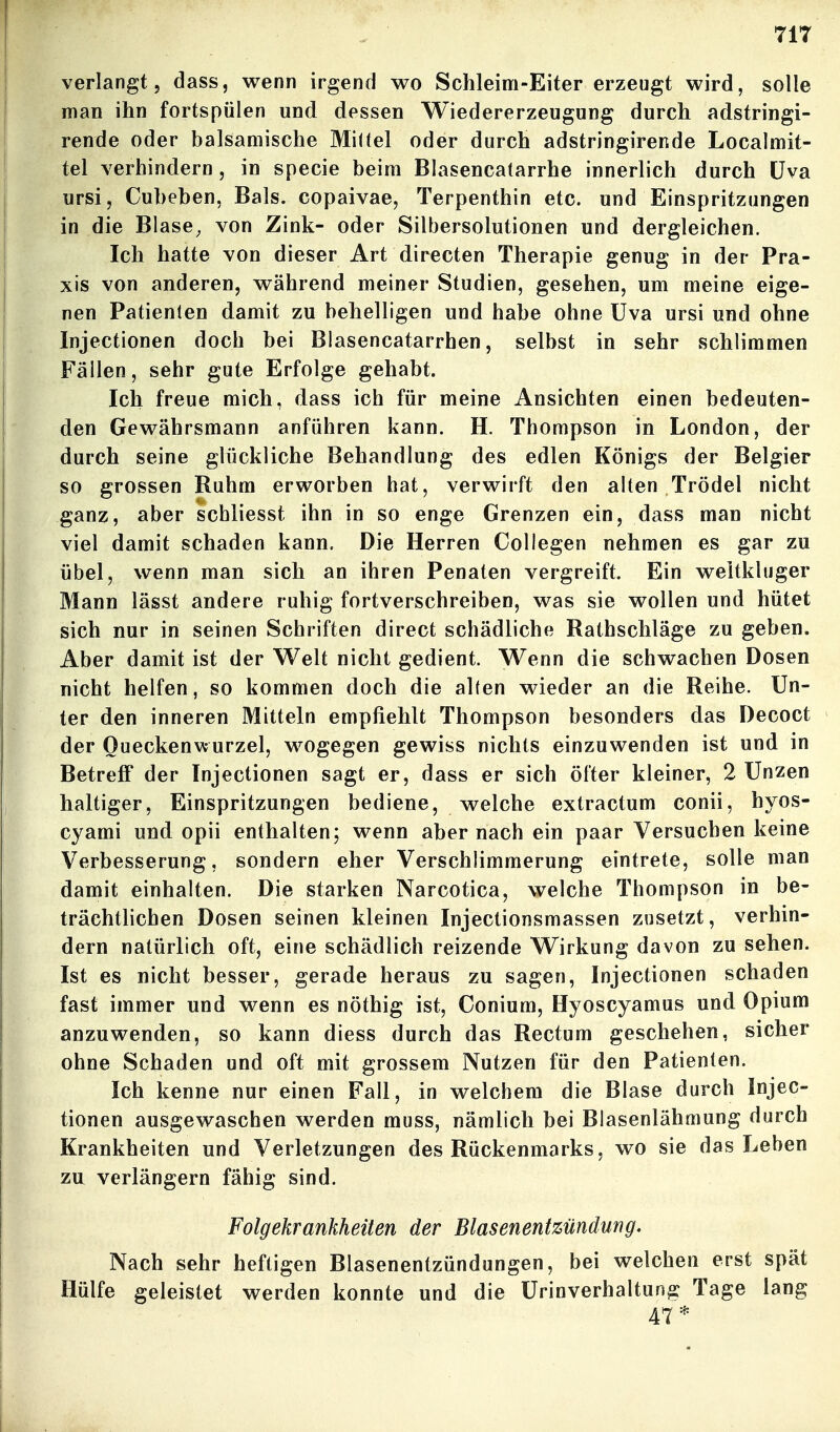 verlangt 5 dass, wenn irgend wo Schleim-Eiter erzeugt wird, solle man ihn fortspülen und dessen Wiedererzeugung durch adstringi- rende oder balsamische Mittel oder durch adstringirende Localmit- tel verhindern, in specie beim Blasencatarrhe innerlich durch üva ursi, Cubeben, Bals. copaivae, Terpenthin etc. und Einspritzungen in die Blase, von Zink- oder Silbersolutionen und dergleichen. Ich hatte von dieser Art directen Therapie genug in der Pra- xis von anderen, während meiner Studien, gesehen, um meine eige- nen Patienten damit zu behelligen und habe ohne üva ursi und ohne Injectionen doch bei Blasencatarrhen, selbst in sehr schlimmen Fällen, sehr gute Erfolge gehabt. Ich freue mich, dass ich für meine Ansichten einen bedeuten- den Gewährsmann anführen kann. H. Thompson in London, der durch seine glückliche Behandlung des edlen Königs der Belgier so grossen Ruhm erworben hat, verwirft den alten Trödel nicht ganz, aber schliesst ihn in so enge Grenzen ein, dass man nicht viel damit schaden kann. Die Herren Collegen nehmen es gar zu übel, wenn man sich an ihren Penaten vergreift. Ein weltkluger Mann lässt andere ruhig fortverschreiben, was sie wollen und hütet sich nur in seinen Schriften direct schädliche Rathschläge zu geben. Aber damit ist der Welt nicht gedient. Wenn die schwachen Dosen nicht helfen, so kommen doch die alten wieder an die Reihe. Un- ter den inneren Mitteln empfiehlt Thompson besonders das Decoct der Oueckenwurzel, wogegen gewiss nichts einzuwenden ist und in Betreff der Injectionen sagt er, dass er sich öfter kleiner, 2 Unzen haltiger, Einspritzungen bediene, welche extractum conii, hyos- cyami und opii enthalten; wenn aber nach ein paar Versuchen keine Verbesserung, sondern eher Verschlimmerung eintrete, solle man damit einhalten. Die starken Narcotica, welche Thompson in be- trächtlichen Dosen seinen kleinen Injectionsmassen zusetzt, verhin- dern natürlich oft, eine schädlich reizende Wirkung davon zu sehen. Ist es nicht besser, gerade heraus zu sagen, Injectionen schaden fast immer und wenn es nöthig ist, Conium, Hyoscyamus und Opium anzuwenden, so kann diess durch das Rectum geschehen, sicher ohne Schaden und oft mit grossem Nutzen für den Patienten. Ich kenne nur einen Fall, in welchem die Blase durch Injec- tionen ausgewaschen werden muss, nämlich bei Blasenlähmung durch Krankheiten und Verletzungen des Rückenmarks, wo sie das Leben zu verlängern fähig sind. Folgekrankheiten der Blasenentzündung. Nach sehr heftigen Blasenentzündungen, bei welchen erst spät Hülfe geleistet werden konnte und die ürinverhaltung Tage lang 47*