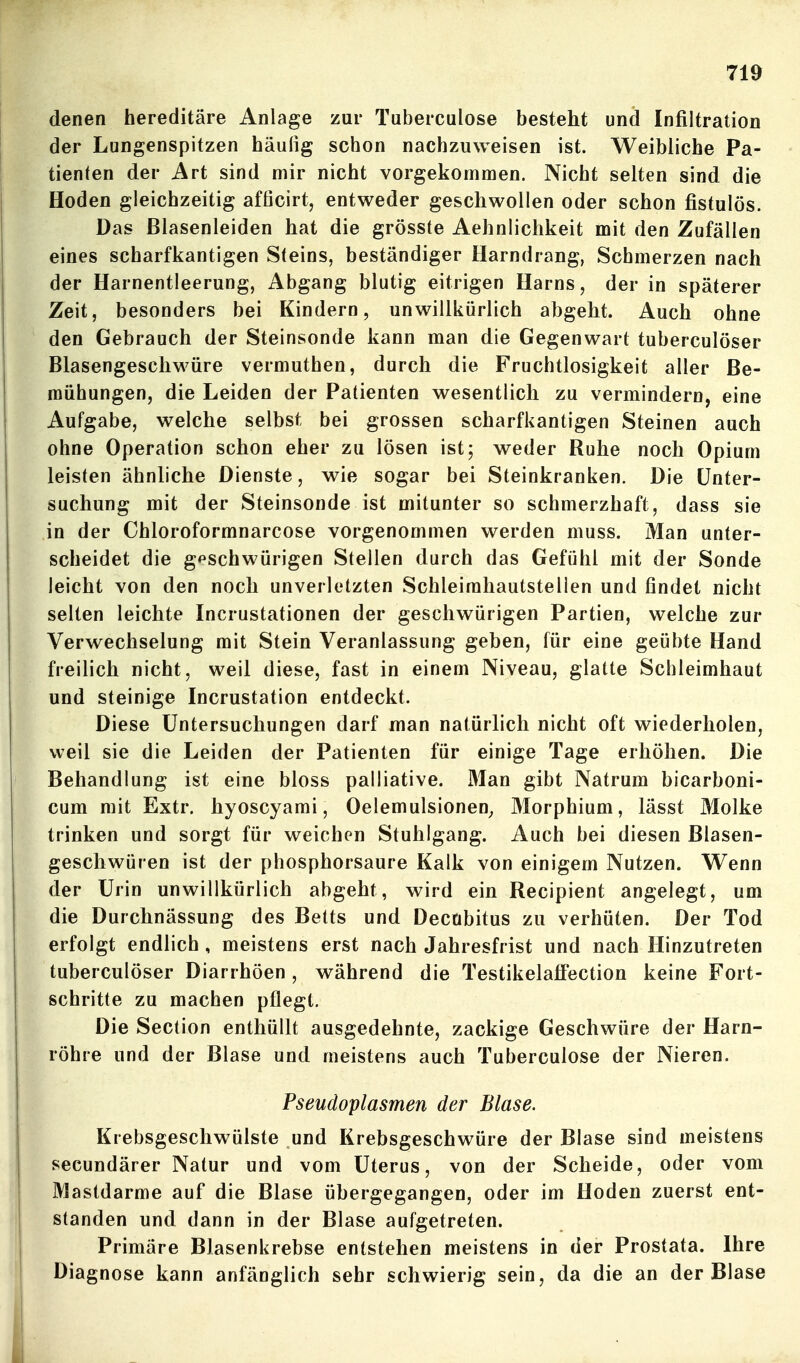 denen hereditäre Anlage zur Taberculose besteht und Infiltration der Lungenspitzen häußg schon nachzuweisen ist. Weibliche Pa- tienten der Art sind mir nicht vorgekommen. Nicht selten sind die Hoden gleichzeitig afficirt, entweder geschwollen oder schon fistulös. Das Blasenleiden hat die grösste Aehnlichkeit mit den Zufällen eines scharfkantigen Steins, beständiger Harndrang, Schmerzen nach der Harnentleerung, Abgang blutig eitrigen Harns, der in späterer Zeit, besonders bei Kindern, unwillkürlich abgeht. Auch ohne den Gebrauch der Steinsonde kann man die Gegenwart tuberculöser Blasengeschwüre vermuthen, durch die Fruchtlosigkeit aller Be- mühungen, die Leiden der Patienten wesentlich zu vermindern, eine Aufgabe, welche selbst bei grossen scharfkantigen Steinen auch ohne Operation schon eher zu lösen ist; weder Ruhe noch Opium leisten ähnliche Dienste, wie sogar bei Steinkranken. Die Unter- suchung mit der Steinsonde ist mitunter so schmerzhaft, dass sie in der Chloroformnarcose vorgenommen werden muss. Man unter- scheidet die g^^schwürigen Steilen durch das Gefühl mit der Sonde leicht von den noch unverletzten Schleirahautstellen und findet nicht selten leichte Incrustationen der geschwürigen Partien, welche zur Verwechselung mit Stein Veranlassung geben, für eine geübte Hand freilich nicht, weil diese, fast in einem Niveau, glatte Schleimhaut und steinige Incrustation entdeckt. Diese Untersuchungen darf man natürlich nicht oft wiederholen, weil sie die Leiden der Patienten für einige Tage erhöhen. Die Behandlung ist eine bloss palliative. Man gibt Natrum bicarboni- cum mit Extr. hyoscyami, Oelemulsionen^ Morphium, lässt Molke trinken und sorgt für weichen Stuhlgang. Auch bei diesen Blasen- geschwüren ist der phosphorsaure Kalk von einigem Nutzen. Wenn der Urin unwillkürlich abgeht, wird ein Recipient angelegt, um die Durchnässung des Betts und Decubitus zu verhüten. Der Tod erfolgt endlich , meistens erst nach Jahresfrist und nach Hinzutreten tuberculöser Diarrhöen , während die Testikelafl'ection keine Fort- schritte zu machen pflegt. Die Section enthüllt ausgedehnte, zackige Geschwüre der Harn- röhre und der Blase und meistens auch Tuberculose der Nieren. Pseudoplasmen der Blase. Krebsgeschwülste und Krebsgeschwüre der Blase sind meistens secundärer Natur und vom Uterus, von der Scheide, oder vom Mastdarme auf die Blase übergegangen, oder im Hoden zuerst ent- standen und dann in der Blase aufgetreten. Primäre Blasenkrebse entstehen meistens in der Prostata. Ihre Diagnose kann anfänglich sehr schwierig sein, da die an der Blase