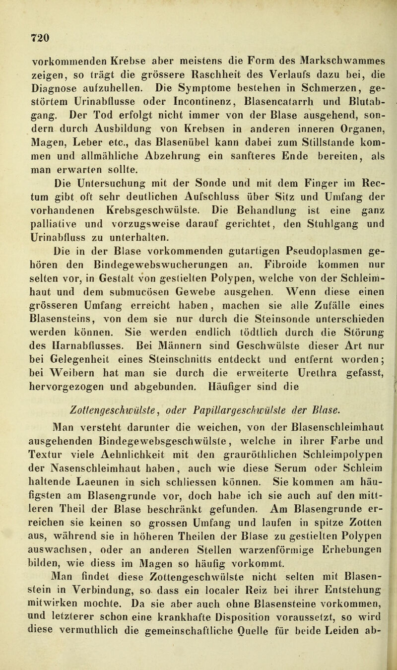 vorkommenden Krebse aber meistens die Form des Markschwammes zeigen, so trägt die grössere Raschheit des Verlaufs dazu bei, die Diagnose aufzuhellen. Die Symptome bestehen in Schmerzen, ge- störtem Urinabflusse oder Incontinenz, Blasencatarrh und ßlutab- gang. Der Tod erfolgt nicht immer von der Blase ausgehend, son- dern durch Ausbildung von Krebsen in anderen inneren Organen, Magen, Leber etc., das Blasenübel kann dabei zum Stillstande kom- men und allmähliche Abzehrung ein sanfteres Ende bereiten, als man erwarten sollte. Die Untersuchung mit der Sonde und mit dem Finger im Rec- tum gibt oft sehr deutlichen Aufschluss über Sitz und Umfang der vorhandenen Krebsgeschwülste. Die Behandlung ist eine ganz palliative und vorzugsweise darauf gerichtet, den Stuhlgang und Urinabfluss zu unterhalten. Die in der Blase vorkommenden gutartigen Pseudoplasmen ge- hören den Bindegewebswucherungen an. Fibroide kommen nur selten vor, in Gestalt von geslielten Polypen, welche von der Schleim- haut und dem submucösen Gewebe ausgehen. Wenn diese einen grösseren Umfang erreicht haben, machen sie alle Zufälle eines Blasensteins, von dem sie nur durch die Steinsonde unterschieden werden können. Sie werden endlich tödtlich durch die Störung des Harnabflusses. Bei Männern sind Geschwülste dieser Art nur bei Gelegenheit eines Steinschnitts entdeckt und entfernt worden; bei Weibern hat man sie durch die erweiterte Urethra gefasst, hervorgezogen und abgebunden. Häufiger sind die Zottengeschwülste, oder Papillargeschwülste der Blase, Man versteht darunter die weichen, von der Blasenschleimhaut ausgehenden Bindegewebsgeschwülsfe, welche in ihrer Farbe und Textur viele Aehnlichkeit mit den grauröthlichen Schleimpolypen der Nasenschleimhaut haben, auch wie diese Serum oder Schleim haltende Laeunen in sich schliessen können. Sie kommen am häu- figsten am Blasengrunde vor, doch habe ich sie auch auf den mitt- leren Theil der Blase beschränkt gefunden. Am Blasengrunde er- reichen sie keinen so grossen Umfang und laufen in spitze Zotten aus, während sie in höheren Theilen der Blase zu gestielten Polypen auswachsen, oder an anderen Stellen warzenförmige Erhebungen bilden, wie diess im Magen so häufig vorkommt. Man findet diese Zottengeschwülste nicht selten mit Blasen- stein in Verbindung, so dass ein localer Reiz bei ihrer Entstehung mitwirken mochte. Da sie aber auch ohne Blasensteine vorkommen, und letzterer schon eine krankhafte Disposition voraussetzt, so wird diese vermuthlich die gemeinschaftliche Quelle für beide Leiden ab-