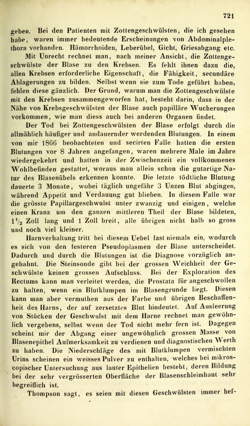 geben. Bei den Patienten mit Zottengeschwülsten, die ich gesehen habe, waren immer bedeutende Erscheinungen von Abdominalple- thora vorhanden. Hämorrhoiden, Leberübel, Gicht, Griesabgang etc. Mit Unrecht rechnet man, nach meiner Ansicht, die Zottenge- schwülste der Blase zu den Krebsen. Es fehlt ihnen dazu die, allen Krebsen erforderliche Eigenschaft, die Fähigkeit, secundäre Ablagerungen zu bilden. Selbst wenn sie zum Tode geführt haben, fehlen diese gänzlich. Der Grund, warum man die Zottengeschwülste mit den Krebsen zusammengeworfen hat, besteht darin, dass in der Nähe von Krebsgeschwülsten der Blase auch papilläre Wucherungen vorkommen, wie man diess auch bei anderen Organen findet. Der Tod bei Zottengeschwülsten der Blase erfolgt durch die allmählich häufiger und andauernder werdenden Blutungen. In einem von mir 1866 beobachteten und secirten Falle hatten die ersten Blutungen vor 8 Jahren angefangen, waren mehrere Male im Jahre wiedergekehrt und hatten in der Zwischenzeit ein vollkommenes Wohlbefinden gestattet, woraus man allein schon die gutartige Na- tur des Blasenübels erkennen konnte. Die letzte tödtiiche Blutung dauerte 3 Monate, wobei täglich ungefähr 3 Unzen Blut abgingen, während Appetit und Verdauung gut blieben. In diesem Falle war die grösste Papillargeschwulst unter zwanzig und einigen, welche einen Kranz um den ganzen mittleren Theil der Blase bildeten, IV2 Zoll lang und 1 Zoll breit, alle übrigen nicht halb so gross und noch viel kleiner. Harnverhaltung tritt bei diesem Uebel fast niemals ein, wodurch es sich von den festeren Pseudoplasmen der Blase unterscheidet. Dadurch und durch die Blutungen ist die Diagnose vorzüglich an- gebahnt. Die Steinsonde gibt bei der grossen Weichheit der Ge- schwülste keinen grossen Aufschluss. Bei der Exploration des Rectums kann man verleitet werden, die Prostata für angeschwollen zu halten, wenn ein Blutklumpen im Blasengrunde liegt. Diesen kann man aber vermuthen aus der Farbe und übrigen Beschaffen- heit des Harns, der auf zersetztes Blut hindeutet. Auf Ausleerung von Stücken der Geschwulst mit dem Harne rechnet man gewöhn- lich vergebens, selbst wenn der Tod nicht mehr fern ist. Dagegen scheint mir der Abgang einer ungewöhnlich grossen Masse von Blasenepithel Aufmerksamkeit zu verdienen und diagnostischen Werth zu haben. Die Niederschläge des mit Blutklumpen vermischten Urins scheinen ein weisses Pulver zu enthalten, welches bei mikros- copischer Untersuchung aus lauter Epithelien besteht, deren Bildung bei der sehr vergrösserten Oberfläche der Biasenschleimhaut sehr begreiflich ist. Thompson sagt, es seien mit diesen Geschwülsten immer hef-