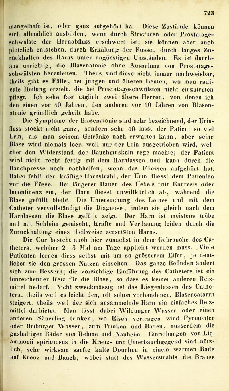 mangelhaft ist, oder ganz aufgehört hat. Diese Zustände können sich allmählich ausbilden, wenn durch Stricturen oder Prostatage- ! schwülste der Harnabfluss erschwert ist; sie können aber auch plötzlich entstehen, durch Erkältung der Füsse, durch langes Zu- rückhalten des Harns unter ungünstigen Umständen. Es ist durch- aus unrichtig, die Blasenatonie ohne Ausnahme von Prostatage- schwülsten herzuleiten. Theils sind diese nicht immer nachweisbar, j theils gibt es Fälle, bei jungen und älteren Leuten, wo man radi- j cale Heilung erzielt, die bei Prostatageschwülsten nicht einzutreten I pflegt. Ich sehe fast täglich zwei ältere Herren, von denen ich I den einen vor 40 Jahren, den anderen vor 10 Jahren von Blasen- I atonie gründlich geheilt habe. Die Symptome der Blasenatonie sind sehr bezeichnend, der ürin- fluss stockt nicht ganz, sondern sehr oft lässt der Patient so viel Urin, als man seinem Getränke nach erwarten kann, aber seine Blase wird niemals leer, weil nur der Urin ausgetrieben wird, wel- cher den Widerstand der Bauchmuskeln rege machte; der Patient wird nicht recht fertig mit dem Harnlassen und kann durch die Bauchpresse noch nachhelfen, wenn das Fliessen aufgehört hat. Dabei fehlt der kräftige Harnstrahl, der Urin fliesst dem Patienten I vor die Füsse. Bei längerer Dauer des Uebels tritt Enuresis oder Incontinenz ein, der Harn fliesst unwillkürlich ab, während die Blase gefüllt bleibt. Die Untersuchung des Leibes und mit dem Catheter vervollständigt die Diagnose, indem sie gleich nach dem Harnlassen die Blase gefüllt zeigt. Der Harn ist meistens trübe ' und mit Schleim gemischt, Kräfte und Verdauung leiden durch die Zurückhaltung eines theilweise zersetzten Harns. Die Cur besteht auch hier zunächst in dem Gebrauche des Ca- ! theters, welcher 2—3 Mal am Tage applicirt werden rauss. Viele Patienten lernen diess selbst mit um so grösserem Eifer, je deut- licher sie den grossen Nutzen einsehen. Das ganze Befinden ändert sich zum Bessern; die vorsichtige Einführung des Catheters ist ein hinreichender Reiz für die Blase, so dass es keiner anderen Reiz- mittel bedarf. Nicht zweckmässig ist das Liegenlassen des Cathe- I ters, theils weil es leicht den, oft schon vorhandenen, Blasencatarrh steigert, theils weil der sich ansammelnde Harn ein einfaches Reiz- mittel darbietet. Man lässt dabei Wildunger Wasser oder einen anderen Säuerling trinken, wo Eisen vertragen wird Pyrmonter oder Driburger Wasser, zum Trinken und Baden, ausserdem die gashaltigen Bäder von Rehme und Nauheim. Einreibungen von Liq. j ammonii spirituosus in die Kreuz- und Unterbauchgegend sind nütz- 1 lieh, sehr wirksam sanfte kalte Douchen in einem warmen Bade auf Kreuz und Bauch, wobei statt des Wasserstrahls die Brause