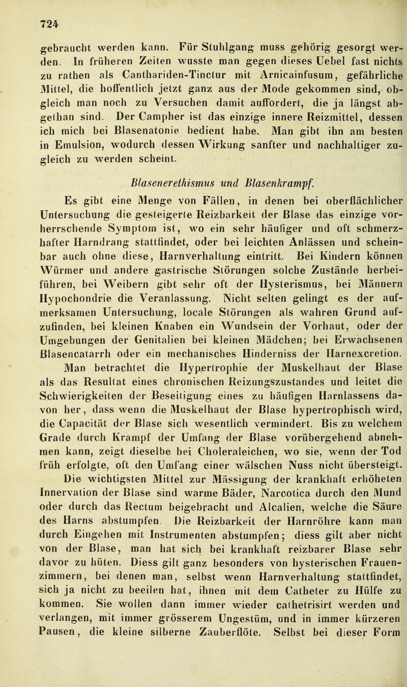 gebraucht werden kann. Für Stuhlgang muss gehörig gesorgt wer- den. In früheren Zeiten wusste man gegen dieses üebel fast nichts zu rathen als Canthariden-Tinctur mit Arnicainfusum, gefährliche Mittel, die hoflFentlicli jetzt ganz aus der Mode gekommen sind, ob- gleich man noch zu Versuchen damit auffordert, die ja längst ab- gethan sind. Der Campher ist das einzige innere Reizmittel, dessen ich mich bei Blasenatonie bedient habe. Man gibt ihn am besten in Emulsion, wodurch dessen Wirkung sanfter und nachhaltiger zu- gleich zu werden scheint. Blasenerethismus und Blasenkrampf. Es gibt eine Menge von Fällen, in denen bei oberflächlicher Untersuchung die gesteigerle Reizbarkeit der Blase das einzige vor- herrschende Symptom ist, wo ein sehr häufiger und oft schmerz- hafter Harndrang stattfindet, oder bei leichten Anlässen und schein- bar auch ohne diese, Harnverhaltung eintritt. Bei Kindern können Würmer und andere gastrische Störungen solche Zustände herbei- führen, bei Weibern gibt sehr oft der Hysterismus, bei Männern Hypochondrie die Veranlassung. Nicht selten gelingt es der auf- merksamen Untersuchung, locale Störungen als wahren Grund auf- zufinden, bei kleinen Knaben ein Wundsein der Vorhaut, oder der Umgebungen der Genitalien bei kleinen Mädchen; bei Erwachsenen Blasencatarrh oder ein mechanisches Hinderniss der Harnexcretion. Man betrachtet die Hypertrophie der Muskelhaut der Blase als das Resultat eines chronischen Reizungszustandes und leitet die Schwierigkeiten der Beseitigung eines zu häufigen Harnlassens da- von her, dass wenn die Muskelhaut der Blase hypertrophisch wird, die Capacität der Blase sich wesentlich vermindert. Bis zu welchem Grade durch Krampf der Umfang der Blase vorübergehend abneh- men kann, zeigt dieselbe bei Choleraleichen, wo sie, wenn der Tod früh erfolgte, oft den Umfang einer wälschen Nuss nicht übersteigt. Die wichtigsten Mittel zur Mässigung der krankhaft erhöheten Innervation der Blase sind warme Bäder, Narcotica durch den Mund oder durch das Rectum beigebracht und Älcalien, welche die Säure des Harns abstumpfen. Die Reizbarkeit der Harnröhre kann man durch Eingehen mit Instrumenten abstumpfen; diess gilt aber nicht von der Blase, man hat sich bei krankhaft reizbarer Blase sehr davor zu hüten. Diess gilt ganz besonders von hysterischen Frauen- zimmern, bei denen man, selbst wenn Harnverhaltung stattfindet, sich ja nicht zu beeilen hat, ihnen mit dem Catheter zu Hülfe zu kommen. Sie wollen dann immer w^ieder cathetrisirt werden und verlangen, mit immer grösserem Ungestüm, und in immer kürzeren Pausen, die kleine silberne Zauberflöte. Selbst bei dieser Form