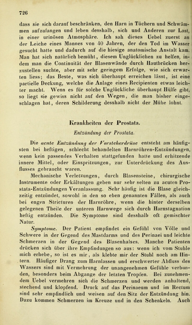 dass sie sich darauf beschränken, den Harn in Tüchern und Schwäm- men aufzufangen und leben desshalb, sich und Anderen zur Last, in einer urinösen Atmosphäre. Ich sah dieses üebel zuerst an der Leiche eines Mannes von 40 Jahren, der den Tod im Wasser gesucht hatte und dadurch auf die hiesige anatomische Anstalt kam. Man hat sich natürlich bemüht, diesem Unglücklichen zu helfen, in- dem man die Continuität der Blasenwände durch Hautbrücken her- zustellen suchte, aber mit sehr geringem Erfolge, wie sich erwar^ ten liess; das Beste, was sich überhaupt erreichen lässt, ist eine partielle Deckung, welche die Anlage eines Recipienten etwas leich- ter macht. Wenn es für solche Unglückliche überhaupt Hülfe gibt, so liegt sie gewiss nicht auf den Wegen, die man bisher einge- schlagen hat, deren Schilderung desshalb nicht der Mühe lohnt. Krankheiten der Prostata. Entzündung der Prostata. Die acute Entzündung der Vorsteherdrüse entsteht am häufig- sten bei heftigen, schlecht behandelten Harnröhren-Entzündungen, wenn kein passendes Verhalten stattgefunden hatte und erhitzende innere Mittel, oder Einspritzungen, zur Unterdrückung des Aus- flusses gebraucht waren. Mechanische Verletzungen, durch Blasensteine, chirurgische Instrumente oder Erkältungen geben nur sehr selten zu acuten Pro- stata-Entzündungen Veranlassung. Sehr häufig ist die Blase gleich- zeitig entzündet, sowohl in den so eben genannten Fällen, als auch bei engen Stricturen der Harnröhre, wenn die hinter derselben gelegenen Theile der unteren Harnwege sich durch Harnstagnation heftig entzünden. Die Symptome sind desshalb oft gemischter Natur. Symptome. Der Patient empfindet ein Gefühl von Völle und Schwere in der Gegend des Mastdarms und des Perinaei und leichte Schmerzen in der Gegend des Blasenhalses. Manche Patienten drücken sich über ihre Empfindungen so aus: wenn ich vom Stuhle mich erhebe, so ist es mir, als klebte mir der Stuhl noch am Hin- tern. Häufiger Drang zum Harnlassen und erschwerter Abfluss des Wassers sind mit Vermehrung der unangenehmen Gefühle verbun- den, besonders beim Abgange der letzten Tropfen. Bei zunehmen- dem Uebel vermehren sich die Schmerzen und werden anhaltend, stechend und klopfend. Druck auf das Perinaeum und im Rectum sind sehr empfindlich und weisen auf den Silz der Entzündung hin. Dazu kommen Schmerzen im Kreuze und in den Schenkeln. Auch